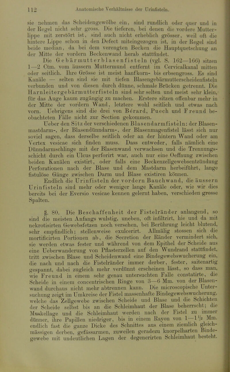 sie nehmen das Selieiclengewölbe ein, sind rundlich oder quer und in der Regel nicht sehr gross. Die tieferen, bei denen die vordere Mutter- lippe mit zerstört ist, sind auch nicht erheblich grösser, weil oft die hintere Lippe schon in den Defect miteingezogen ist, in der Regel sind beide median, da bei dem verengten Becken die Hauptquetschung an der Mitte der vordem Beckenwand herab stattfindet. Die Gebärmutterblasenf'isteln (vgl. S. 162—166) sitzen 1—2 Ctm. vom äussern Muttermund entfernt im Cervicalkanal mitten oder seitlich. Ihre Grösse ist meist hanfkorn- bis erbsengross. Es sind Kanäle — selten sind sie mit tiefen Blasengebärmutterscheidenfisteln verbunden und von diesen durch dünne, schmale Brücken getrennt. Die Harnleitergebärmutterfisteln sind sehr selten und meist sehr klein, für das Auge kaum zugängig zu machen. Erstere sitzen offenbar mehr in der Mitte der vordem Wand, letztere wohl seitlich und etwas nach vorn. Uebrigens sind die drei von Berard, Puech und Freund be- obachteten Fälle nicht zur Section gekommen. lieber den Sitz der verschiedenen Blasendarmfisteln: der Blasen- mastdarm-, der Blasendünndarm-, der Blasenmagenfistel lässt sich nur soviel sagen, dass derselbe seitlich oder an der hintern Wand oder am Vertex vesicae sich finden muss. Dass entweder, falls nämlich eine Dünndarmsclilinge mit der Blasenwand verwachsen und die Trennungs- schicht durch ein Ulcus perforirt war, auch nur eine Oeffnung zwischen beiden Kanälen existirt, oder falls eine Beckenzellgewebsentzündung Perforationen nach der Blase und dem Mastdarm herbeiführt, lange fistulöse Gränge zwischen Darm und Blase existiren können. Endhch die Urinfisteln der vordem Bauchwand, die äussern Urin fisteln sind mehr oder weniger lange Kanäle oder, wie wir dies bereits bei der Eversio vesicae kennen gelernt haben, verschieden grosse Spalten. §. 80. Die Beschaffenheit der Fistelränder anlangend, so sind die meisten Anfangs wulstig, uneben, oft infiltrirt, hie und da mit nekrotisirten Grewebsfetzen noch versehen, bei Berührung leicht blutend, sehr empfindlich; stellenweise exulcerirt. Alhnälig stossen sich die mortificirten Portionen ab, die Secretion der Ränder vermindert sich, sie werden etwas fester und während von dem Epithel der Scheide aus eine Ueberwanderung von Pflasterzellen auf den Wundrand stattfindet, tritt zwischen Blase und Scheidenwand eine Bindegewebswucherung ein, die nach und nach die Fistelränder immer derber, fester, saitenartig gespannt, dabei zugleich mehr verdünnt erscheinen lässt, so dass mau, wie Freund in einem sehr genau untersuchten Falle constatirte, die Scheide in einem concentrischen Ringe von 3—6 Mm. von der Blasen- Avand durchaus nicht mehr abtrennen kann. Die microscopische Unter- suchung zeigt im Umkreise der Fistel massenhafte Bindegewebswucherung. welche das Zellgewebe zwischen Scheide und Blase und die Schichten der Scheide selbst bis an die Sclileimhaut der Blase beherrscht: die Muskellage und die Schleimhaut werden nach der Fistel zu unmer dünner, ihre Papillen niedriger, bis in einem Rayon von 1 —P/s Mni. endlich fast die ganze Dicke des Schnittes aus einem ziemlich gleich- massigen derben, gefässarmen, zuAveilen geradezu knorpelharten Binde- gewebe mit undeutlichen Lagen der degenerii'ten Schleimhaut besteht.