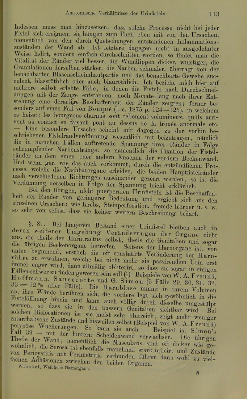 Indessen muss man hinzusetzen, dass solche Processe nicht bei jeder Fistel sich ereignen, sie hängen zum Theil eben mit von den Ursachen, namentlich von den durch Quetschungen entstandenen Inflammations- zuständen der Wand ab. Ist letztere dagegen nicht in ausgedehnter Weise lädirt, sondern einfach durchschnitten vrorden, so findet man die Vitalität der Ränder viel besser, die Wundlippen dicker, wulstiger, die Grranulationen derselben stärker, die Narben schmaler, überragt von der benachbarten Blasenschleimhautpartie und das benachbarte Grewebe suc- culent, blassröthlich oder auch blauröthlich. Ich beziehe mich hier auf mehrere selbst erlebte Fälle, in denen die Fisteln nach Durchschnei- dungen mit der Zange entstanden, noch Monate lang nach ihrer Ent- stehung eine derartige Beschaffenheit der Ränder zeigten; ferner be- sonders auf einen FaU von Bouque (1. c. 1875 p. 124—125), in vrelchem es heisst: les bourgeons charnus sont tellement volumineux, qu'ils arri- vent au contact en faisant pont au dessus de la trouee anormale etc. — Eme besondere Ursache scheint mir dagegen zu der vorhin be- schriebenen Fistelrandverdünnung wesenthch mit beizutragen, nämlich die m manchen Fällen auftretende Spannung ihrer Ränder in Folge schrumpfender Narbenstränge, so namentlich die Fixation der Fistel- rander an dem emen oder andern Knochen der vordem Beckenwand Und wenn gar, wie das auch vorkommt, durch die entzündlichen Pro- cesse, welche die Nachbarorgane erleiden, die beiden Hauptfistelränder nach verschiedenen Richtungen auseinander gezerrt werden, so ist die Verdünnung derselben in Folge der Spannung leicht erklärlich. V, ; ,-^^id.en übrigen, nicht puerperalen Urinfisteln ist die Beschaffen- heit der Rander von geringerer Bedeutung und ergiebt sich aus den einzelnen Ursachen: wie Krebs, Steinperforation, fremde Körper u s w so sehr von selbst, dass sie keiner weitern Beschreibung bedarf.  d.rJ'^h, längerem Bestand einer Urinfistel bleiben auch in deren weiterer Umgebung Veränderungen der Organe nicht aus, die theils den Harntractus selbst, theils die Genitalien^nd so^ar die übrigen Beckenorgane betreffen. Seitens der Hamorgane ist von unten beginnend, ersthch die oft constatirte Veränderung der Harn- rohre zu erwähnen, welche bei nicht mehr sie passireSi ürS eist mZ:Z'' ^'^^^^ ^^^^^^^i^^' dass sie sogar in ni.en Fallen schwer zu finden gewesen sein soll (?): Beispiele von W. A. Freund l -T2or;il ^^^^^^ (5 Fälle 29. 30. 31 32. t ^ X.. F^^^^)- Harnblase nimmt in ihrem Volumen ab Ihre Wände berühren sich, die vordere legt sich gewS^ werd f^^^^^^ -.^^^^^ ^^^ '--1^ di^selbrum^est^^^^^ rolchen'D slort '? ^^'^'^ Genitalien sichtbar wird. Bei rnlnvX i^t Sie meist sehr blutreich, zeigt mehr wemaer Fall SQ Z^T^u- ^^^^ - Beispiel ist Simon's tILu .^^^ Scheidenwand verwachsen Die übrigen wSch^d^^s^' 'Tf^^ ^--1-- oft dick ^e lT- Z Per^ivs^^^^^ ^r^^^ stark injicirt und zTs äSde farhpVTÄ Perimetritis verbunden führen dann wohl zu viel- lachen Adhäsionen zwischen den beiden Organen Winekel, Weibliche Hamorgane.