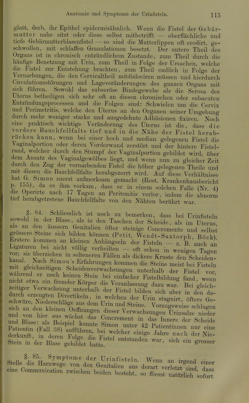 glatt, derb, ilir Epithel epidermisähnlich. Wenn die Fistel der Gebär- niutter nahe sitzt oder diese selbst mitbetrifft — oberflächliche und tiefe Gebärmutterblasenfistel — so sind die Mutterlippen oft erodirt, ge- schwollen, mit schlaffen Granulationen besetzt. Der untere Theil des Organs ist in chronisch entzündlichem Zustande, zum Theil durch die häufige Benetzung mit Urin, zum Theil in Folge der Ursachen, welche die Fistel zur Entstehung brachten, zum Theil endlich in Folge der Vemarbungen, die den Cervicaltheil mitdislociren müssen und hierdurch Cu'culationsstörungen und Lage Veränderungen des ganzen Organs mit sich fühi-en. Sowohl das subseröse Bindegewebe als die Serosa des Uterus betheiligen sich sehr oft an diesen chronischen oder subacuten Entzündimgsprocessen und die Folgen sind: Schwielen um die Cervix und Perimetritis, welche den Uterus an den Organen seiner Umgebung durch mehr weniger starke und ausgedehnte Adhäsionen fixiren. Noch eme praktisch wichtige Veränderung des Uterus ist die, dass die vordere Bauchfellfalte tief und in die Nähe der Fistel herab- rücken kann, wenn bei einer hoch und median gelegenen Fistel die Vagmalportion oder deren Vorderwand zerstört und der hintere Fistel- rand, welcher durch den Stumpf der Vaginalportion gebildet wird, über dem Ansatz des Vagmalgewölbes hegt, und wenn nun zu gleicher Zeit durch den Zug der vernarbenden Fistel die höher gelegenen Theile und mit diesen die Bauchfellfalte herabgezerrt wird. Auf diese Verhältnisse hat G bimon zuerst aufinerksam gemacht (Rost. Krankenhausbericht p. lööj, da es liim vorkam, dass er in einem solchen FaUe (Nr 4) die Operirte nach 17 Tagen an Peritonitis verlor, indem die abnorm tiel herabgetretene Bauchfellfalte von den Nähten berührt war. §. 84. Schliesslich ist noch zu bemerken, dass bei Urinfisteln sowolil m der Blase, als m den Taschen der Scheide, als im Uterus als_ an den äussern Genitalien öfter steinige Concremente und selbst grossere Steine sich bilden können (Petit, Wendt-Saxtorph, Böck) Erstere kommen an klemen Anhängseln der Fisteln - z. B auch an Ligaturen bei nicht völlig verheilten - oft schon in wenigen Tagen WrNarSim ^''r' ^^^  den^Scheidfn- kanal. Nach Simon s Erfahrungen kommen die Steine meist bei Fisteln imt gleichzeitigen Scheidenverwachsungen unterhalb der Fistel vor wahrend er noch kernen Stein bei einfacher Fistelbüdunl fand wenn mc^it etwa em fremder Körper die Veranlassung dazu wir? Bergllich- zeitiger Vei-wachsung unterhalb der Fistel büden sich aber in den da- durch erzeugten Divertikeln, in welchen der Urin stagnirt öfters Gp schwüre, Niederschläge aus dem Urin und Steine. Czuf we^ sich an den klemen Oeffnungen dieser VerwachsungerfliW^^^^^^^ undSe IS't'T das^Wret sS ^^^^::At^^^ —' war^^htt-ot; Olli ^'v^^;, ^y™Pto™« der ürinfisteln. Wenn an irom^ oi SteUe die Harnwege ™n den Genitalien aus dera^rTerktS Ttl eme Communieation zwischen beiden besteht, so iiiesst „rtMch Lott