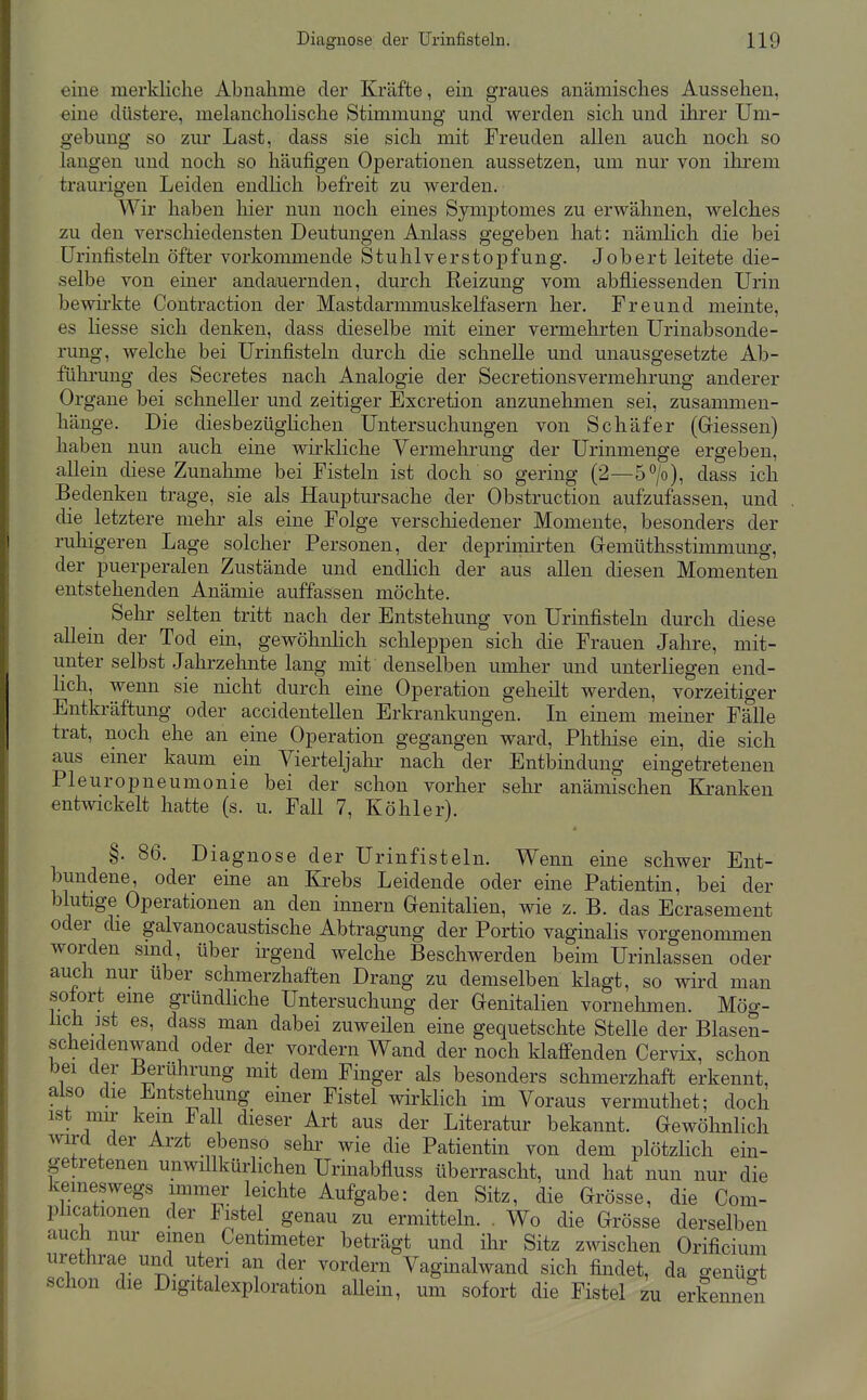 eine merkliche Abnahme der Kräfte, ein graues anämisches Aussehen, eine düstere, melancholische Stimmung und werden sich und ihrer Um- gebung so zur Last, dass sie sich mit Freuden allen auch noch so langen und noch so häufigen Operationen aussetzen, um nur von ihrem traurigen Leiden endlich befreit zu werden. Wir haben hier nun noch eines SymjDtomes zu erwähnen, welches zu den verschiedensten Deutungen Anlass gegeben hat: nämlich die bei Urinfisteln öfter vorkommende Stuhlverstopfung. Jobert leitete die- selbe von einer andauernden, durch Reizung vom abfliessenden Urin bewirkte Contraction der Mastdarmmuskelfasern her. Freund meinte, es liesse sich denken, dass dieselbe mit einer vermehrten Urinabsonde- rung, welche bei Urinfisteln durch die schnelle und unausgesetzte Ab- führung des Secretes nach Analogie der Secretionsvermehrung anderer Organe bei schneller und zeitiger Excretion anzunehmen sei, zusammen- hänge. Die diesbezüglichen Untersuchungen von Schäfer (Giessen) haben nun auch eine wirldiche Vermehrung der Urinmenge ergeben, aUein diese Zunalmie bei Fisteln ist doch so gering (2—5°/o), dass ich Bedenken trage, sie als Hauptursache der Obstruction aufzufassen, und die letztere melir als eine Folge verscliiedener Momente, besonders der ruhigeren Lage solcher Personen, der deprimirten Gremüthsstimmung, der puerperalen Zustände und endlich der aus aUen diesen Momenten entstehenden Anämie auffassen möchte. Sehr selten tritt nach der Entstehung von Urinfisteln durch diese allein der Tod ein, gewöhnlich schleppen sich die Frauen Jahre, mit- unter selbst Jahrzehnte lang mit denselben umher und unterliegen end- lich, wenn sie nicht durch eine Operation geheilt werden, vorzeitiger Entki-äftung oder accidentellen Erkrankungen. In einem meiner Fälle trat, noch ehe an eine Operation gegangen ward, Phtliise ein, die sich aus emer kaum ein Vierteljalir nach der Entbindung eingetretenen Pleuropneumonie bei der schon vorher sehr anämischen Kranken entwickelt hatte (s. u. Fall 7, Köhler). §. 86. Diagnose der Urinfisteln. Wenn eine schwer Ent- bundene, oder eine an Krebs Leidende oder eine Patientin, bei der blutige Operationen an den innern Genitalien, wie z. B. das Ecrasement oder die galvanocaustische Abtragung der Portio vaginalis vorgenommen worden sind, über irgend welche Beschwerden beim Urinlassen oder auch nur über schmerzhaften Drang zu demselben klagt, so wird man sotort eine gründliche Untersuchung der Genitalien vornehmen. Mög- hch ist es, dass man dabei zuweilen eine gequetschte Stelle der Blasen- scheidenwand oder der vordem Wand der noch klaffenden Cervix, schon bei der Berührung mit dem Finger als besonders schmerzhaft erkennt, also die Entstehung einer Fistel wirklich im Voraus vermuthet; doch ist nrn- kein Fall dieser Art aus der Literatur bekannt. Gewöhnlich wird der Arzt ebenso sehr wie die Patientin von dem plötzlich ein- getretenen unwillkürlichen Urinabfluss überrascht, und hat nun nur die kemeswegs immer leichte Aufgabe: den Sitz, die Grösse, die Com- pücationen der Fistel genau zu ermitteln. . Wo die Grösse derselben auch nui- einen Centimeter beträgt und ihr Sitz zwischen Orificium urethrae uiid uteri an der vordem Vaghialwand sich findet, da genüo-t schon die Digitalexploration aUein, um sofort die Fistel zu erkenne^n