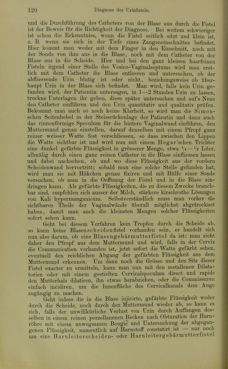 und die Durchführung des Catheters von der Blase aus durch die Fistel ist der Beweis für die Richtigkeit der Diagnose. Bei weitem schwieriger ist schon die Erkenntniss, wenn die Fistel seitlich sitzt und klein ist, z. B. wenn sie sich in der Tiefe eines Zangeneinschnittes befindet! Hier kommt man weder mit dem Finger in den Einschnitt, noch mit der Sonde von ihm aus in die Blase, noch mit dem Catheter von der Blase aus in die Scheide. Hier und bei den ganz kleinen haarfeinen Fisteln irgend einer Stelle des Vesico-Vaginalseptums wird man erst- lich mit dem Catheter die Blase entleeren und untersuchen, ob der abfliessende Urin blutig ist oder nicht, beziehungsweise ob über- haupt Urin in der Blase sich befindet. Man wird, falls kein Urin ge- funden wird, der Patientin untersagen, in 1—2 Stunden Urin zu lassen, trockne Unterlagen ihr geben, diese später untersuchen und aufs Neue den Catheter einführen und den Urin quantitativ und qualitativ prüfen. Bekommt man auch so noch keine Klarheit, so wird man die Simon- schen Seitenhebel in der Steissrückenlage der Patientin und dann auch das rinnenförmige Speculum für die hintere Vaginalwand einführen, den Muttermund genau einstellen, darauf denselben mit einem Pfropf ganz reiner weisser Watte fest verschliessen, so dass zwischen den Lippen die Watte sichtbar ist und wird nun mit einem Hegar'sehen Trichter eine dunkel gefärbte Flüssigkeit in grösserer Menge, etwa ^ji—^,'2 Liter, allmälig durch einen ganz reinen Catheter in die Blase einfliessen lassen und dabei nachsehen, ob und wo diese Flüssigkeit aus der vordem Scheidenwand hervortritt; sobald man eine solche Stelle gefunden hat, wird man sie mit Häkchen genau fixiren und mit Hülfe einer Sonde versuchen, ob man in die OeflPnung der Fistel und in die Blase ein- dringen kann. Als gefärbte Flüssigkeiten, die zu diesem Zwecke brauch- bar sind, empfehlen sich ausser der Milch, stärkere kirschrothe Lösungen von Kali hypermanganicum. Selbstverständlich muss man vorher die sichtbaren Theile der Vaginalwände überall möglichst abgetrocknet haben, damit man auch die kleinsten Mengen solcher Flüssigkeiten sofort sehen kann. Geht bei diesem Verfahren kein Tropfen durch die Scheide ab, so kann keine Blasenscheidenfistel vorhanden sein, es handelt sich nun also darum, ob eine Blasengebärmutterfistel da ist: man zieht daher den Pfropf aus dem Muttermund und wird, falls in der Cervix die Communication vorhanden ist, jetzt sofort die Watte gefärbt sehen, eventuell den reichlichen Abgang der gefärbten Flüssigkeit aus dem Muttermund erkennen. Um dann noch die Grösse und den Sitz dieser Fistel exacter zu ermitteln, kann man nun mit den metallenen Düata- torien oder mit einem gestielten Cervicalspeculum direct und rapide den Mutterhals dilatiren, ihn etwas herabziehen, oder die Commissuren einfach incidiren, um die Innenfläche des Cervicalkanals dem Auge zugängig zu machen. Geht indess die in die Blase injicirte, gefärbte Flüssigkeit weder durch die Scheide, noch durch den Muttermund wieder ab, so kann es sich, falls der unwillkürliche Verlust von Urin durch Auffangen des- selben in einem reinen porzellanenen Becken nach Obturation der Harn- röhre mit einem unwegsamen Bougie und Untersuchung der abgegan- genen Flüssigkeit, namentlich auf Harnstoff constatirt ist — nur noch um eine Harnleiterscheiden- oder Harnleitergebärmutterfistel
