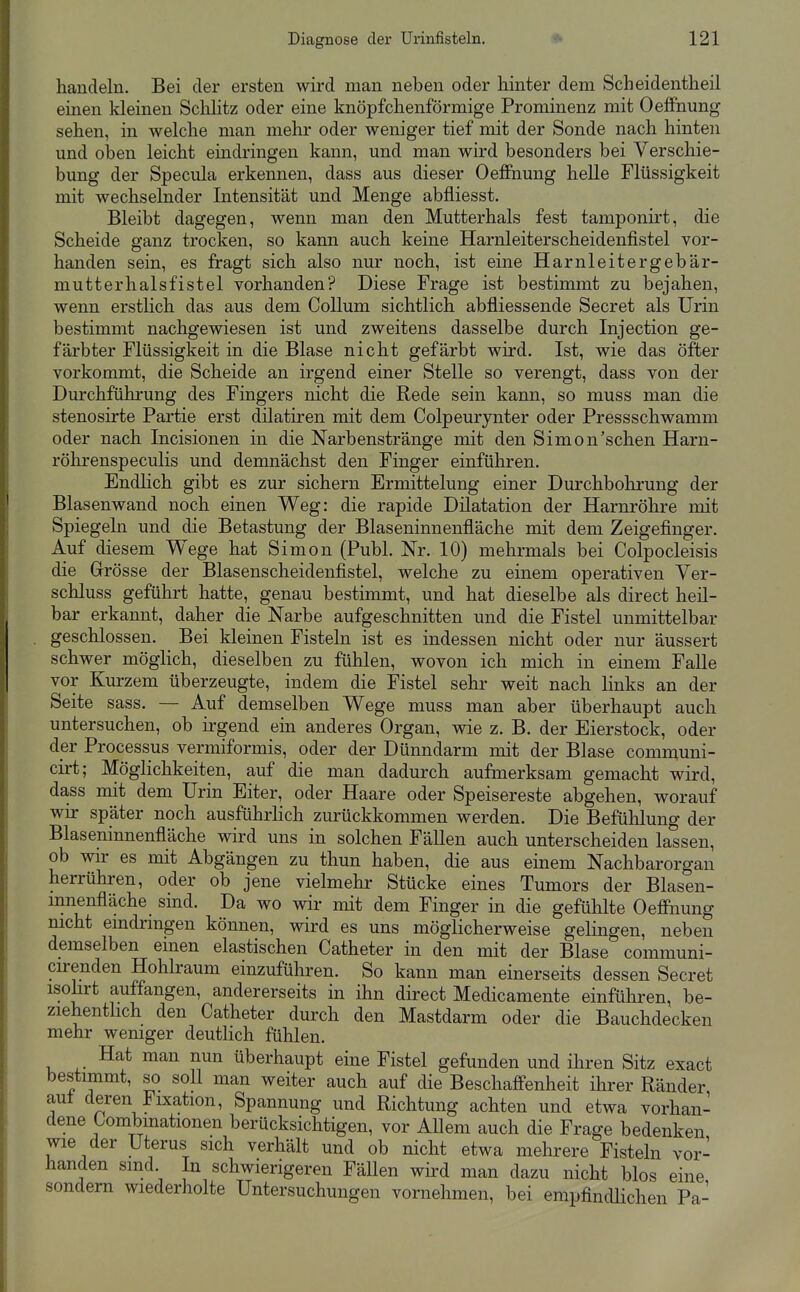 handeln. Bei der ersten wird man neben oder hinter dem Scheidentheil einen kleinen Sclilitz oder eine knöpfchenförmige Prominenz mit Oeffnung sehen, in welche man mehr oder weniger tief mit der Sonde nach hinten und oben leicht eindringen kann, und man wird besonders bei Verschie- bung der Specula erkennen, dass aus dieser OeflFnung helle Flüssigkeit mit wechselnder Intensität und Menge abfliesst. Bleibt dagegen, wenn man den Mutterhals fest tamponirt, die Scheide ganz trocken, so kann auch keine Harnleiterscheidenfistel vor- handen sein, es fragt sich also nur noch, ist eine Harnleitergebär- mutterhalsfistel vorhanden? Diese Frage ist bestimmt zu bejahen, wenn erstlich das aus dem Collum sichtlich abfliessende Secret als Urin bestimmt nachgewiesen ist und zweitens dasselbe durch Injection ge- färbter Flüssigkeit in die Blase nicht gefärbt wird. Ist, wie das öfter vorkommt, die Scheide an irgend einer Stelle so verengt, dass von der Durchführung des Fingers nicht die Rede sein kann, so muss man die stenosirte Partie erst dilatiren mit dem Colpeurynter oder Pressschwamm oder nach Incisionen in die Narbenstränge mit den Simon'sehen Harn- röhrenspeculis und demnächst den Finger einführen. Endlich gibt es zur sichern Ermittelung einer Durchbohrung der Blasenwand noch einen Weg: die rapide Dilatation der Harnröhre mit Spiegeln und die Betastung der Blaseninnenfläche mit dem Zeigefinger. Auf diesem Wege hat Simon (Puhl. Nr. 10) mehrmals bei Colpocleisis die Grösse der Blasenscheidenfistel, welche zu einem operativen Ver- schluss geführt hatte, genau bestimmt, und hat dieselbe als direct heil- bar erkannt, daher die Narbe aufgeschnitten und die Fistel unmittelbar geschlossen. Bei kleinen Fisteln ist es indessen nicht oder nur äussert schwer möglich, dieselben zu fühlen, wovon ich mich in einem Falle vor Kurzem überzeugte, indem die Fistel sehr weit nach links an der Seite sass. — Auf demselben Wege muss man aber überhaupt auch untersuchen, ob irgend ein anderes Organ, wie z. B. der Eierstock, oder der Processus vermiformis, oder der Dünndarm mit der Blase communi- cirt; Möglichkeiten, auf die man dadurch aufmerksam gemacht wird, dass mit dem Urin Eiter, oder Haare oder Speisereste abgehen, worauf wir später noch ausführhch zurückkommen werden. Die Befühlung der Blaseninnenfläche wird uns in solchen Fällen auch unterscheiden lassen, ob wir es mit Abgängen zu thun haben, die aus einem Nachbarorgan herrühren, oder ob jene vielmehr Stücke eines Tumors der Blasen- mnenfläche sind. Da wo wir mit dem Finger in die gefühlte Oeffnung nicht eindringen können, wird es uns möglicherweise gelingen, neben demselben emen elastischen Catheter in den mit der Blase communi- cu-enden Hohlraum einzuführen. So kann man einerseits dessen Secret isohrt auffangen, andererseits in ihn direct Medicamente einführen, be- ziehenthch den Catheter durch den Mastdarm oder die Bauchdecken mehr weniger deutUch fühlen. Hat man nun überhaupt eine Fistel gefunden und ihren Sitz exact bestimmt, so soll man weiter auch auf die Beschafi-enheit ihrer Ränder auf deren Fixation, Spannung und Richtung achten und etwa vorhan- dene Combmationen berücksichtigen, vor Allem auch die Frage bedenken wie der Uterus sich verhält und ob nicht etwa mehrere Fisteln vor- handen sind In schwierigeren Fällen wird man dazu nicht blos eine sondern wiederholte Untersuchungen vornehmen, bei empfindlichen Pa-