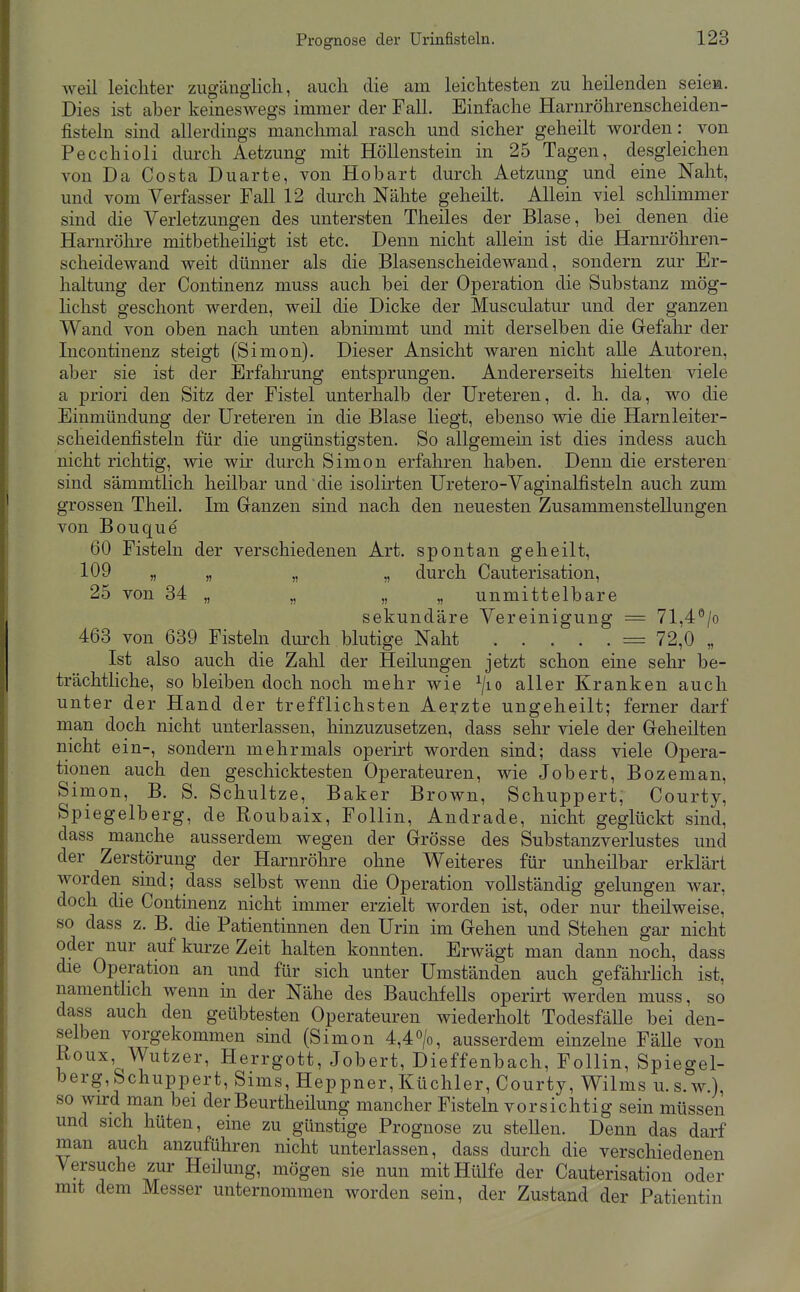 weil leichter zugänglich, auch die am leichtesten zu heilenden seiem. Dies ist aher keineswegs immer der Fall. Einfache Harnröhrenscheiden- fisteln sind allerdings manchmal rasch und sicher geheilt worden: von Pecchioli durch Aetzung mit Höllenstein in 25 Tagen, desgleichen von Da Costa Du arte, von Hobart durch Aetzung und eine Naht, und vom Verfasser Fall 12 durch Nähte geheilt. Allein viel schlimmer sind die Verletzungen des untersten Theiles der Blase, bei denen die Harnröln-e mitbetheihgt ist etc. Denn nicht aUein ist die Harnröhren- sclieidewand weit dünner als die Blasenscheidewand, sondern zur Er- haltung der Continenz muss auch bei der Operation die Substanz mög- lichst geschont werden, weil die Dicke der Musculatur und der ganzen Wand von oben nach unten abnimmt und mit derselben die Grefahr der Incontinenz steigt (Simon). Dieser Ansicht waren nicht alle Autoren, aber sie ist der Erfahrung entsprungen. Andererseits liielten viele a priori den Sitz der Fistel unterhalb der Ureteren, d. h. da, wo die Einmündung der Ureteren in die Blase liegt, ebenso wie die Harnleiter- scheidenfisteln für die ungünstigsten. So allgemein ist dies indess auch nicht richtig, wie wir durch Simon erfahren haben. Denn die ersteren sind sämmtlich heilbar und die isolirten Uretero-Vaginalfisteln auch zum grossen Theil. Im Ganzen sind nach den neuesten Zusammenstellungen von Bouque 60 Fisteln der verschiedenen Art. spontan geheilt, 109 „ „ „ „ durch Cauterisation, 25 von 84 „ „ „ „ unmittelbare sekundäre Vereinigung = 71,4°/o 463 von 639 Fisteln durch blutige Naht = 72,0 „ Ist also auch die Zahl der Heilungen jetzt schon eine sehr be- trächtliche, so bleiben doch noch mehr wie ^/lo aller Kranken auch unter der Hand der trefflichsten Aerzte ungeheilt; ferner darf naan doch nicht unterlassen, hinzuzusetzen, dass sehr viele der Geheilten nicht ein-, sondern mehrmals operirt worden sind; dass viele Opera- tionen auch den geschicktesten Operateuren, wie Jobert, Bozeman, Simon, B. S. Schnitze, Baker Brown, Schuppert, Courty, Spiegelberg, de Roubaix, FoUin, Andrade, nicht geglückt sind, dass manche ausserdem wegen der Grösse des Substanzverlustes und der Zerstörung der Harnröhre ohne Weiteres für unheilbar erklärt worden sind; dass selbst wenn die Operation vollständig gelungen war, doch die Continenz nicht immer erzielt worden ist, oder nur theilweise, so dass z. B. die Patientinnen den Urin im Gehen und Stehen gar nicht oder nur auf kurze Zeit halten konnten. Erwägt man dann noch, dass die Operation an und für sich unter Umständen auch gefähiiich ist, namenthch wenn in der Nähe des Bauchfells operirt werden muss, so dass auch den geübtesten Operateuren wiederholt TodesfäUe bei den- selben vorgekommen sind (Simon 4,4>, ausserdem einzelne Fälle von Koux \yutzer, Herrgott, Jobert, Dieffenbach, FoUin, Spiegel- berg, Schuppert, Sims, Reppner,Küchler, Courty, Wilms u.s.w.), so wd man bei derBeurtheüung mancher Fisteln vorsichtig sein müssen und sich hüten, eine zu günstige Prognose zu steUen. Denn das darf man auch anzuführen nicht unterlassen, dass durch die verschiedenen Versuche zur Heilung, mögen sie nun mit Hülfe der Cauterisation oder mit dem Messer unternommen worden sein, der Zustand der Patientin