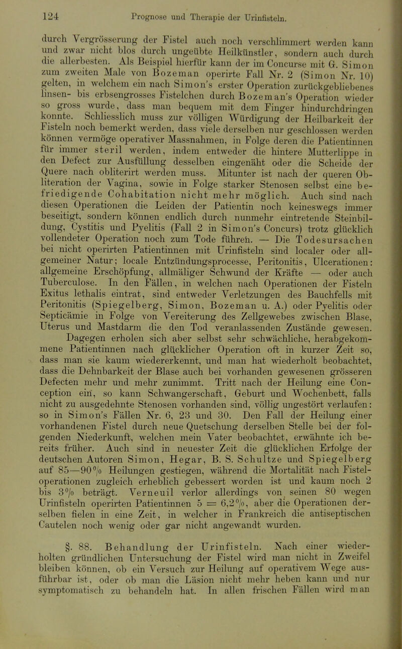 durch Vergrösserung der Fistel auch noch verschhramert werden kann und zwar nicht blos durch ungeübte Heilkünstler, sondern auch durch die allerbesten. Als Beispiel hierfür kann der im Concurse mit G. Simon zum zweiten Male von Bozeman operirte Fall Nr. 2 (Simon Nr. 10) gelten, in welchem ein nach Simon's erster Operation zurückgebhebenes Imsen- bis erbsengrosses Fistelchen durch Bozemans Operation wieder so gross wurde, dass man bequem mit dem Finger hindurchdringen konnte. Scliliesslich muss zur völligen Würdigung der Heilbarkeit der Fisteln noch bemerkt werden, dass viele derselben nur geschlossen werden können vermöge operativer Massnahmen, in Folge deren die Patientinnen für iminer steril werden, indem entweder die hintere Mutterlippe in den Defect zur Ausfüllung desselben eingenäht oder die Scheide der Quere nach obliterirt werden muss. Mitunter ist nach der queren Ob- literation der Vagina, sowie in Folge starker Stenosen selbst eine be- friedigende Cohabitation nicht mehr möglich. Auch sind nach diesen Operationen die Leiden der Patientin noch keineswegs immer beseitigt, sondern können endlich durch nunmehr eintretende Steinbil- dung, Cystitis und Pyelitis (Fall 2 in Simon s Concurs) trotz glücklich vollendeter Operation noch zum Tode führeh. — Die Todesursachen bei nicht operirten Patientinnen mit Urinfisteln sind localer oder all- gemeiner Natur; locale Entzündungsprocesse, Peritonitis, Ulcerationen: allgemeine Erschöpfung, allmäliger Schwund der Kräfte — oder auch Tuberculose. In den Fällen, in welchen nach Operationen der Fisteln Exitus lethalis eintrat, sind entweder Verletzungen des Bauchfells mit Peritonitis (Spiegelberg, Simon, Bozeman u. A.) oder Pyehtis oder Septicämie in Folge von Vereiterung des Zellgewebes zwischen Blase, Uterus und Mastdarm die den Tod veranlassenden Zustände gewesen. Dagegen erholen sich aber selbst sehr schwächliche, herabgekom- mene Patientinnen nach glücklicher Operation oft in kurzer Zeit so, dass man sie kaum wiedererkennt, und man hat wiederholt beobachtet, dass die Dehnbarkeit der Blase auch bei vorhanden gewesenen grösseren Defecten mehr und mehr zunimmt. Tritt nach der Heilmig eine Con- ception ein, so kann Schwangerschaft, Geburt und Wochenbett, falls nicht zu ausgedehnte Stenosen vorhanden sind, völlig ungestört verlaufen: so in Simons Fällen Nr. 6, 23 und 30. Den Fall der Heilung einer vorhandenen Fistel durch neue Quetschung derselben Stelle bei der fol- genden Niederkunft, welchen mein Vater beobachtet, erwähnte ich be- reits früher. Auch sind in neuester Zeit die glücklichen Erfolge der deutschen Autoren Simon, Hegar, B. S. Schnitze und Spiegelberg auf 85—90°/o Heilungen gestiegen, während die Mortalität nach Fistel- operationen zugleich erheblich gebessert worden ist und kaum noch 2 bis 3°/o beträgt. Verneuil verlor allerdings von seinen 80 wegen Urinfisteln operirten Patientinnen 5 = 6,2/o, aber die Operationen der- selben fielen in eine Zeit, in welcher in Frankreich die antiseptischen Cautelen noch wenig oder gar nicht angewandt wurden. §. 88. Behandlung der Urinfisteln. Nach einer wieder- holten gründlichen Untersuchung der Fistel wird man nicht in Zweifel bleiben können, ob ein Versuch zur Heilung auf operativem Wege aus- führbar ist, oder ob man die Läsion nicht mehr heben kann und nur symptomatisch zu behandeln hat. In allen frischen Fällen wird man