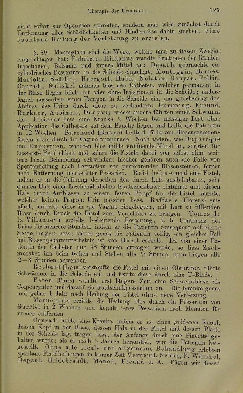 nicht sofort zur Operation schreiten, sondern man wird zunächst durch Entfernung aller Schädlichkeiten und Hindernisse dahin streben, eine spontane Heilung der Verletzung zu erzielen. §. 89. Mannigfach sind die Wege, welche man zu diesem Zwecke eino-eschlagen hat: Fabricius Hildanus wandte Frictionen der Ränder, Injectionen, Balsame und innere Mittel an; Desault gebrauchte em cylindrisches Pessarium in die Scheide eingelegt; Monteggia, Barnes, Marjolin, Sedillot, Herrgott, Habit, Nelaton, Danyau, Follin, Conradi, Gaitskel nahmen blos den Catheter, welcher permanent in der Blase Hegen blieb mit oder ohne Injectionen in die Scheide; andere legten ausserdem einen Tampon in die Scheide ein, um gleichzeitig den Abfluss des Urins durch diese zu verhmdern: Cumming, Freund, Burkner, Aubinais, Danyau; wieder andere führten einen Schwamm ein. Elsässer Hess eine Kranke 9 Wochen bei mässiger Diät ohne Application des Catheters auf dem Bauche liegen und heilte die Patientin in 12 Wochen. Burchard (Breslau) heilte 4 FäUe von Blasenscheiden- fisteln allein durch die Vaginaltamponade. Noch andere, wie Duparcque und Dupuytren, wandten blos milde eröffnende Mittel an, sorgten für äusserste Reinlichkeit und sahen die Fisteln dabei von selbst ohne wei- tere locale Behandlung schwinden; hierher gehören auch die Fälle von Spontanheilung nach Extraction von perforirenden Blasensteinen, ferner nach Entfernung incrustirter Pessarien. Reid heilte einmal eine Fistel, indem er in die Oeffnung derselben den durch Luft ausdehnbaren, sehr dünnen Hals einer flaschenähnlichen Kautschukblase einführte und diesen Hals durch Aufblasen zu einem festen Pfropf für die Fistel machte, welcher keinen Tropfen Urin passiren Hess. Raffaele (Florenz) em- pfahl, mittelst einer in die Vagina eingelegten, mit Luft zu füUenden Blase durch Druck die Fistel zum Verschluss zu bringen. Tomes de la Villanueva erzielte bedeutende Besserung, d. h. Continenz des Urins für mehrere Stunden, indem er die Patientin consequent auf einer Seite liegen Hess; später genas die Patientin völHg, ein gleicher FaU bei Blasengebärmutterfisteln ist von Habit erzählt. Da von einer Pa- tientin der Catheter nur 48 Stunden ertragen wurde, so Hess Zech- meister ihn beim Grehen und Stehen alle ^2 Stunde, beim Liegen aUe 2—3 Stunden anwenden. Reybaud (Lyon) verstopfte die Fistel mit einem Obturator, führte Schwämme in die Scheide ein und fixirte diese durch eine T-Binde. Fe'ron (Paris) wandte erst längere Zeit eine Schweinsblase als Colpeurynter und darauf ein Kautschukpessarium an. Die Kranke genas und gebar 1 Jahr nach Heilung der Fistel ohne neue Verletzung. Maruejouls erzielte die Heilung blos durch ein Pessarium von Grarriel in 2 Wochen und konnte jenes Pessarium nach Monaten für immer entfernen. Conradi heilte eine Kranke, indem er sie einen goldenen Knopf, dessen Kopf in der Blase, dessen Hals in der Fistel und dessen Platte m der Scheide lag, tragen Hess, der Anfangs durch eine Pincette o-e- halten wurde; als er nach 5 Jahren herausfiel, war die Patientin her- gestellt. Ohne alle locale und allgemeine Behandlung erlebten spontane Fistelheilungen in kurzer Zeit Verneuil, Schup, F. Winckel Depaul, Hildebrandt, Monod, Freund u. A. Fügen wir diesen