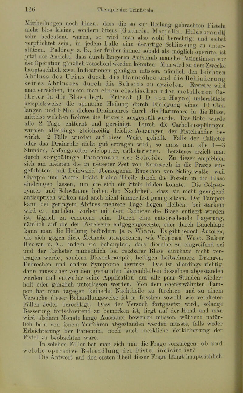 Mittheilungen noch hinzu, dass die so zur Heilung gebrachten Fisteln nicht blos kleine, sondern öfters (Guthrie, Marjolin, Hildebrandt) sehr bedeutend waren, so wird man also wohl berechtigt und selbst verpflichtet sein, in jedem Falle eine derartige SchHessung zu unter- stützen. Palfrey z. B., der früher immer sobald als möghch operirte, ist jetzt der Ansicht, dass durch längeren Aufschub manche Patientinnen'vor der Operation gänzlich verschont werden könnten. Man wird zu dem Zwecke hauptsächhch zwei Indicationen genügen müssen, nämlich den leichten Abfluss des Urins durch die Harnröhre und die Behinderung seines Abflusses durch die Scheide zu erzielen. Ersteres wird man erreichen, indem man einen elastischen oder metallenen Ca- theter in die Blase legt. Fritsch (J. D. von Heyne) unterstützte beispielsweise die spontane Heilung durch Einlegung eines 10 Ctm. langen und 6 Mm. dicken Drainrohres durch die Harnröhre in die Blase, mittelst welchen Rohres die letztere ausgespült wurde. Das Rohr wurde aUe 2 Tage entfernt und gereinigt. Durch die Carbolausspülungen wurden allerdings gleichzeitig leichte Aetzungen der Fistebänder be- wirkt. 2 Fälle wurden auf diese Weise geheüt. Falls der Catheter oder das Drainrohr nicht gut ertragen wird, so muss man alle 1—3 Stunden, Anfangs öfter wie später, catheterisiren. Letzteres erzielt man durch sorgfältige Tamponade der Scheide. Zu dieser empfehlen sich am meisten die in neuester Zeit von Esmarch in die Praxis ein- geführten, mit Leinwand überzogenen Bauschen von Salicylwatte, weü Charpie und Watte leicht kleine Theile durch die Fisteln in die Blase eindringen lassen, um die sich ein Stein bilden könnte. Die Colpeu- rynter und Schwämme haben den Nachtheil, dass sie nicht genügend antiseptisch wirken und auch nicht immer fest genug sitzen. Der Tampon kann bei geringem Abfluss mehrere Tage liegen bleiben, bei starkem wird er, nachdem vorher mit dem Catheter die Blase entleert worden ist, täglich zu erneuern sein. Durch eine entsprechende Lagerung, nämlich auf die der Fistelseite entgegengesetzte, oder durch Bauchlage kann man die Heilung befördern (s. o. Winn). Es gibt jedoch Autoren, die sich gegen diese Methode aussprechen, wie Velpeau, West, Baker Brown U.A., indem sie behaupten, dass dieselbe zu eingreifend sei und der Catheter namentlich bei reizbarer Blase durchaus nicht ver- tragen werde, sondern Blasenkrämpfe, heftigen Leibschmerz, Drängen, Erbrechen und andere Symptome bewirke. Das ist allerdings richtig, dann muss aber von dem genannten Liegenbleiben desselben abgestanden werden und entweder seine Application nur alle paar Stunden wieder- holt oder gänzlich unterlassen werden. Von dem obenerwähnten Tam- pon hat man dagegen keinerlei Nachtheile zu fürchten und zu einem Versuche dieser Behandlungsweise ist in frischen sowolil wie veralteten Fällen Jeder berechtigt. Dass der Versuch fortgesetzt wird, solange Besserung fortschreitend zu bemerken ist, liegt auf der Hand und man wird alsdann Monate lange Ausdauer beweisen müssen, während natür- lich bald von jenem Verfahren abgestanden werden müsste, falls weder Erleichterung der Patientin, noch auch merkliche Verkleinerung der Fistel zu beobachten wäre. In solchen Fällen hat man sich nun die Frage vorzulegen, ob und welche operative Behandlung der Fistel indicirt ist? Die Antwort auf den ersten Theil dieser Frage hängt hauptsächlich