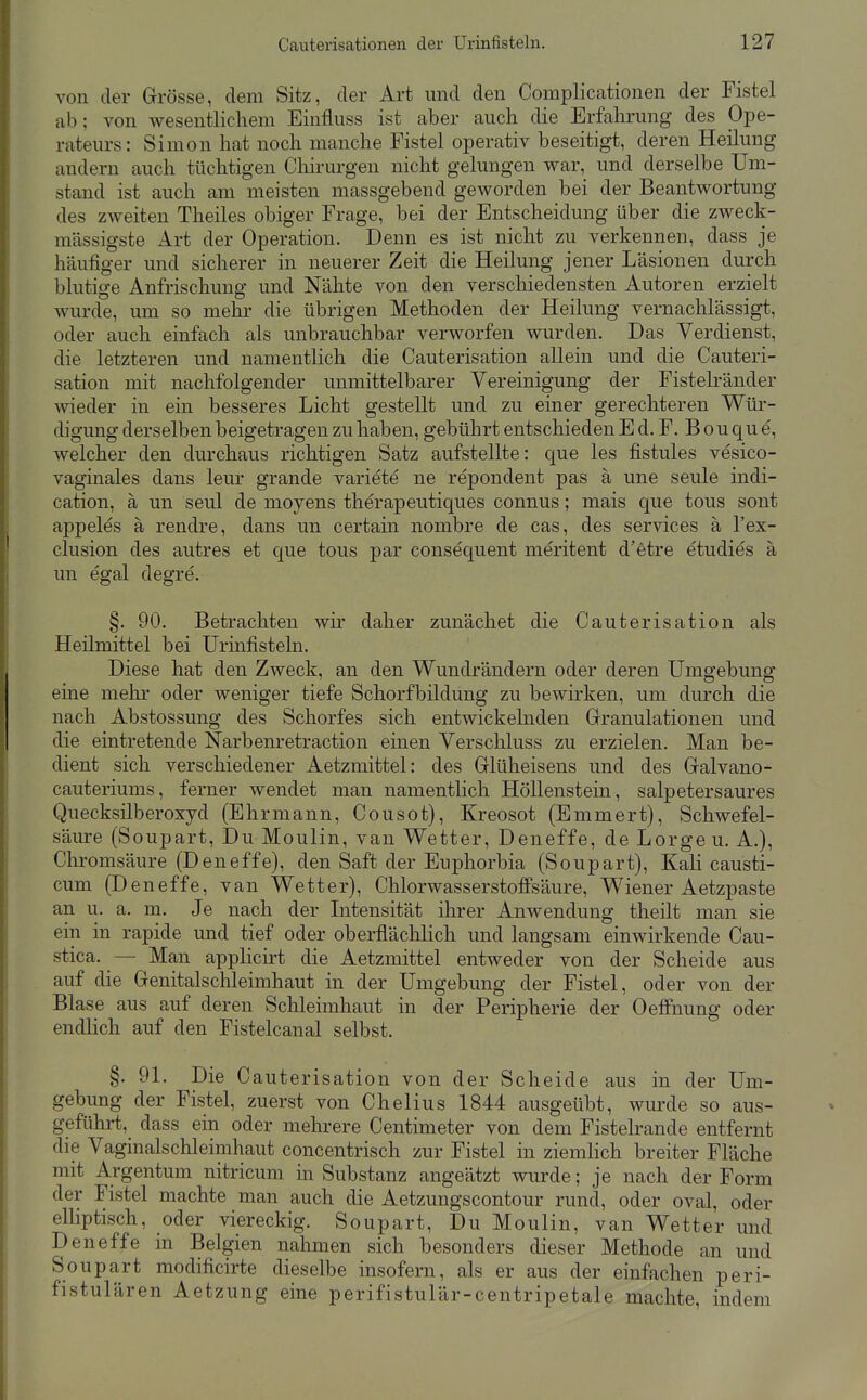 von der Grösse, dem Sitz, der Art mid den Complicationen der Fistel ab: von wesentlichem Einfluss ist aber auch die Erfahrung des Ope- rateurs: Simon hat noch manche Fistel operativ beseitigt, deren Heilung andern auch tüchtigen Chirurgen nicht gelungen war, und derselbe Um- stand ist auch am meisten massgebend geworden bei der Beantwortung des zweiten Theiles obiger Frage, bei der Entscheidung über die zweck- mässigste Art der Operation. Denn es ist nicht zu verkennen, dass je häufiger und sicherer in neuerer Zeit die Heilung jener Läsionen durch blutige Anfrischung und Nähte von den verschiedensten Autoren erzielt wurde, um so mehr- die übrigen Methoden der Heilung vernachlässigt, oder auch einfach als unbrauchbar verworfen wurden. Das Verdienst, die letzteren und namentlich die Cauterisation allein und die Cauteri- sation mit nachfolgender unmittelbarer Vereinigung der Fistelränder wieder in ein besseres Licht gestellt und zu einer gerechteren Wür- digung derselben beigetragen zu haben, gebührt entschieden E d. F. B o u c^u e, welcher den durchaus richtigen Satz aufstellte: que les fistules vesico- vaginales dans leur grande variete ne repondent pas ä une seule indi- cation, a un seul de moyens therapeutiques connus; mais que tous sont appeles ä rendre, dans un certain nombre de cas, des Services ä l'ex- clusion des autres et que tous par consequent meritent d'etre etudies ä un egal degre. §. 90. Betrachten wir daher zunächet die Cauterisation als Heilmittel bei Urinfisteln. Diese hat den Zweck, an den Wundrändern oder deren Umgebung eine mehr oder weniger tiefe Schorfbildung zu bewirken, um durch die nach Abstossung des Schorfes sich entwickehiden Granulationen und die eintretende Narbenretraction einen Verschluss zu erzielen. Man be- dient sich verschiedener Aetzmittel: des Glüheisens und des Galvano- cauteriums, ferner wendet man namentlich HöUenstein, salpetersaures Quecksilberoxyd (Ehrmann, Cousot), Kreosot (Emmert), Schwefel- säure (Soupart, Du Moulin, van Wetter, Deneffe, de Lorge u. A.), Chromsäure (Deneffe), den Saft der Euphorbia (Soupart), Kali causti- cum (Deneffe, van Wetter), ChlorwasserstofFsäure, Wiener Aetzpaste an u. a. m. Je nach der Intensität ihrer Anwendung theilt man sie ein in rapide und tief oder oberflächlich und langsam einwirkende Cau- stica. ^— Man applicii't die Aetzmittel entweder von der Scheide aus auf die Genitalschleimhaut in der Umgebung der Fistel, oder von der Blase aus auf deren Schleimhaut in der Peripherie der Oeffnung oder endlich auf den Fistelcanal selbst. §. 91. Die Cauterisation von der Scheide aus in der Um- gebung der Fistel, zuerst von Chelius 1844 ausgeübt, wurde so aus- geführt, dass ein oder mehrere Centimeter von dem Fistelrande entfernt die Vaginalschleimhaut concentrisch zur Fistel in ziemHch breiter Fläche mit Argentum nitricum in Substanz angeätzt wurde; je nach der Form der Fistel machte man auch die Aetzungscontour rund, oder oval, oder elliptisch, oder viereckig. Soupart, Du Moulin, van Wetter und Deneffe in Belgien nahmen sich besonders dieser Methode an und Soupart modificirte dieselbe insofern, als er aus der einfachen peri- fistulären Aetzung eine perifistulär-centripetale machte, indem