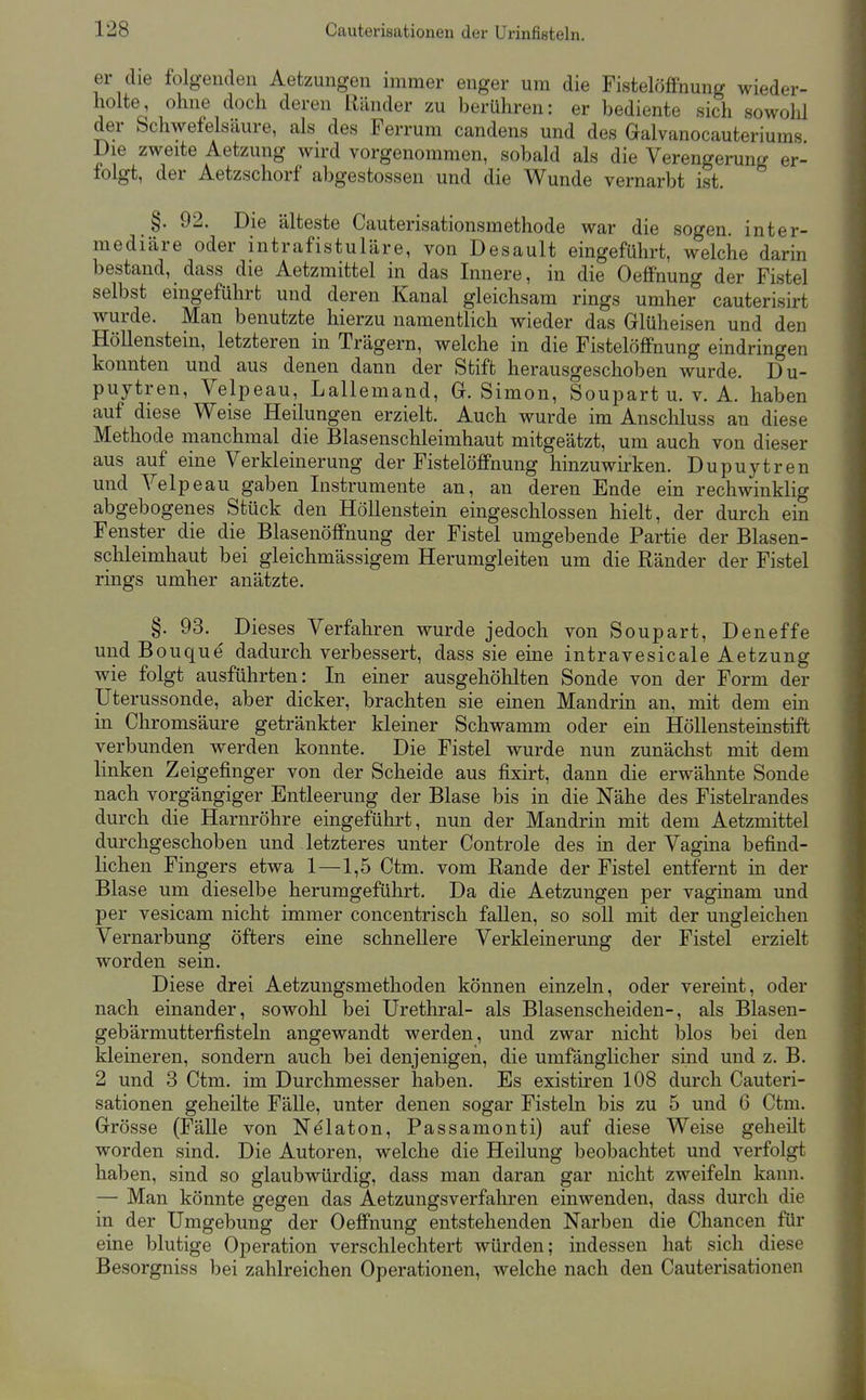 er die folgenden Aetzungen immer enger um die Fistelöffnung wieder- holte, ohne doch deren Ränder zu berühren: er bediente sich sowolü der Schwefelsäure, als des Ferrum candens und des Galvanocauteriums Die zweite Aetzung wird vorgenommen, sobald als die Verengerung er- folgt, der Aetzschorf abgestossen und die Wunde vernarbt ist. §. 92. Die älteste Cauterisationsmethode war die sogen, inter- mediäre oder intrafistuläre, von Desault eingeführt, welche darin bestand, dass die Aetzmittel in das Innere, in die Oeffhung der Fistel selbst eingeführt und deren Kanal gleichsam rings umher cauterisirt wurde. Man benutzte hierzu namentlich wieder das Glüheisen und den Höllenstein, letzteren in Trägern, welche in die Fistelöffnung eindringen konnten und aus denen dann der Stift herausgeschoben wurde. Du- puytren, Velpeau, Lallemand, G.Simon, Soupart u. v. A. haben auf diese Weise Heilungen erzielt. Auch wurde im Anschluss an diese Methode manchmal die Blasenschleimhaut mitgeätzt, um auch von dieser aus auf eine Verkleinerung der Fistelöffnung hinzuwirken. Dupuytren und Velpeau gaben Instrumente an, an deren Ende ein rechwinklig abgebogenes Stück den Höllenstein eingeschlossen hielt, der durch ein Fenster die die Blasenöffnung der Fistel umgebende Partie der Blasen- schleimhaut bei gleichmässigem Herumgleiten um die Ränder der Fistel rings umher anätzte. §. 93. Dieses Verfahren wurde jedoch von Soupart, Deneffe und Bouque dadurch verbessert, dass sie eine intravesicale Aetzung wie folgt ausführten: In einer ausgehöhlten Sonde von der Form der Uterussonde, aber dicker, brachten sie einen Mandrin an, mit dem em in Chromsäure getränkter kleiner Schwamm oder ein Höllensteinstift verbunden werden konnte. Die Fistel wurde nun zunächst mit dem linken Zeigefinger von der Scheide aus fixirt, dann die erwähnte Sonde nach vorgängiger Entleerung der Blase bis in die Nähe des Fistelrandes durch die Harnröhre eingeführt, nun der Mandrin mit dem Aetzmittel durchgeschoben und letzteres unter Controle des in der Vagina befind- lichen Fingers etwa 1—1,5 Ctm. vom Rande der Fistel entfernt in der Blase um dieselbe herumgeführt. Da die Aetzungen per vaginam und per vesicam nicht immer concentrisch fallen, so soll mit der ungleichen Vernarbung öfters eine schnellere Verkleinerung der Fistel erzielt worden sein. Diese drei Aetzungsmethoden können einzeln, oder vereint, oder nach einander, sowohl bei Urethral- als Blasenscheiden-, als Blasen- gebärmutterfisteln angewandt werden, und zwar nicht blos bei den kleineren, sondern auch bei denjenigen, die umfänglicher sind und z. B. 2 und 3 Ctm. im Durchmesser haben. Es existiren 108 durch Cauteri- sationen geheilte Fälle, unter denen sogar Fisteln bis zu 5 und 6 Ctm. Grösse (Fälle von Nelaton, Passamonti) auf diese Weise geheilt worden sind. Die Autoren, welche die Heilung beobachtet und verfolgt haben, sind so glaubwürdig, dass man daran gar nicht zweifeln kann. — Man könnte gegen das Aetzungsverfahren einwenden, dass durch die in der Umgebung der Oeffnung entstehenden Narben die Chancen für eine blutige Operation verschlechtert würden; indessen hat sich diese Besorgniss bei zahlreichen Operationen, welche nach den Cauterisationen