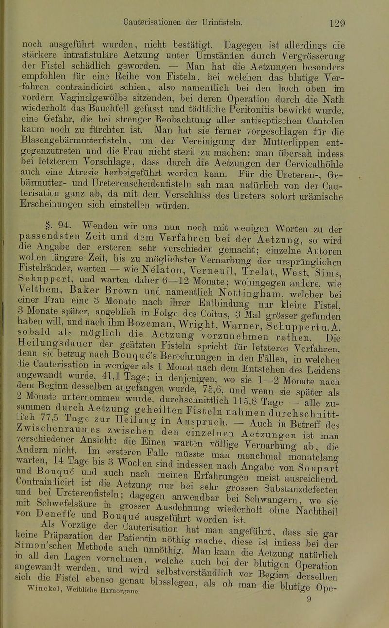 noch ausgeführt wurden, nicht bestätigt. Dagegen ist allerdings die stärkere intrafistuläre Aetzung unter Umständen durch Vergrösserung der Fistel schädheh geworden. — Man hat die Aetzungen besonders empfohlen für eine Reilie von Fisteln, bei welchen das blutige Ver- falu-en contraindicirt schien, also namenthch bei den hoch oben im vordem Vaginalgewölbe sitzenden, bei deren Operation durch die Nath wiederholt das Bauchfell gefasst und tödtliche Peritonitis bewirkt wurde, eine Gefahr, die bei strenger Beobachtung aller antiseptischen Cautelen kaum noch zu fürchten ist. Man hat sie ferner vorgeschlagen für die Blasengebärmutterfisteln, um der Vereinigung der Mutterlippen ent- gegenzutreten und die Frau nicht steril zu machen; man übersah indess bei letzterem Vorschlage, dass durch die Aetzungen der Cervicalhöhle auch eine Atresie herbeigeführt werden kann. Für die üreteren-, Ge- bärmutter- und Ureterenscheidenfisteln sah man natürlich von der'Cau- terisation ganz ab, da mit dem Verschluss des Ureters sofort urämische Erscheinungen sich einstellen würden. §. 94. Wenden wir uns nun noch mit wenigen Worten zu der passendsten Zeit und dem Verfahren bei der Aetzung, so wird die Angabe der ersteren sehr verschieden gemacht; einzelne Autoren wollen längere Zeit, bis zu möglichster Vernarbung der ursprünglichen iisteh-änder, warten — wie Nelaton, Verneuil, Trelat, West, Sims Schuppert und warten daher 6-12 Monate; wohingegen andere, wie Velthem, Baker Brown und namentlich Nottingham, welcher bei emer Frau eme 3 Monate nach ihrer Entbindung nur kleine Fistel, 3 Monate spater, angeblidi m Folge des Coitus, 3 Mal grösser gefunden haben will, und nach ihm Bozeman, Wright, Warner, Schuppertu.A. sobald als möglich die Aetzung vorzunehmen rathen. Die Heilungsdauer der geätzten Fisteln spricht für letzteres Verfahren, denn sie betrug nach Bouque's Berechnungen in den FäUen, in welchen die Cautensation m weniger als 1 Monat nach dem Entstehen des Leidens angewandt wurde 41,1 Tage; in denjenigen, wo sie 1-2 Monate nach 2ZiTr '^'^^f^'^ ™ siebter als 2 Monate unternommen wurde, durchschnittlich 115,8 Ta^e - aUe zu 1~ 5 Ta'l^'ztrT-f'^-''2 ^'^''''^ cfurchsctiitl iich H b läge zur Heilung m Anspruch. - Auch in Betreff des Zwischenraumes zwischen den einzelnen Aetzunlefist man verschiedener Ansicht: die Einen warten völlige Vernarbung ab die talr ?fTa.e bis?w? ^^^^ ^^«^^ mai^nanchmarSoiLtda^ wa ten, 14 läge bis 3 Wochen smd mdessen nach Ano-abe von Sounart clrÄt rst'drL'' -inen Erfahrungen mei^tT^r^^^^^^^^^^ ^d Ät^^^^^^ - r ^nÄ ^O^ZJ^.^^^ teineiXarS%W ^^^^^^^^ T 'f-'''^''^ '^'^ ^ Simon'schen Methode n^uch , 1 '^'T ^er n