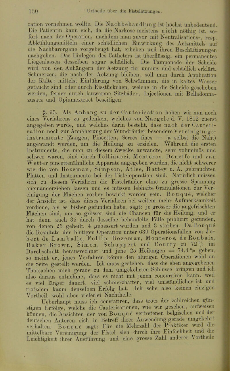 ration vornehmen wollte. Die Nachbehandlung ist höchst unbedeutend. Die Patientin kann sich, da die Narkose meistens nicht nöthig ist, so- fort nach der Operation, nachdem man zuvor mit Neutrahsations-, resp. Abkühlungsmitteln einer schädlichen Einwirkung des Aetzmittels auf die Nachbarorgane vorgebeugt hat, erheben und ihren Beschäftigungen nachgehen. Das Einlegen des Catheters ist überflüssig, ein permanentes Liegenlassen desselben sogar schädlich. Die Tamponade der Scheide wird von den Anhängern der Aetzung für unnütz und schädlich erklärt. Schmerzen, die nach der Aetzung bleiben, soll man durch Application der Kälte: mittelst Einführung von Schwämmen, die in kaltes Wasser getaucht sind oder durch Eisstückchen, welche in die Scheide geschoben werden, ferner durch lauwarme Sitzbäder, Injectionen mit Belladonna- zusatz und Opiumextract beseitigen. §. 95. Als Anhang zu der Cauterisation haben wir nun noch eines Verfahrens zu gedenken, welches von Naegeled. V. 1812 zuerst angegeben wurde, und welches darin besteht, dass nach der Cauteri- sation noch zur Annäherung der Wundränder besondere Vereinigungs- instrumente (Zangen, Pincetten, Serres fines — ja selbst die Naht) angewandt werden, um die Heilung zu erzielen. Während die ersten Instrumente, die man zu diesem Zwecke anwandte, sehr voluminös und schwer waren, sind durch Tellinucci, Monteros, Deneffe und van Wetter pincettenähnliche Apparate angegeben worden, die nicht schwerer wie die von Bozeman, Simpson, Atlee, Battey u. A. gebrauchten Platten und Instrumente bei der Fisteloperation sind. Natürlich müssen sich zu diesem Verfahren die Fistelränder ohne zu grosse Spannung aneinanderziehen lassen und es müssen lebhafte Granulationen zur Ver- einigung der Flächen vorher bewirkt worden sein. Bouque, welcher der Ansicht ist, dass dieses Verfahren bei weitem mehr Aufmerksamkeit verdiene, als es bisher gefunden habe, sagt: je grösser die angefrischten Flächen sind, um so grösser sind die Chancen für die Heilung, und er hat denn auch 35 durch dasselbe behandelte Fälle pubhcirt gefunden, von denen 25 geheilt, 4 gebessert wurden und 3 starben. Da Bouque die Resultate der blutigen Operation unter 639 Operationsfällen von Jo- bert de Lamballe, Follin, Bozeman, Monteros, deRoubaix, Baker Brown, Simon, Schuppert und Courty zu 72''/o im Durchschnitt herausrechnet und jene 25 Heilungen = 74,4 /o geben, so meint er, jenes Verfahren könne den blutigen Operationen wohl an die Seite gestellt werden. Ich muss gestehen, dass die eben angegebenen Thatsachen mich gerade zu dem umgekehrten Schlüsse bringen und ich also daraus entnehme, dass es nicht mit jenen concurriren kann, weil es viel länger dauert, viel schmerzhafter, viel umständlicher ist und trotzdem kaum denselben Erfolg hat. Ich sehe also keinen einzigen Vortheil, wohl aber vielerlei Nachtheile. Ueberhaupt muss ich constatiren, dass trotz der zalilreichen gün- stigen Erfolge, welche die Cauterisationen, wie wir gesehen, aufweisen können, die Ansichten der von Bouque vertretenen belgischen und der deutschen Autoren sich in Betreff ihrer Anwendung gerade umgekehrt verhalten. Bouque sagt: Für die Mehrzahl der Praktiker wird die mittelbare Vereinigung der Fistel sich durch ihre Einfachheit und die Leichtigkeit ihrer Ausführung und eine grosse Zahl anderer A^ortheile