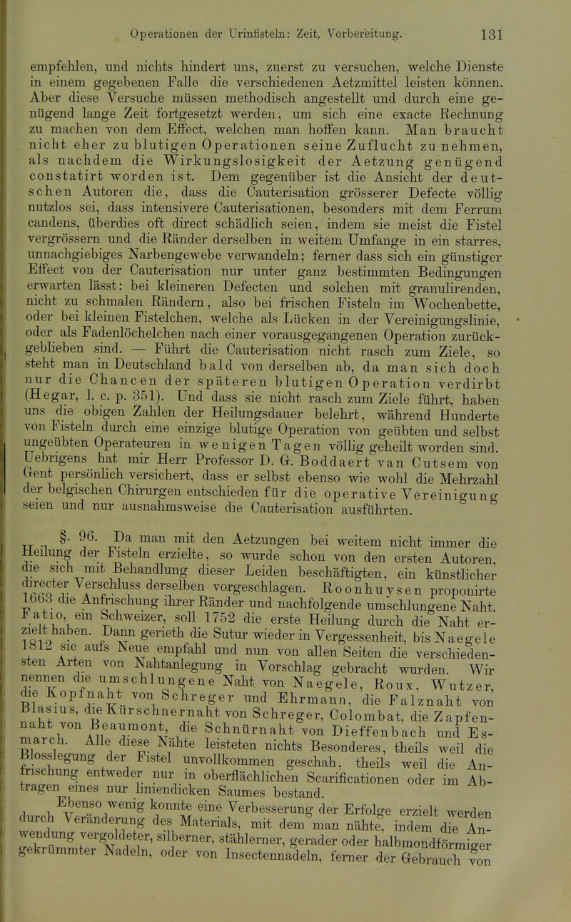 empfehlen, und nichts hindert uns, zuerst zu versuchen, vrelche Dienste in einem gegebenen Falle die verschiedenen Aetzmittel leisten können. Aber diese Versuche müssen methodisch angestellt und durch eine ge- nügend lange Zeit fortgesetzt werden, um sich eine exacte Rechnung zu machen von dem Effect, welchen man hoffen kann. Man braucht nicht eher zu blutigen Oper ationen seine Zuflucht zunehmen, als nachdem die Wirkungslosigkeit der Aetzung genügend constatirt worden ist. Dem gegenüber ist die Ansicht der deut- schen Autoren die, dass die Cauterisation grösserer Defecte völlig nutzlos sei, dass intensivere Cauterisationen, besonders mit dem Ferrum candens, überdies oft direct schädlich seien, indem sie meist die Fistel vergrössem und die Ränder derselben in weitem Umfange in ein starres, unnachgiebiges ISTarbengewebe verwandeln; ferner dass sich ein günstiger Effect von der Cauterisation nur unter ganz bestimmten Bedingungen erwarten lässt: bei kleineren Defecten und solchen mit granuKrenden, nicht zu schmalen Rändern, also bei frischen Fisteln im Wochenbette, oder bei kleinen Fistelchen, welche als Lücken in der Vereinigungslinie, oder als Fadenlöchelchen nach einer vorausgegangenen Operation zurück- geblieben sind. — Führt die Cauterisation nicht rasch zum Ziele, so steht man in Deutschland bald von derselben ab, da man sich doch nur die Chancen der späteren blutigen 0 p eration verdirbt (Hegar, 1. c. p. 351). Und dass sie nicht rasch zum Ziele führt, haben uns die obigen Zahlen der Heilungsdauer belehrt, während Hunderte von Fisteln durch eine einzige blutige Operation von geübten und selbst ungeübten Operateuren in wenigen Tagen völlig geheilt worden sind üebrigens hat mir Herr Professor D. G. Boddaert van Cutsem von Gent persönlich versichert, dass er selbst ebenso wie wohl die Mehrzahl der belgischen Chirurgen entschieden für die operative Vereinigung seien und nur ausnahmsweise die Cauterisation ausführten. §. 96. Da man mit den Aetzungen bei weitem nicht immer die Heilung der Fisteln erzielte, so wurde schon von den ersten Autoren die sich mit Behandlung dieser Leiden beschäftigten, ein künsthcher Tfi«?? i^^^l^,«« derselben vorgeschlagen. R o o n h u y s e n proponirte IbbS die Anfrischung ihrer Ränder und nachfolgende umschlungene Naht. 1 atio em Schweizer, soll 1752 die erste Heilung durch die Naht er- zie t haben. Dann gerieth die Sutur wieder in Vergessenheit, bisNaegele 1812 sie aufs Neue empfahl und nun von allen Seiten die verschieden- sten Arten von Na,htanlegung in Vorschlag gebracht wurden. Wir nennen die umschlungene Naht von Naegele, Roux, Wutzer, die Kopfnaht von Schreger und Ehrmann, die Falznaht von Blasius, dieKurschnernaht von Schreger, Colombat, die Zapfen- naht von Beaumont die Schnürnaht von Dieffenbach und Es- Blnl^lp. A T ?i^^*' ^^i'*'*'^ Besonderes, theils weil die frÄr^f '.^''^'^ unvollkommen geschah, theils weil die An- frischung entweder nur m oberflächlichen Scarificationen oder im Ab- tragen eines nur hniendicken Saumes bestand. Ebenso wemg konnte eine Verbesserung der Erfolge erzielt werden durch Veränderung des Materials, mit dem'man nähte^ indem d7e An- wendung vergoldeter, silberner, stählerner, gerader oder halbmondförm^er gekrümmter Nadeln, oder von Insectennadeln, femer der GebiaucT von I