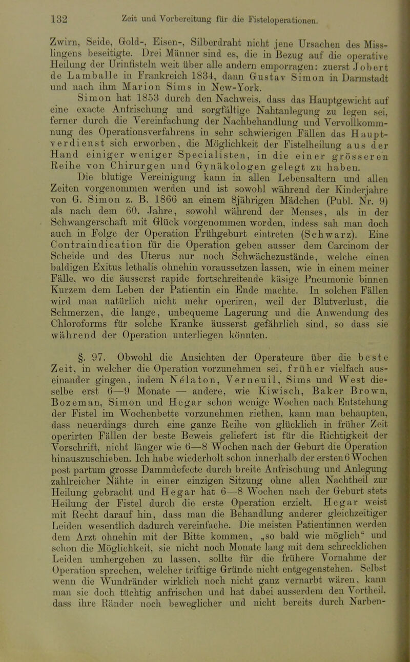 Zwirn, Seide, Gold-, Eisen-, Silberdraht nicht jene Ursachen des Miss- lingens beseitigte. Drei Männer sind es, die in Bezug auf die operative Heilung der Urinfisteln weit über alle andern emporragen: zuerst Jobert de Lamballe in Frankreich 1834, dann Grustav Simon in Darmstadt und nach ihm Marion Sims in New-York. Simon hat 1853 durch den Nachweis, dass das Hauptgewicht auf eine exacte Anfrischung und sorgfältige Nahtanlegung zu legen sei, ferner durch die Vereinfachung der Nachbehandlung und Vervollkomm- nung des Operationsverfahrens in sehr schwierigen Fällen das Haupt- verdienst sich erworben, die Möglichkeit der Fistelheilung aus der Hand einiger weniger Specialisten, in die einer grösseren Reihe von Chirurgen und Gynäkologen gelegt zu haben. Die blutige Vereinigung kann in allen Lebensaltern und allen Zeiten vorgenommen werden und ist sowohl während der Kinderjahre von G. Simon z. B. 1866 an einem 8jährigen Mädchen (Puhl. Nr. 9) als nach dem 60. Jahre, sowohl während der Menses, als in der Schwangerschaft mit Glück vorgenommen worden, indess sah man doch auch in Folge der Operation Frühgeburt eintreten (Schwarz). Eine Contraindication für die Operation geben ausser dem Carcinom der Scheide und des Uterus nur noch Schwächezustände, welche einen baldigen Exitus lethalis ohnehin voraussetzen lassen, wie in einem meiner Fälle, wo die äusserst rapide fortschreitende käsige Pneumonie binnen Kurzem dem Leben der Patientin ein Ende machte. In solchen Fällen wird man natürlich nicht mehr operiren, weil der Blutverlust, die Schmerzen, die lange, unbequeme Lagerung und die Anwendung des Chloroforms für solche Kranke äusserst gefährlich sind, so dass sie während der Operation unterliegen könnten. §. 97. Obwohl die Ansichten der Operateure über die beste Zeit, in welcher die Operation vorzunehmen sei, früher vielfach aus- einander gingen, indem Nelaton, Verneuil, Sims und West die- selbe erst 6—9 Monate — andere, wie Kiwisch, Baker Brown, Bozeman, Simon und He gar schon wenige Wochen nach Entstehung der Fistel im Wochenbette vorzunehmen riethen, kann man behaupten, dass neuerdings durch eine ganze Reihe von glücklich in früher Zeit operirten FäUen der beste Beweis geliefert ist für die Richtigkeit der Vorschrift, nicht länger wie 6—8 Wochen nach der Geburt die Operation hinauszuschieben. Ich habe wiederholt schon innerhalb der ersten 6 Wochen post partum grosse Dammdefecte durch breite Anfi'ischung und Anlegung zahlreicher Nähte in einer einzigen Sitzung ohne allen Nachtheil zur Heilung gebracht und He gar hat 6—8 Wochen nach der Geburt stets Heilung der Fistel durch die erste Operation erzielt. Hegar weist mit Recht darauf hin, dass man die Behandlung anderer gleichzeitiger Leiden wesentlich dadurch vereinfache. Die meisten Patientinnen werden dem Arzt ohnehin mit der Bitte kommen, „so bald wie möglich und schon die MögKchkeit, sie nicht noch Monate lang mit dem sclu'eckhchen Leiden umhergehen zu lassen, sollte für die frühere Vornahme der Operation sprechen, welcher triftige Gründe nicht entgegenstehen. Selbst wenn die Wundränder Avirklich noch nicht ganz vernarbt wären, kann man sie doch tüchtig anfrischen und hat dabei ausserdem den Vortheil, dass ihre Ränder noch beweglicher und nicht bereits durch Narben-