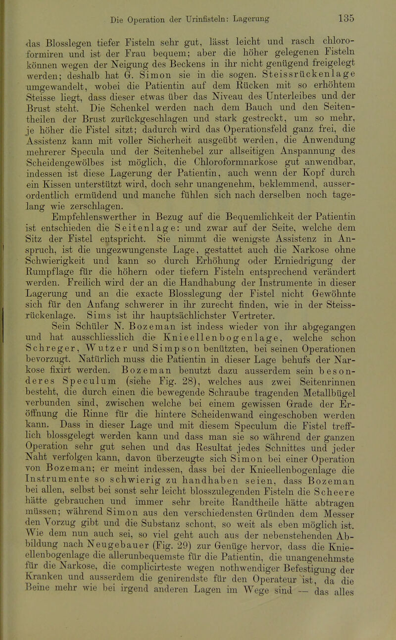 <las Biossiegen tiefer Fisteln sehr gut, lässt leicht und rasch chloro- formiren und ist der Frau bequem; aber die höher gelegenen Fisteln können wegen der Neigung des Beckens in ihr nicht genügend freigelegt werden; deshalb hat 8. Simon sie in die sogen. Steissrückenlage iimgewandelt, wobei die Patientin auf dem Rücken mit so erhöhtem Steisse liegt, dass dieser etwas über das Niveau des Unterleibes und der Brust steht. Die Schenkel werden nach dem Bauch und den Seiten- theilen der Brust zurückgeschlagen und stark gestreckt, um so mehr, je höher die Fistel sitzt; dadurch wird das Operationsfeld ganz frei, die Assistenz kann mit voller Sicherheit ausgeübt werden, die Anwendung mehrerer Specula und der Seitenhebel zur allseitigen Anspannung des Scheidengewölbes ist möglich, die Chloroformnarkose gut anwendbar, indessen ist diese Lagerung der Patientin, auch wenn der Kopf durch ein Kissen unterstützt wird, doch sehr unangenehm, beklemmend, ausser- ordentlich ermüdend und manche fühlen sich nach derselben noch tage- lang wie zerschlagen. Empfehlenswerther in Bezug auf die Bequemlichkeit der Patientin ist entschieden die Seitenlage: und zwar auf der Seite, welche dem Sitz der Fistel entspricht. Sie nimmt die wenigste Assistenz in An- spruch, ist die ungezwungenste Lage, gestattet auch die Narkose ohne Schwierigkeit und kann so durch Erhöhung oder Erniedrigung der Rumpflage für die höhern oder tiefern Fisteln entsprechend ver'ändert werden. Freilich wird der an die Handhabung der Instrumente in dieser Lagerung und an die exacte Blosslegung der Fistel nicht Grewöhnte sich für den Anfang schwerer in ihr zurecht finden, wie in der Steiss- rückenlage. Sims ist ihr hauptsächlichster Vertreter. Sein Schüler N. Bozeman ist indess wieder von ihr abgegangen und hat ausscliliesslich die Knieellenbogen läge, welche schon Schreger, Wutzer und Simp son benützten, bei seinen Operationen bevorzugt. Natürlich muss die Patientin in dieser Lage behufs der Nar- kose fixirt werden. Bozeman benutzt dazu ausserdem sein beson- deres Speculum (siehe Fig. 28), welches aus zwei Seitenrinnen besteht, die durch einen die bewegende Schraube tragenden Metallbügel verbunden sind, zwischen welche bei einem gewissen Grrade der Er- öffnung die Rinne für die hintere Scheidenwand eingeschoben werden kann. Dass in dieser Lage und mit diesem Speculum die Fistel treff- lich blossgelegt werden kann und dass man sie so während der ganzen Operation sehr gut sehen und das Resultat jedes Schnittes und jeder Naht verfolgen kann, davon überzeugte sich Simon bei einer Operation von Bozeman; er meint indessen, dass bei der Knieellenbogenlage die Inatrumente so schwierig zu handhaben seien, dass Bozeman bei allen, selbst bei sonst sehr leicht blosszulegenden Fisteln die Scheere hätte gebrauchen und immer sehr breite Randtheile hätte abtragen müssen; während Simon aus den verschiedensten Gründen dem Messer den Vorzug gibt und die Substanz schont, so weit als eben möglich ist. Wie dem nun auch sei, so viel geht auch aus der nebenstehenden Ab- bildung nach Neugebauer (Fig. 29) zur Genüge hervor, dass die Knie- ellenbogenlage die allerunbequemste für die Patientin, die unangenehmste für die Narkose, die compHcirteste wegen nothwendiger Befestiguno- der Kranken und ausserdem die genirendste für den Operateur ist, da die Berne mehr wie bei irgend anderen Lagen im Wege sind — das alles