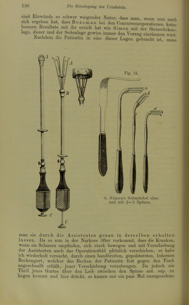 Sind Emwande so schwer wiegender Natur, dass man, wenn nun noch sich ergeben hat, dassBozeman bei den Concurrenzoperationen keine bessern Resultate mit ihr erzielt hat wie Simon mit der Steissrückeii- lage, dieser und der Seitenlage gewiss immer den Vorzug einräumen wird Nachdem die Patientin in eine dieser Lagen gebracht ist muss man sie durch die Assistenten genau in derselben erhalten lassen. Da es nun in der Narkose öfter vorkommt, dass die Kranken, wenn sie Schmerz empfinden, sich stark bewegen und mit Verschiebung der Assistenten auch das Operationsfeld plötzlich verschieben, so habe ich wiederholt versucht, durch einen handbreiten, gepolstersten, ledernen Beckengurt, welcher das Becken der Patientin fest gegen den Tisch angeschnallt erhält, jener Verschiebung vorzubeugen. Da jedoch ein Theü jenes Gurtes über den Leib zwischen den Spinae ant. sup. zu liegen kommt und hier drückt, so kamen mir ein paar Mal unangenehme