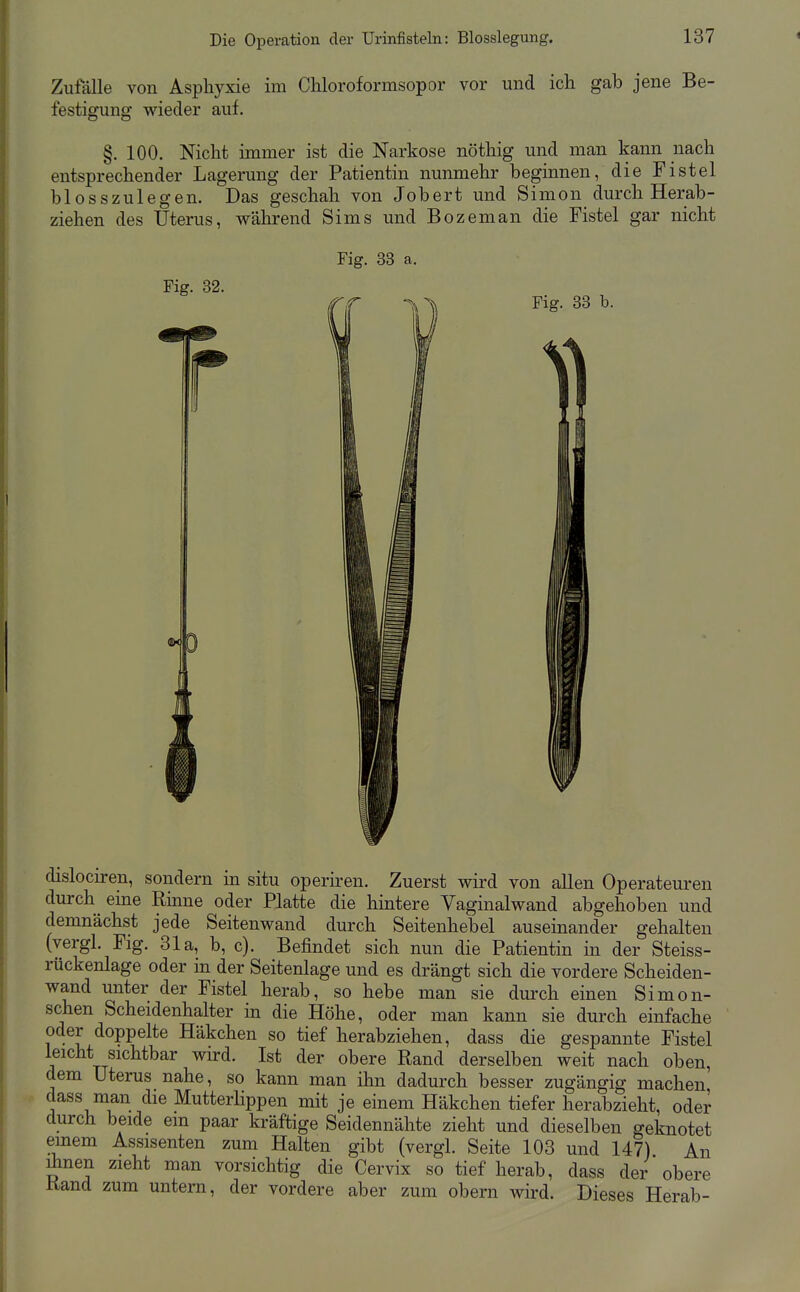 Zufalle von Asphyxie im Chloroformsopor vor und ich gab jene Be- festigung wieder auf. §. 100. Nicht immer ist die Narkose nöthig und man kann nach entsprechender Lagerung der Patientin nunmehr beginnen, die Fistel blosszulegen. Das geschah von Jobert und Simon durch Herab- ziehen des Uterus, während Sims und Bozeman die Fistel gar nicht dislociren, sondern in situ operhen. Zuerst wird von allen Operateuren durch eine Rinne oder Platte die hintere Vaginalwand abgehoben und demnächst jede Seitenwand durch Seitenhebel auseinander gehalten (vergl. Flg. 31a, b, c). Befindet sich nun die Patientin in der Steiss- rückenlage oder in der Seitenlage und es drängt sich die vordere Scheiden- wand unter der Fistel herab, so hebe man sie durch einen Simon- schen Scheidenhalter in die Höhe, oder man kann sie durch einfache oder doppelte Häkchen so tief herabziehen, dass die gespannte Fistel leicht sichtbar wird. Ist der obere Rand derselben weit nach oben, dem Uterus nahe, so kann man ihn dadurch besser zugängig machen dass man die Mutterlippen mit je einem Häkchen tiefer herabzieht, oder durch beide em paar kräftige Seidennähte zieht und dieselben geknotet einem Assisenten zum Halten gibt (vergl. Seite 103 und 147) An ümen zieht man vorsichtig die Cervix so tief herab, dass der obere Rand zum untern, der vordere aber zum obern wird. Dieses Herab-