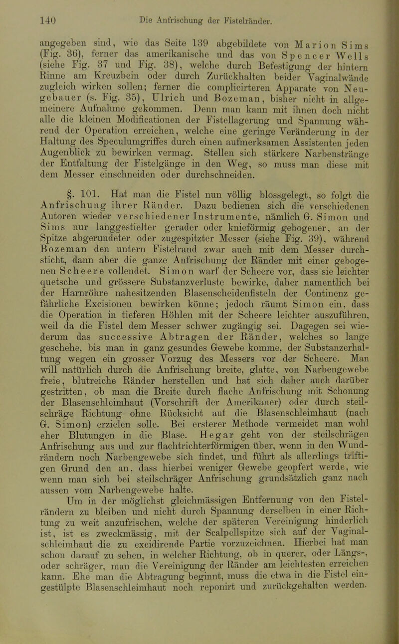 angegeben sind, wie das Seite 189 abgebildete von Marion Sims (Fig. 36), ferner das amerikanische und das von Spencer Wells (siehe Fig. 37 und Fig. 38), welche durch Befestigung der hintern Rinne am Kreuzbein oder durch Zurückhalten beider Vaginalwände zugleich wirken sollen; ferner die complicirteren Apparate von Neu- gebauer (s. Fig. 35), Ulrich und Bozeman, bisher nicht in allge- meinere Aufnahme gekommen. Denn man kann mit ihnen doch nicht alle die kleinen Modificationen der FisteUagerung und Spannung wäh- rend der Operation erreichen, welche eine geringe Veränderung in der Haltung des Speculumgriffes durch einen aufmerksamen Assistenten jeden Augenblick zu bewirken vermag. Stellen sich stärkere Narbenstränge der Entfaltung der Fistelgänge in den Weg, so muss man diese mit dem Messer einschneiden oder durchschneiden. §. 101. Hat man die Fistel nun völlig blossgelegt, so folgt die Anfrischung ihrer Ränder. Dazu bedienen sich die verschiedenen Autoren wieder verschiedener Instrumente, nämlich G. Simon und Sims nur langgestielter gerader oder knieförmig gebogener, an der Spitze abgerundeter oder zugespitzter Messer (siehe Fig. 39), während Bozeman den untern Fistelrand zwar auch mit dem Messer durch- sticht, dann aber die ganze Anfrischung der Ränder mit einer geboge- nen S c h e e r e vollendet. Simon warf der Scheere vor, dass sie leichter quetsche und grössere Substanzverluste bewirke, daher namentlich bei der Harnröhre nahesitzenden Blasenscheidenfisteln der Continenz ge- fährliche Excisionen bewirken könne; jedoch räumt Simon ein, dass die Operation in tieferen Höhlen mit der Scheere leichter auszuführen, weil da die Fistel dem Messer schwer zugängig sei. Dagegen sei wie- derum das successive Abtragen der Ränder, welches so lange geschehe, bis man in ganz gesundes Gewebe komme, der Substanzerhal- tung wegen ein grosser Vorzug des Messers vor der Scheere. Man will natürlich durch die Anfrischung breite, glatte, von Narbengewebe freie, blutreiche Ränder herstellen und hat sich daher auch darüber gestritten, ob man die Breite durch flache Anfrischung mit Schonung der Blasen Schleimhaut (Vorschrift der Amerikaner) oder durch steil- schräge Richtung ohne Rücksicht auf die Blasenschleimhaut (nach G. Simon) erzielen soUe. Bei ersterer Methode vermeidet man wohl eher Blutungen in die Blase. He gar geht von der steilschrägen Anfrischung aus und zur flachtrichterförmigen über, wenn in den Wund- rändern noch Narbengewebe sich findet, und führt als allerdings trifti- gen Grund den an, dass hierbei weniger Gewebe geopfert werde, wie wenn man sich bei steilscliräger Anfrischung grundsätzlich ganz nach aussen vom Narbengewebe halte. Um in der möglichst gleichmässigen Entfernung von den Fistel- rändern zu bleiben und nicht durch Spannung derselben in einer Rich- tung zu weit anzufrischen, welche der späteren Vereinigung liinderHch ist, ist es zweckmässig, mit der Scalpellspitze sich auf der Vaginal- schleimhaut die zu excidirende Partie vorzuzeichnen. Hierbei hat man schon darauf zu sehen, in welcher Richtung, ob in querer, oder Längs-, oder schräger, man die Vereinigung der Ränder am leichtesten erreichen kann. Ehe man die Abtragung beginnt, muss die etwa in die Fistel em- gestülpte Blasensclileimhaut noch reponirt und zurückgehalten werden.