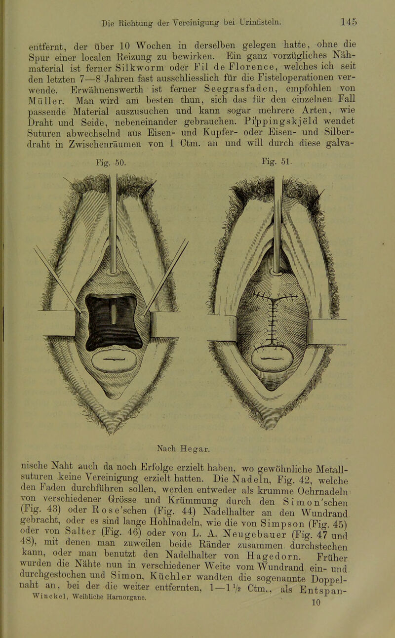 entfernt, der über 10 Wochen in derselben gelegen hatte, ohne die Spur einer localen Reizung zu bewirken. Ein ganz vorzügliches Näh- material ist ferner Silkworm oder Fil de Florence, welches ich seit den letzten 7—8 Jahren fast ausschliesslich für die Fisteloperationen ver- wende. Erwähnens Werth ist ferner Seegrasfaden, empfohlen von Müller. Man wird am besten thun, sich das für den einzelnen Fall passende Material auszusuchen und kann sogar mehrere Arten, wie Draht und Seide, nebeneinander gebrauchen. Pi'ppingskjeld wendet Suturen abwechselnd aus Eisen- und Kupfer- oder Eisen- und Silber- draht m Zwischenräumen von 1 Ctm. an und will durch diese galva- Fig. 50. Fig. 51. Nach Hegar. nische Naht auch da noch Erfolge erzielt haben, wo gewöhnliche Metall- suturen keine Vereinigung erzielt hatten. Die Nadeln, Fig. 42, welche den Faden durchführen sollen, werden entweder als krumme Oehrnadeln von verschiedener Grösse und Krümmung durch den Simon'schen (Flg. 43) oder Rose'schen (Fig. 44) Nadelhalter an den Wundraud gebracht, oder es smd lange Hohlnadeln, wie die von Simpson (Fio- 45) oder von Salter (Fig. 46) oder von L. A. Neugebauer (Fig. 47 und 48), mit denen man zuweilen beide Ränder zusammen durchstechen kann, oder man benutzt den Nadelhalter von Hagedorn. Früher wurden die Nähte nun in verschiedener Weite vom Wundrand ein- und durchgestochen und Simon, Küchler wandten die sogenannte Doppel- naht an, bei der die weiter entfernten, 1—11/2 Ctm., als Entspan- Winekel, Weibliche Hamorgane. 10