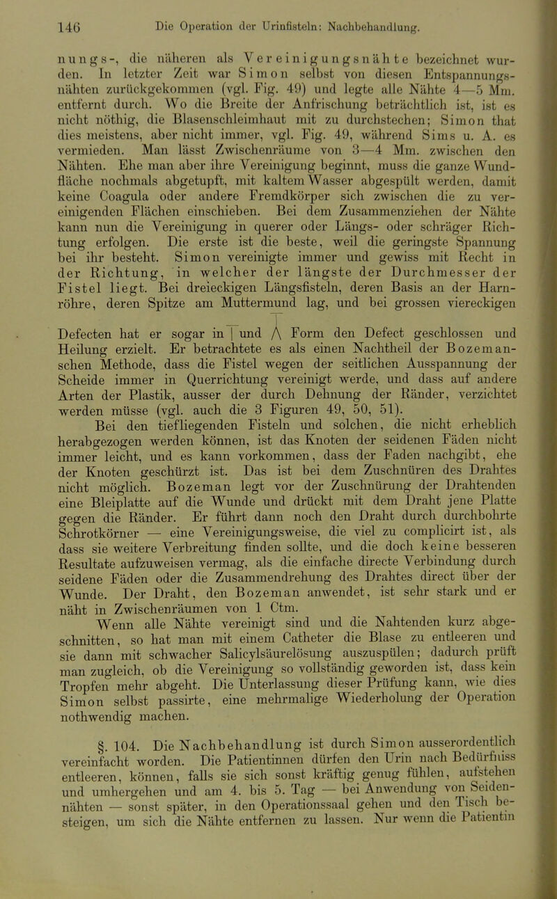 n u n g s -, die näheren als Vereinigungsnähte bezeichnet wur- den. In letzter Zeit war Simon selbst von diesen Entspannungs- nähten zurückgekommen (vgl. Fig. 49) und legte alle Nähte 4—5 Mm, entfernt durch. Wo die Breite der Anfrischung beträchtlich ist, ist es nicht nöthig, die Blasenschleimhaut mit zu durchstechen; Simon that dies meistens, aber nicht immer, vgl. Fig. 49, während Sims u. A. es vermieden. Man lässt Zwischenräume von 3—4 Mm. zwischen den Nähten. Ehe man aber ihre Vereinigung beginnt, muss die ganze Wund- fläche nochmals abgetupft, mit kaltem Wasser abgespült werden, damit keine Coagula oder andere Fremdkörper sich zwischen die zu ver- einigenden Flächen einschieben. Bei dem Zusammenziehen der Nähte kann nun die Vereinigung in querer oder Längs- oder schräger Rich- tung erfolgen. Die erste ist die beste, weil die geringste Spannung bei ihr besteht. Simon vereinigte immer und gewiss mit Recht in der Richtung, in welcher der längste der Durchmesser der Fistel liegt. Bei dreieckigen Längsfisteln, deren Basis an der Harn- röhre, deren Spitze am Muttermund lag, und bei grossen viereckigen _ T Defecten hat er sogar in | und /\ Form den Defect geschlossen und Heilung erzielt. Er betrachtete es als einen Nachtheil der Bozeman- sehen Methode, dass die Fistel wegen der seitlichen Ausspannung der Scheide immer in Querrichtung vereinigt werde, und dass auf andere Arten der Plastik, ausser der durch Dehnung der Ränder, verzichtet werden müsse (vgl. auch die 3 Figuren 49, 50, 51). Bei den tiefliegenden Fisteln und solchen, die nicht erheblich herabgezogen werden können, ist das Knoten der seidenen Fäden nicht immer leicht, und es kann vorkommen, dass der Faden nachgibt, ehe der Knoten geschürzt ist. Das ist bei dem Zuschnüren des Drahtes nicht möglich. Bozeman legt vor der Zuschnürung der Drahtenden eine Bleiplatte auf die Wunde und drückt mit dem Draht jene Platte gegen die Ränder. Er führt dann noch den Draht durch durchbohrte Schrotkörner — eine Vereinigungsweise, die viel zu complicirt ist, als dass sie weitere Verbreitung finden sollte, und die doch keine besseren Resultate aufzuweisen vermag, als die einfache directe Verbindung durch seidene Fäden oder die Zusammendrehung des Drahtes direct über der Wunde. Der Draht, den Bozeman anwendet, ist sehr stark und er näht in Zwischenräumen von 1 Ctm. Wenn alle Nähte vereinigt sind und die Nahtenden kurz abge- schnitten, so hat man mit einem Catheter die Blase zu entleeren und sie dann mit schwacher Salicylsäurelösung auszuspülen; dadurch prüft man zugleich, ob die Vereinigung so vollständig geworden ist, dass kein Tropfen mehr abgeht. Die Unterlassung dieser Prüfung kann, wie dies Simon selbst passirte, eine mehrmalige Wiederholung der Operation nothwendig machen. §, 104, Die Nachbehandlung ist durch Simon ausserordentlich vereinfacht worden. Die Patientinnen dürfen den Urin nach Bedürfniss entleeren, können, falls sie sich sonst kräftig genug fühlen, aufstehen und umhergehen und am 4, bis 5. Tag — bei Anwendung von Seiden- nähten — sonst später, in den Operationssaal gehen und den Tisch be- steigen, um sich die Nähte entfernen zu lassen. Nur wenn die Patientin