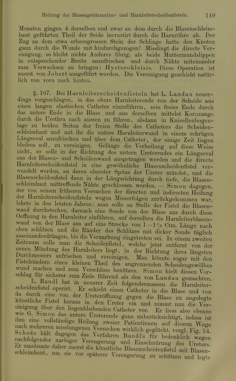 Monaten gingen 4 derselben und zwar an dem durch die Blasenschleim- haut gefülu'ten Theil der Seide incrustirt durch die Harnröhre ab. Der Zug an dem etwa erbsengrossen Stein der Schlinge hatte den Knoten ganz durch die Wunde mit hindurchgezogen! Misslingt die directe Ver- einigung, so bleibt nichts Anderes übrig, als beide Muttermundslippen in entsprechender Breite anzufrischen und durch Nähte miteinander zum Verwachsen zu bringen: Hysterokleisis. Diese Operation ist zuerst von Jobert ausgeführt worden. Die Vereinigung geschieht natür- lich von vorn nach hinten. §.107. Bei Harnleiterscheidenfisteln hat L. Landau neuer- dings vorgeschlagen, in das obere Harnleiterende von der Scheide aus einen langen elastischen Catheter einzuführen, sein freies Ende durch das untere Ende in die Blase und aus derselben mittelst Kornzange durch die Urethra nach aussen zu führen, alsdann in Knieellenbogen- lage zu beiden Seiten der freien Stelle des Catheters die Scheiden- schleimhaut und mit ihr die untere Harnleiterwand in einem schrägen Längsoval anzufrischen und über dem Catheter, der einige Zeit liegen bleiben soll, zu vereinigen. Grelänge die Verheilung auf diese Weise nicht, so solle in der Richtung des untern üreterendes ein Längsoval aus der Blasen- und Scheidenwand ausgetragen werden und die directe Harnleiterscheidenfistel in eine gewöhnliche Blasenscheidenfistel ver- Avaudelt werden, an deren oberster Spitze der Ureter mündet, und die Blasenscheidenfistel dann in der Längsrichtung durch tiefe, die Blasen- sclileimhaut mittrefiPende Nähte geschlossen werden. — Simon dagegen, der von seinen früheren Versuchen der directen und indirecten Heilung der Harnleiterscheidenfisteln wegen Misserfolgen zurückgekommen war lehrte m den letzten Jahren: man solle an Stelle der Fistel die Blasen- wand durchstechen, darnach eine Sonde von der Blase aus durch diese üeffnung m den Harnleiter einführen, auf derselben die Harnleiterblasen- wand von der Blase aus auf eine Strecke von 1—11/2 Ctm. Länge nach oben schlitzen und die Räuder des Sclilitzes mit dicker Sonde täglich auseinanderdrängen, bis die Vernarbung eingetreten sei. In einem zweiten Zeitraum solle man die Scheidenfistel, welche jetzt entfernt von der neuen Mündung des Harnleiters hegt, in der Richtung ihres längsten Durchmessers anfrischen und vereinigen. Man könnte sogar mit den Fistelrandern emen kleinen Theil des angrenzenden Scheidengewölbes wund machen und zum Verschluss benützen. Simon hielt diesen Vor- schlag für sicherer zum Ziele führend als den von Landau gemachten, o.v, -1 -fi . r \ in neuerer Zeit folgendermassen die Harnleiter- scheiclenfistel operirt. Er schiebt eben Catheter in die Blase und von kün^lbot Tf 7T Ureteröffnung gegen die Blase zu angelegte kunstbche Fistel heraus m den Ureter ein und nimmt nun di? Ver- eimgnng Uber den hegenbleibenden Catheter vor. Er Hess also ebenso bm ebe ^Ikfl^V r.^'*''^^' ^^^^ unberücksichtigt, indess ist Ihm eine vollständige Heilung zweier Patientinnen auf diesem Weo-e nach mehreren imsslungenen Versuchen wirklich geglückt, vergl Fig 54 t^XA' f ^'^u^'^' ^.f Yerf^hren Bandl's für bedenkllh ^^^^^^^ nachfolgender narbiger Verengerung und Einschnürung des Uie^ers ^.blTw ' daher zuerst die künsthche Blasenscheidenfis'tel mit Blasen: Schleimhaut, um sie vor späterer Verengerung zu schützen und 1 gte