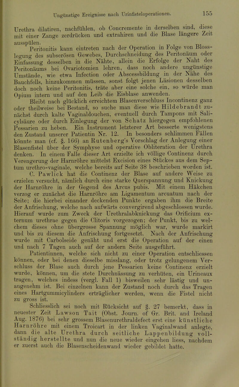 Urethra dilatiren, nachfühlen, ob Concremente in derselben sind, diese mit einer Zange zerdrücken und extrahiren und die Blase längere Zeit ausspülen. . -n i -dt Peritonitis kann eintreten nach der Operation m if olge von ±51oss- legung des subserösen Gewebes, Durchschneidung des Peritonäum oder Einfassung desselben in die Nähte, allein die Erfolge der Naht des Peritonäums bei Ovariotomien lehren, dass noch andere ungünstige Umstände, wie etwa Infection oder Abscessbildung in der Nähe des Bauchfells, hinzukommen müssen, sonst folgt jenen Läsionen desselben doch noch keine Peritonitis, träte aber eine solche ein, so würde man Opium intern und auf den Leib die Eisblase anwenden. Bleibt nach glücklich erreichtem Blasenverschluss Incontinenz ganz oder theilweise bei Bestand, so suche man diese wie Hildebrandt zu- nächst durch kalte Vaginaldouchen, eventuell durch Tampons mit Sali- cylsäure oder durch Einlegung der von Schatz hiergegen empfohlenen Pessarien zu heben. Ein Instrument letzterer Art besserte wenigstens den Zustand unserer Patientin Nr. 12. In besonders schlimmen Fällen könnte man (cf. §.166) an Rutenberg's Vorschlag der Anlegung einer Blasenfistel über der Symphyse und operative ObUteration der Urethra denken. In einem Falle dieser Art erzielte ich völlige Continenz durch Verengerung der Harnröhre mittelst Excision eines Stückes aus dem Sep- tum urethro-vaginale, welche bereits auf Seite 38 beschrieben worden ist. C. Pawlick hat die Continenz der Blase auf andere Weise zu erzielen versucht, nämlich durch eine starke Querspannung und Knickung der Harnröhre in der Gregend des Arcus pubis. Mit einem Häkchen verzog er zunächst die Harnrölire am Ligamentum arcuatum nach der Seite; die hierbei einander deckenden Punkte ergaben ihm die Breite der Anfrischung, welche nach aufwärts convergirend abgeschlossen wurde. Hierauf wurde zum Zweck der Urethralabknickung das Orificium ex- ternum urethrae gegen die Clitoris vorgezogen; der Punkt, bis zu wel- chem dieses ohne übergrosse Spannung möglich war, wurde markirt und bis zu diesem die Anfrischung fortgesetzt. Nach der Anfrischung wurde mit Carbolseide genäht und erst die Operation auf der einen und nach 7 Tagen auch auf der andern Seite ausgeführt. Patientinnen, welche sich nicht zu einer Operation entschliessen können, oder bei denen dieselbe misslang, oder trotz gelungenem Ver- schluss der Blase auch durch jene Pessarien keine Continenz erzielt wurde, können, um die stete Durchnässung zu verhüten, ein Urineaux tragen, welches indess (vergl. Fall 1) bisweilen sehr lästig und un- angenehm ist. Bei einzelnen kann der Zustand noch durch das Tragen eines Hartgummicylinders erträglicher werden, wenn die Fistel nicht zu gross ist. SchliessKch sei noch mit Rücksicht auf §. 27 bemerkt, dass in neuester Zeit Lawson Tait (Obst. Journ. of Gr. Brit. and Ireland Aug. 1876) bei sehr grossem Blasenurethraldefect erst eine künstliche Harnröhre mit einem Troicart in der linken Vaginalwand anlegte, dann die alte Urethra durch seitliche Lappenbildung voll- ständig herstellte und nun die neue wieder eingehen Hess, nachdem er zuerst auch die Blasenscheidenwand wieder gebildet hatte.