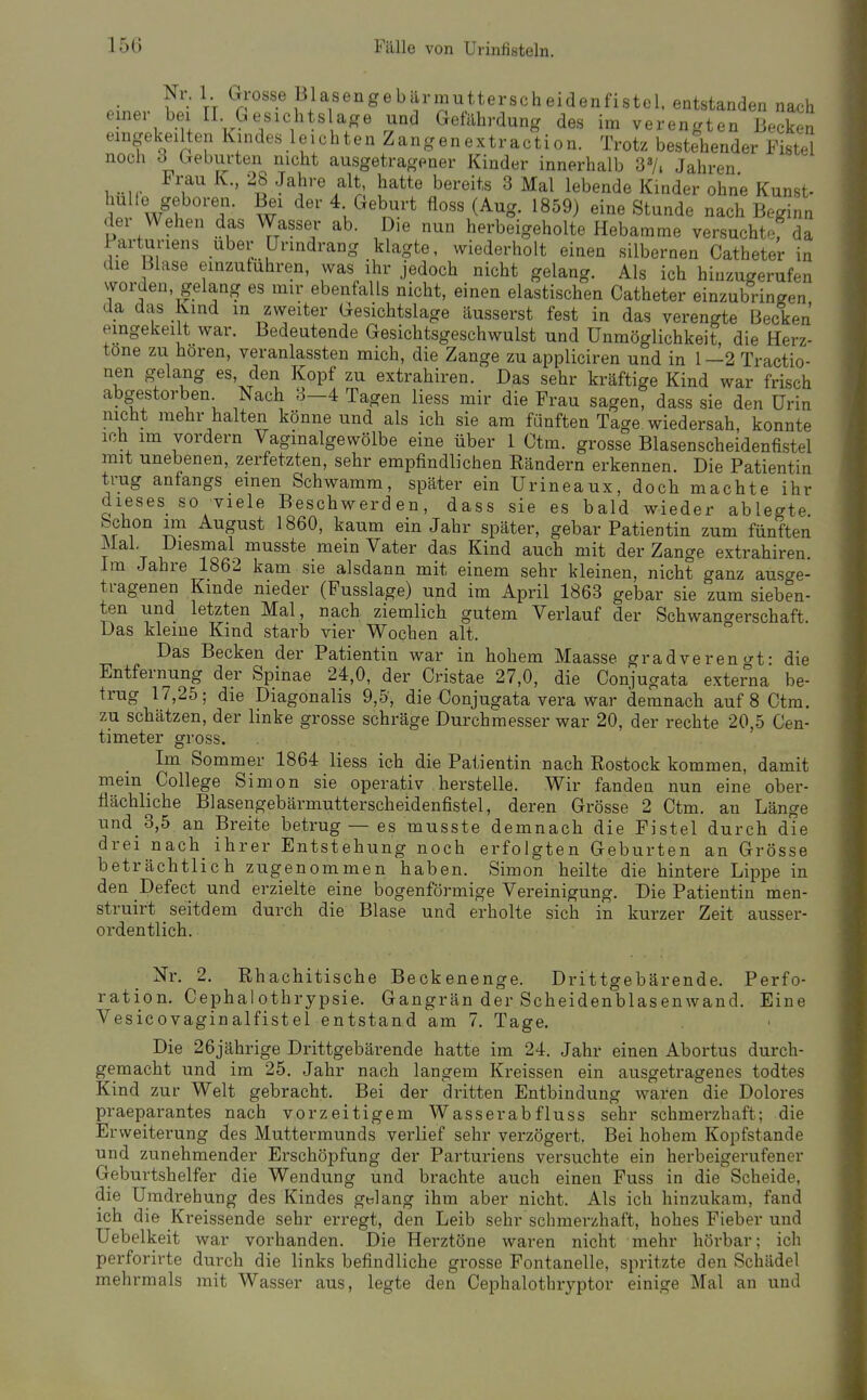 einer Ni. 1 Grosse Blasengebärmutterscheidenfistel. entstanden nach ...... bei II Gesichts age und Getilhrdung des im verengten Becken eingekeilten Kindes leichten Zangenextraction. Trotz bestehender Fistel noch d Geburten nicht ausgetragener Kinder innerhalb 3»/. Jahren , !'^^^« 3 ^al lebende Kinder ohne Kunst- H^, VI • w ^^^^^ «^^^ '^t'^^'l« nach Beginn dei Wehen das Wasser ab. Die nun herbeigeholte Hebamme versuchtof da i'arturiens über ürindrang klagte, wiederholt einen silbernen Catheter in die Blase einzutuhren, was ihr jedoch nicht gelang. Als ich hinzu^erufen worden gelang es mir ebenfalls nicht, einen elastischen Catheter einzubringen da das Kind m zweiter Gesichtslage äusserst fest in das verengte Becken eingekeilt war. Bedeutende Gesichtsgeschwulst und Unmöglichkeit, die Herz- tone zu hören, veranlassten mich, die Zange zu appliciren und in 1—2 Tractio- nen gelang es, den Kopf zu extrahiren. Das sehr kräftige Kind war frisch abgestorben Nach 8-4 Tagen Hess mir die Frau sagen, dass sie den Urin nicht mehr halten könne und als ich sie am fünften Tage wiedersah, konnte ich im vordem Vagmalgewölbe eine über 1 Ctm. grosse Blasenscheidenfistel mit unebenen, zerfetzten, sehr empfindlichen Rändern erkennen. Die Patientin trug anfangs einen Schwamm, später ein Urineaux, doch machte ihr dieses_ so viele Beschwerden, dass sie es bald wieder ablegte, bchon nn August 1860, kaum ein Jahr später, gebar Patientin zum fünften Mal. Diesmal musste mein Vater das Kind auch mit der Zange extrahiren. Im Jahre 1862 kam sie alsdann mit einem sehr kleinen, nicht ganz ausc^e- tragenen Kinde nieder (Fusslage) und im April 1863 gebar sie zum sieben- ten und letzten Mal, nach ziemlich gutem Verlauf der Schwangerschaft. Das kleine Kind starb vier Wochen alt. Das Becken der Patientin war in hohem Maasse gradveren t^t- die Entfernung der Spinae 24,0, der Cristae 27,0, die Conjugata exter^na be- trug 17,25; die Diagonalis 9,5, die Conjugata vera war demnach auf 8 Ctm. zu schätzen, der linke grosse schräge Durchmesser war 20, der rechte 20,5 Cen- timeter gross. Im Sommer 1864 Hess ich die Patientin nach Rostock kommen, damit mein College Simon sie operativ herstelle. Wir fanden nun eine ober- flächliche Blasengebärmutterscheidenfistel, deren Grösse 2 Ctm. an Länge und_3,5 an Breite betrug — es musste demnach die Fistel durch die drei nach_ ihrer Entstehung noch erfolgten Geburten an Grösse beträchtlich zugenommen haben. Simon heilte die hintere Lippe in den Defect und erzielte eine bogenförmige Vereinigung. Die Patientin men- struirt seitdem durch die Blase und erholte sich in kurzer Zeit ausser- ordentlich. Nr. 2. Rhachitische Beckenenge. Drittgebärende. Perfo- ration. Cephalothrypsie. Gangrän der Scheidenblasenwand. Eine Vesicovaginalfistel entstand am 7. Tage. Die 26jährige Drittgebärende hatte im 24. Jahr einen Abortus durch- gemacht und im 25. Jahr nach langem Kreissen ein ausgetragenes todtes Kind zur Welt gebracht. Bei der dritten Entbindung waren die Dolores praeparantes nach vorzeitigem Wasserabfluss sehr schmerzhaft; die Erweiterung des Muttermunds verlief sehr verzögert. Bei hohem Kopfstande und zunehmender Erschöpfung der Parturiens versuchte ein herbeigerufener Geburtshelfer die Wendung und brachte auch einen Fuss in die Scheide, die Umdrehung des Kindes gblang ihm aber nicht. Als ich hinzukam, fand ich die Kreissende sehr erregt, den Leib sehr schmerzhaft, hohes Fieber und Uebelkeit war vorhanden. Die Herztöne waren nicht mehr hörbar; ich perforirte durch die links befindliche grosse Fontanelle, spritzte den Schädel mehrmals mit Wasser aus, legte den Cephalothryptor einige Mal an und
