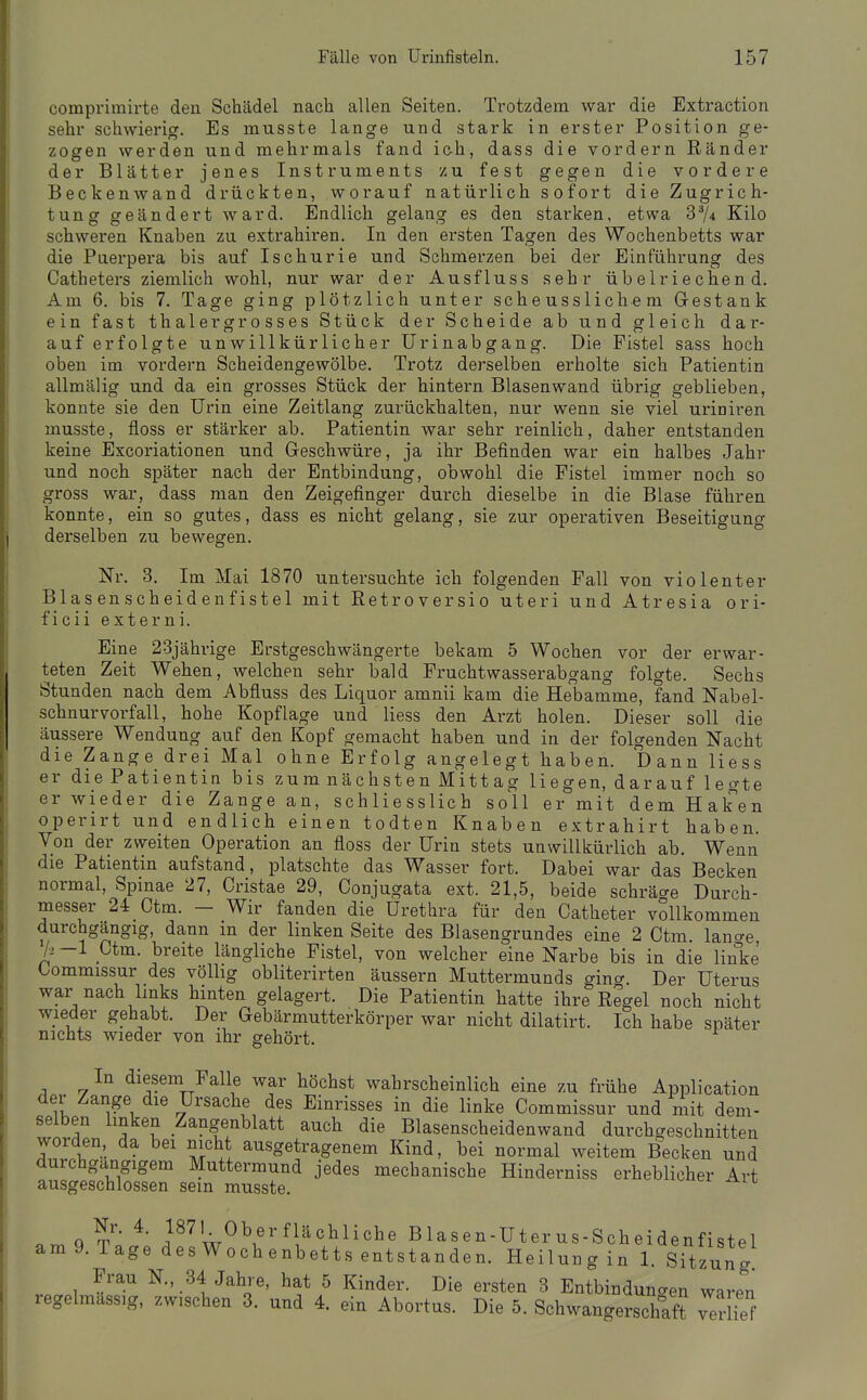 comprimirte den Schädel nach allen Seiten. Trotzdem war die Extraction sehr schwierig. Es musste lange und stark in erster Position ge- zogen werden und mehrmals fand ic-h, dass die vordem Ränder der Blätter jenes Instruments zu fest gegen die vordere Beckenwand drückten, worauf natürlich sofort die Zugrich- tung geändert ward. Endlich gelang es den starken, etwa 3^4 Kilo schweren Knaben zu extrahiren. In den ersten Tagen des Wochenbetts war die Puerpera bis auf Ischurie und Schmerzen bei der Einführung des Catheters ziemlich wohl, nur war der Ausfluss sehr übelriechend. Am 6. bis 7. Tage ging plötzlich unter scheusslichem Gestank ein fast thaler grosses Stück der Scheide ab und gleich dar- auf erfolgte unwillkürlicher Urinabgang. Die Fistel sass hoch oben im vordem Scheidengewölbe. Trotz derselben erholte sich Patientin allmälig und da ein grosses Stück der hintern Blasenwand übrig geblieben, konnte sie den Urin eine Zeitlang zurückhalten, nur wenn sie viel uriniren musste, floss er stärker ab. Patientin war sehr reinlich, daher entstanden keine Excoriationen und Geschwüre, ja ihr Befinden war ein halbes Jahr und noch später nach der Entbindung, obwohl die Fistel immer noch so gross war, dass man den Zeigefinger durch dieselbe in die Blase führen konnte, ein so gutes, dass es nicht gelang, sie zur opei'ativen Beseitigung derselben zu bewegen. Nr. 3. Im Mai 1870 untersuchte ich folgenden Fall von violenter Blasenscheidenfistel mit Retroversio uteri und Atresia ori- ficii externi. Eine 23jährige Erstgeschwängerte bekam 5 Wochen vor der erwar- teten Zeit Wehen, welchen sehr bald Fruchtwasserabgang folgte. Sechs Stunden nach dem Abfluss des Liquor amnii kam die Hebamme, fand Nabel- schnurvorfall, hohe Kopflage und Hess den Arzt holen. Dieser soll die äussere Wendung auf den Kopf gemacht haben und in der folgenden Nacht die Zange drei Mal ohne Erfolg angelegt haben. Dann liess er die Patientin bis zum nächsten Mittag liegen, da rauf legte er wieder die Zange an, schliesslich soll er mit dem Haken operirt und endlich einen todten Knaben extrahirt haben. Von der zweiten Operation an floss der Urin stets unwillkürlich ab. Wenn die Patientin aufstand, platschte das Wasser fort. Dabei war das Becken normal, Spinae 27, Cristae 29, Conjugata ext. 21,5, beide schräcre Durch- messer 24 Ctm. - Wir fanden die Urethra für den Catheter vollkommen durchgangig, dann m der linken Seite des Blasengrundes eine 2 Ctm. lano-e k —1 Ctm. breite längliche Fistel, von welcher eine Narbe bis in die linke Kommissur des völlig obliterirten äussern Muttermunds gincr. Der Uterus war nach links hinten gelagert. Die Patientin hatte ihre Regel noch nicht wieder gehabt. Der Gebärmutterkörper war nicht dilatirt. Ich habe später nichts wieder von ihr gehört. In diesem Falle war höchst wahrscheinlich eine zu frühe Application der Zange die Ursache des Einrisses in die linke Commissur und mit dem- selben linken Zangenblatt auch die Blasenscheidenwand durchgeschnitten worden, da bei nicht ausgetragenem Kind, bei normal weitem Becken und durchgangigem Muttermund jedes mechanische Hinderniss erheblicher Art ausgeschlossen sein musste. ^ Nr. 4. 1871 Oberflächliche Blasen-Uterus-Scheidenfistel am 9. Tage des Wochenbetts entstanden. Heilung in 1. Sitzung Frau N., 34 Jahre, hat 5 Kinder. Die ersten 3 Entbinduncren waren regelmassig, zwischen 3. und 4. ein Abortus. Die 5. Schwangerschaft 7erHef