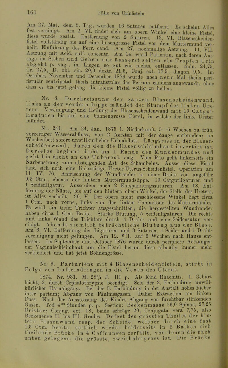 Am 27. Mai, dem 8. Tag, wurden 16 Suturen entfernt. Es scheint Alles fest vereinigt. Am 2. VI. findet sich am obern Winkel eine kleine Fistel diese wurde geätzt. Entfernung von 2 Suturen. 13. VI. Blasenscheiden- hstel vollständig bis auf eine linsengrosse Fistel vor dem Muttermund ver- heilt, Einführung des Ferr. cand. Am 27. nochmalige Aetzung 11 VII Aetzung mit Acid. sulf. concentr. Am 14. ward Patientin, nach deren Aus- sage im Stehen und Gehen nur äusserst selten ein Tropfen Urin abgeht p. vag., im Liegen so gut wie nichts, entlassen. Spin. 24,75. Cr. 27,5, D. obl. sin. 20,0 dextr. 21,5, Conj. ext. 17,5, diagon. 9,5. Im October, November und December 1876 wurde noch neun Mal theils peri- fistulär centripetal, theils intrafistulär das Ferrum candens angewandt, ohne dass es bis jetzt gelang, die kleine Fistel völlig zu heilen. Nr. 8. Durchreissung der ganzen Blasenscheidenwand, links an der vordem Lippe mündet der Stumpf des linken Ure- ters. Vereinigung und Heilung der Blasenscheidenwand mit 10 Catgut- ligaturen bis auf eine bohnengrosse Fistel, in welche der linke Ureter mündet. Nr. 241. Am 24. Jan. 1875 1. Niederkunft. 5—6 Wochen zu früh, vorzeitiger Wasserabfluss, von 2 Aerzten mit der Zange entbunden; im Wochenbett sofort unwillkürlicber Urinabfluss. Längsriss in der Blasen- scheidenwand , durch den die Blasenschleimhaut invertirt ist. Derselbe beginnt dicht am 1. Rande des Mundermundes und geht bis dicht an das Tubercul. vag. Vom Riss geht linkerseits ein Narbenstrang zum absteigenden Ast des Schambeins. Ausser dieser Fistel fand sich noch eine linksseitige Ureter-Uterus-Scheidenfistel. Operation am 11. IV. 76. Anfrischung der Wundränder in einer Breite von ungefähr 0,3 Ctm., ebenso der hintern Muttermundslippe. 10 Catgutligaturen und 1 Seidenligatur. Ausserdem noch 2 Entspannungssuturen. Am 18. Ent- fernung der Nähte, bis auf den hintern obern Winkel, der Stelle des Ureters, ist Alles verheilt, 30. V. Der obere nicht geschlossene Winkel liegt circa l Ctm. nach vorne, links von der linken Commissur des Muttermundes. Es wird ein tiefer Trichter ausgeschnitten; die hergestellten Wundränder haben circa 1 Ctm. Breite. Starke Blutung, 5 Seidenligaturen. Die rechte und linke Wand des Trichters durch 4 Draht- und eine Seidensutur ver- einigt. Abends ziemlich beträchtliche Blutung aus der Blase. Am 6. VI. Entfernung der Ligaturen und 3 Suturen, 1 Seide- und l Draht- vereinigung nicht gelungen. Am 12. VII. auf 6 Wochen nach Hause ent- lassen. Im September und October 1876 wurde durch periphere Aetzungen der Vaginalschleimhaut um die Fistel herum diese allmälig immer mehr verkleinert und hat jetzt Bohnengrosse. Nr. 9. Parturiens mit 4 Blasenscheidenfisteln, stirbt in Folge von Lufteindringen in die Venen des Uterus. 1874. Nr. 931. M. 28^4 J. III p. Als Kind Rhachitis. 1. Geburt leicht, 2. durch Cephalothrypsie beendigt. Seit der 2. Entbindung unwill- kürlicher Harnabgang. Bei der 3. Entbindung in der Anstalt hohes Fieber inter partum; Abgang von Fäulnissgasen. Daher Extraction am linken Fuss. Nach der Ausstossung des Kindes Abgang von furchtbar stinkenden Gasen. Tod 4^ Stunden p. p. Section: Beckenmasse 26,0 Spinae, 27,25 Cristae; Conjug. ext. 18, beide schräge 20, Conjugata vera 7,75, also Beckenenge II. bis III. Grades. Defect des grössten Theiles der hin- tern Blasenwand resp. der Scheide, welcher durch eine fast 1,5 Ctm. breite, seitlich wieder beiderseits in 2 Balken sich theilende Brücke in 4 Oeffnungen zerfällt, von denen die nach unten gelegene, die grösste, zweithalergross ist. Die Brücke