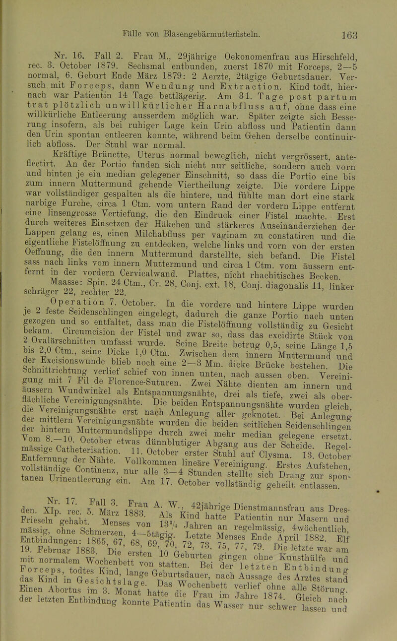 Nr. 16. Fall 2. Frau M., 29jährige Oekonomenfrau aus Hirschfeld, rec. 3. October 1879. Sechsmal entbunden, zuerst 1870 mit Forceps, 2—5 normal, 6. Geburt Ende März 1879: 2 Aerzte, 2tägige Geburtsdauer. Ver- such mit Forceps, dann Wendung und Extraction. Kind todt, hier- nach war Patientin 14 Tage bettlägerig. Am 31. Tage post partum trat plötzlich unwillkürlicher Harnabfluss auf, ohne dass eine willkürliche Entleerung ausserdem möglich war. Später zeigte sich Besse- rung insofern, als bei ruhiger Lage kein Urin abfloss und Patientin dann den üi-in spontan entleeren konnte, während beim Gehen derselbe continuir- lich abfloss. Der Stuhl war normal. Kräftige Brünette, Uterus normal beweglich, nicht vergrössert, ante- fleetirt. An der Portio fanden sich nicht nur seitliche, sondern auch vorn und hinten je ein median gelegener Einschnitt, so dass die Portio eine bis zum Innern Muttermund gehende Viertheilung zeigte. Die vordere Lippe war vollständiger gespalten als die hintere, und fühlte man dort eine stark narbige Furche, circa 1 Ctm. vom untern Rand der vordem Lippe entfernt eine Imsengrosse Vertiefung, die den Eindruck einer Fistel machte. Erst durch weiteres Einsetzen der Häkchen und stärkeres Auseinanderziehen der Lappen gelang es, einen Milchabfluss per vaginam zu constatiren und die eigentliche Fistelöffnung zu entdecken, welche links und vorn von der ersten Ueänung, die den mnern Muttermund darstellte, sich befand. Die Fistel sass nach hnks vom Innern Muttermund und circa 1 Ctm. vom äussern ent- iernt in der vordem Cervicalwand. Plattes, nicht rhachitisches Becken Maasse: Spin. 24 Ctm., Cr. 28, Conj. ext. 18, Conj. diagonalis 11, linker schräger 22, rechter 22. ^ ö , • 9 J- Oktober. In die vordere und hintere Lippe wurden je 2 feste Seidenschlingen eingelegt, dadurch die ganze Portio nach unten gezogen und so entfaltet, dass man die Fistelöffnung vollständig zu Gesicht bekam._ Circumcision der Fistel und zwar so, dass das excidirte Stück von 2 Ovalarschnitten umfasst wurde. Seine Breite betrug 0,5, seine Länae 1 5 dl i Jt' ^Kr't ^^^^^^^ i^^-- Muttermund und LLfth- .ht r^i''^°°.'^ '^^-^ ^^«tehen. Die Schnittuchtung verlief schief von innen unten, nach aussen oben. Vereini- gung mit / Fil de Florence-Suturen. Zwei Nähte dienten am Innern und äussern Wundwinkel als Entspannungsnähte, drei als tiefe, Twei als ober flachhche Vereinigungsnähte. Die beiden Entspannungsnähte wurden gleich d r I VT''*' ^'^^r^' ^^'^°^ ^''''^ S^^-'^'^- Bei Anlegung der h^ern IZ^r^'^'^Tv^^' T'^r ^'^^^ ''^^^'^''^ Seidenschlingef vL 8 i n ™e™undslippe durch zwei mehr median gelegene ersetzt mäSi'e Catlter st ''T? ^ünnblutiger Abgang aus der IchS Eeg mässige Oatheterisation. 11. October erster Stuhl auf Clysma 13 October «^luii^ em. Am I/. October vollständig geheilt entlassen. den. X^Ip Vec 5^ Mär; 188'^^ 42jährige Dienstmannsfrau aus Dres- Frieseln'^gehabt Menses von l\% ff ^''T'''' ^^^'''^ massig, ohneSchmSn 4 ^.t. T^'^iT regelmässig, 4wöchentlich, EntbinWn 18651?; 687Ä lYt f,''^^fA'''' 19. Februar 1883. Die ersten 10 pi ' f ' ' ' ?' ^^^^^ letzte war am mit normalem Wochenbett vo. .Lf p- f x^^'^' Kunsthülfe und Forceps, todtes Kind W^rfw^^^ ^'l Entbindung das Kind in Ge ich tsl aTe DarWnT'i '^^^^ Einen Abortus im 3 Monft hnff! i tt ^^ * Störung. der letzten -^^>^r....X^^^^/^^^