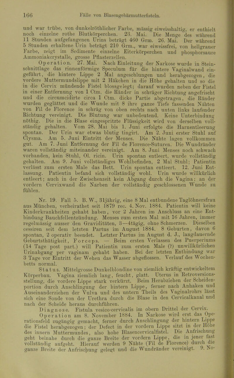 und war trübe, von dunkelröthlicher Farbe, massig eiweisshaltig, er enthielt noch einzelne rothe Blutkörperchen. 23. Mai. Die Menge des wiihrend 11 Stunden aufgefangenen Urins beträgt 460 Grm. 26. Mai. Der während 5 Stunden erhaltene Urin beträgt 210 Grm., war eiweissfrei, von hellgrauer Farbe, zeigt im Sedimente einzelne Eiterkörperchen und phosphorsaure Ammoniakcrystalle, grosse Pflasterzellen. Operation. 27. Mai. Nach Einleitung der Narkose wurde in Stein- schnittlage das rinnenförmige Speculum für die hintere Vaginalwand ein- geführt, die hintere Lippe 2 Mal angeschlungen und herabgezogen, die vordere Muttermundslippe mit 2 Häkchen in die Höhe gehalten und so die in die Cervix mündende Fistel blossgelegt; darauf wurden neben der Fistel in einer Entfernung von 1 Ctm. die Ränder in schräger Richtung angefrischt und die cii'cumcidirte circa 1 Ctm. dicke Pai'tie abgetragen, die Ränder wurden geglättet und die Wunde mit 8 ihre ganze Tiefe fassenden Nähten von Fil de Florence in schräg von oben rechts nach unten links laufender Richtung vereinigt. Die Blutung war unbedeutend. Keine Unterbindung nöthig. Die in die Blase eingespritzte Flüssigkeit wird von derselben voll- ständig gehalten. Vom 28. Mai bis 1. Juni erfolgte die Harnentleerung spontan. Der Urin war etwas blutig tingii-t. Am 2. Juni erster Stuhl auf Clysma. Am 5. Juni Eintritt der Menses. Die Nähte lagen vollkommen gut. Am 7. Juni Entfernung der Fil de Florence-Suturen. Die Wundränder waren vollständig miteinander vereinigt. Am 8. Juni Menses noch schwach vorhanden, kein Stuhl, Ol. ricin. Urin spontan entleert, wurde vollständig gehalten. Am 9. Juni vollständiges Wohlbefinden, 2 Mal Stuhl; Patientin verlässt zum ersten Male das Bett. Urin spontan entleert. 12. Juni Ent- lassung. Patientin befand sich vollständig wohl. Urin wurde willkürlich entleert; auch in der Zwischenzeit kein Abgang durch die Vagina; an der vordem Cervixwand die Narben der vollständig geschlossenen Wunde zu fühlen. Nr. 19. Falls. B. W., 3 Ijährig, eine 8 Mal entbundene Taglöhnersfrau aus München, verheirathet seit 1879 rec. 4. Nov. 1884. Patientin will keine Kinderkrankheiten gehabt haben , vor 2 Jahren im Anschluss an eine Ent- bindung Bauchfellentzündung. Menses zum ersten Mal mit 16 Jahren, immer regelmässig ausser den Graviditäten, 3—4tägig, ohne Schmerzen. Dieselben cessiren seit dem letzten Partus im August 1884. 8 Geburten, davon 6 spontan, 2 operativ beendet. Letzter Partus im August d. J., langdauei-nde Geburtsthätigkeit, Forceps. — Beim ersten Verlassen des Puerperiums (14 Tage post part.) will Patientin zum ersten Male (?) unwillkürlichen Urinabgang per vaginam gehabt haben. Bei der letzten Entbindung war 3 Tage vor Eintritt der Wehen das Wasser abgeflossen. Verlauf des Wochen- betts normal. Status. Mittelgrosse Dunkelblondine von ziemlich kräftig entwickeltem Körperbau. Vagina ziemlich lang, feucht, glatt. Uterus in Retroversious- stellung, die vordere Lippe stark verkürzt. Beim Herabziehen der Scheiden- portion durch Anschlingung der hintern Lippe, ferner nach Anhaken und Auseinanderziehen der Vulva und des untern Theils des Vaginalrohrs lässt sich eine Sonde von der Urethra durch die Blase in den Cervicalkanal und nach der Scheide heraus durchführen. Diagnose. Fistula vesico-cervicalis im obern Drittel der Cervix. Operation am 8. November 1884. In Narkose wird erst das Ope- rationsfeld zugängig gemacht, ferner durch Anschlingung der hintern Lippe die Fistel herabgezogen; der Defect in der vordem Lippe sitzt in der Höhe des innern Muttermundes, also hohe Blasencervicalfistel. Die Anfnschung geht beinahe durch die ganze Breite der vordem Lippe, die in jener fast vollständig aufgeht. Hierauf werden 9 Nähte (Fil de Florence) durch die ganze Breite der Anfrischung gelegt und die Wundränder vereinigt. 9. No-