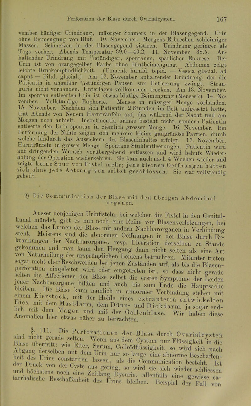 vember häufiger Urindrang, massiger Schmerz in der Blasengegend. Urin ohne Beimengung von Blut. 10. November. Morgens Einbrechen schleimiger Massen. Schmerzen in der Blasengegend sistiren. Urindrang geringer als Tags vorher. Abends Temperatur 39.0—40.2, 11. November 38.5. An- haltender Urindrang mit V^stündiger, spontaner, spärlicher Enurese. Der Urin ist von orangegelbey Farbe ohne Blutbeimengung. Abdomen zeigt leichte Druckempfindlichkeit. (Foment. humid, tepid. — Vesica glacial. ad Caput — Pilul. glacial.) Am 12. November anhaltender Urindrang, der die Patientin in ungefähr 74stündigen Pausen zur Entleerung zwingt. Stran- guria nicht vorhanden. Unterlagen vollkommen trocken. Am 13. November. Im spontan entleerten Urin ist etwas blutige Beimengung (Menses?). 14. No- vember. Vollständige Euphorie. Menses in massiger Menge vorhanden. 15. November. Nachdem sich Patientin 2 Stunden im Bett aufgesetzt hatte, trat Abends von Neuem Harnträufeln auf, das während der Nacht und am Morgen noch anhielt. Incontinentia urinae besteht nicht, sondern Patientin entleerte den Urin spontan in ziemlich grosser Menge. 16. November. Bei Entfernung der Nähte zeigen sich mehrere kleine gangränöse Partien, durch welche hindurch das Aussickern des Blaseninhaltes erfolgt. 17. November. Harnträufeln in grosser Menge. Spontane Stulilentleerungen. Patientin wird auf dringenden Wunsch vorübergehend entlassen und w^ird behufs Wieder- holung der Operation wiederkehren. Sie kam auch nach 4 Wochen wieder und zeigte keine Spur von Fistel mehr; jene kleinen Oeffnungen hatten sich ohne jede Aetzung von selbst geschlossen. Sie war vollständig geheilt. ° 2) Die Communication der Blase mit den übrigen Abdominal- organen. Ausser denjenigen Urinfisteln, bei welchen die Fistel in den Genital- kanai mündet, gibt es nun nocb eine Reihe von Blasenverletzungen, bei welchen das Lumen der Blase mit andern Nachbarorganen in Verbinduno- steht Meistens sind die abnormen Oeffnungen in der Blase durch Er- krankungen der Nachbarorgane, resp. Ulceration derselben zu Stande gekommen und man kann den Hergang dann nicht selten als eine Art von Naturheilung des ursprünglichen Leidens betrachten. Mitunter treten sogar nicht eher Beschwerden bei jenen Zuständen auf, als bis die Blasen- perforation eingeleitet wird oder eingetreten ist, so dass nicht gerade eneTNi'.hf '''''^'^•n ^^^^^^^l^st die ersten Symptome der Leiden S n TP^^'i ^''^^'^ '^'^ ^^^^^ ^^^^ die Hauptsache e nem PiPv^ kann nämlich in abnormer Verbindung stehen mit EieTmit Ip 'm' ff de^Höhle eines extrauterin eiftwickelten lieh m^ dp^ M^''*^'''^; dem Dünn- und Dickdarm, ja sogar end- lich mit dem Magen und mit der Gallenblase. Wir habli diese Anomahen hier etwas näher zu betrachten. ^inrl InhV^' Perforationen der Blase durch Ovarialcysten s^nd n cht gerade selten. Wenn aus dem Cystom nur Flüssigkeit in die B ase ubertritt: wie Eiter, Serum, OolloKlflüssigkeit, so wh^ slh nach he fde^ o^sTr'^'i^^^^ '^^^^ abnorme Beschaff n- deV Druck vnn r T Communication besteht. Ist