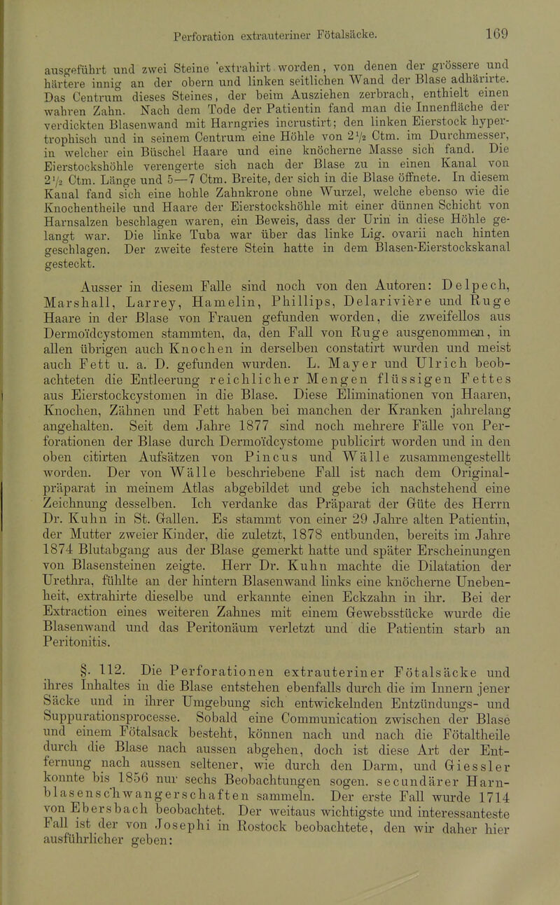 ausgeführt und zwei Steine 'extvahirt worden, von denen der grössere und härtere innig an der obern und linken seitlichen Wand der Blase adhärirte. Das Centrum dieses Steines, der beim Ausziehen zerbrach, enthielt einen wahren Zahn. Nach dem Tode der Patientin fand man die Innenfläche der verdickten Blasenwand mit Harngries incrustirt; den linken Eierstock hyper- trophisch und in seinem Oentrum eine Höhle von 2^2 Ctm. im Durchmesser, in welcher ein Büschel Haare und eine knöcherne Masse sich fand. Die Eierstockshöhle verengerte sich nach der Blase zu in einen Kanal_ von 27-2 Ctm. Länge und 5—7 Ctm. Breite, der sich in die Blase öffnete. In diesem Kanal fand s?ch eine hohle Zahnkrone ohne Wurzel, welche ebenso wie die Knochentheile und Haare der Eierstockshöhle mit einer dünnen Schicht von Harnsalzen beschlagen waren, ein Beweis, dass der Urin in diese Höhle ge- langt war. Die linke Tuba war über das linke Lig. ovarii nach hinten ffeschlagen. Der zweite festere Stein hatte in dem Blasen-Eierstockskanal gesteckt. Ausser in diesem Falle sind noch von den Autoren: Delpecli, Marsliall, Larrey, Hamelin, Phillips, Delariviere und Rüge Haare in der Blase von Frauen gefunden worden, die zweifellos aus Dermoidcystomen stammten, da, den Fall von Rüge ausgenommen, in allen übrigen auch Knochen in derselben constatirt wurden und meist auch Fett u. a. D. gefunden wurden. L. Mayer und Ulrich beob- achteten die Entleerung reichlicher Mengen flüssigen Fettes aus Eierstockcystomen in die Blase. Diese Eliminationen von Haaren, Knochen, Zähnen und Fett haben bei manchen der Kranken jahrelang angehalten. Seit dem Jahre 1877 sind noch mehrere Fälle von Per- forationen der Blase durch Dermoidcystome publicirt worden und in den oben citirten Aufsätzen von Pincus und Wälle zusammengestellt worden. Der von Wälle beschriebene Fall ist nach dem Original- präparat in meinem Atlas abgebildet und gebe ich nachstehend eine Zeichnung desselben. Ich verdanke das Präparat der Güte des Herrn Dr. Kuhn in St. Gallen. Es stammt von einer 29 Jahre alten Patientin, der Mutter zweier Kinder, die zuletzt, 1878 entbunden, bereits im Jahre 1874 Blutabgaug aus der Blase gemerkt hatte und später Erscheinungen von Blasensteinen zeigte. Herr Dr. Kuhn machte die Dilatation der Urethra, fühlte an der hintern Blasenwand links eine knöcherne Uneben- heit, extrahirte dieselbe und erkannte einen Eckzahn in ihr. Bei der Extraction eines weiteren Zahnes mit einem Gewebsstücke wurde die Blasenwand und das Peritonäum verletzt und die Patientin starb an Peritonitis. §. 112. Die Perforationen extrauteriner Fötalsäcke und ihres Inhaltes in die Blase entstehen ebenfalls durch die im Innern jener Säcke und in ihrer Umgebung sich entwickelnden Entzündungs- und Suppurationsprocesse. Sobald eine Commuuication zwischen der Blase und einem Fötalsack besteht, können nach und nach die Fötaltheile durch die Blase nach aussen abgehen, doch ist diese Art der Ent- fernung nach aussen seltener, wie durch den Darm, und Giessler konnte bis 1856 nur sechs Beobachtungen sogen, secundärer Harn- blasenschwangerschaften sammeln. Der erste Fall wurde 1714 von Ebersbach beobachtet. Der weitaus wichtigste und interessanteste Fall ist der von Josephi in Rostock beobachtete, den wir daher hier ausführlicher geben: