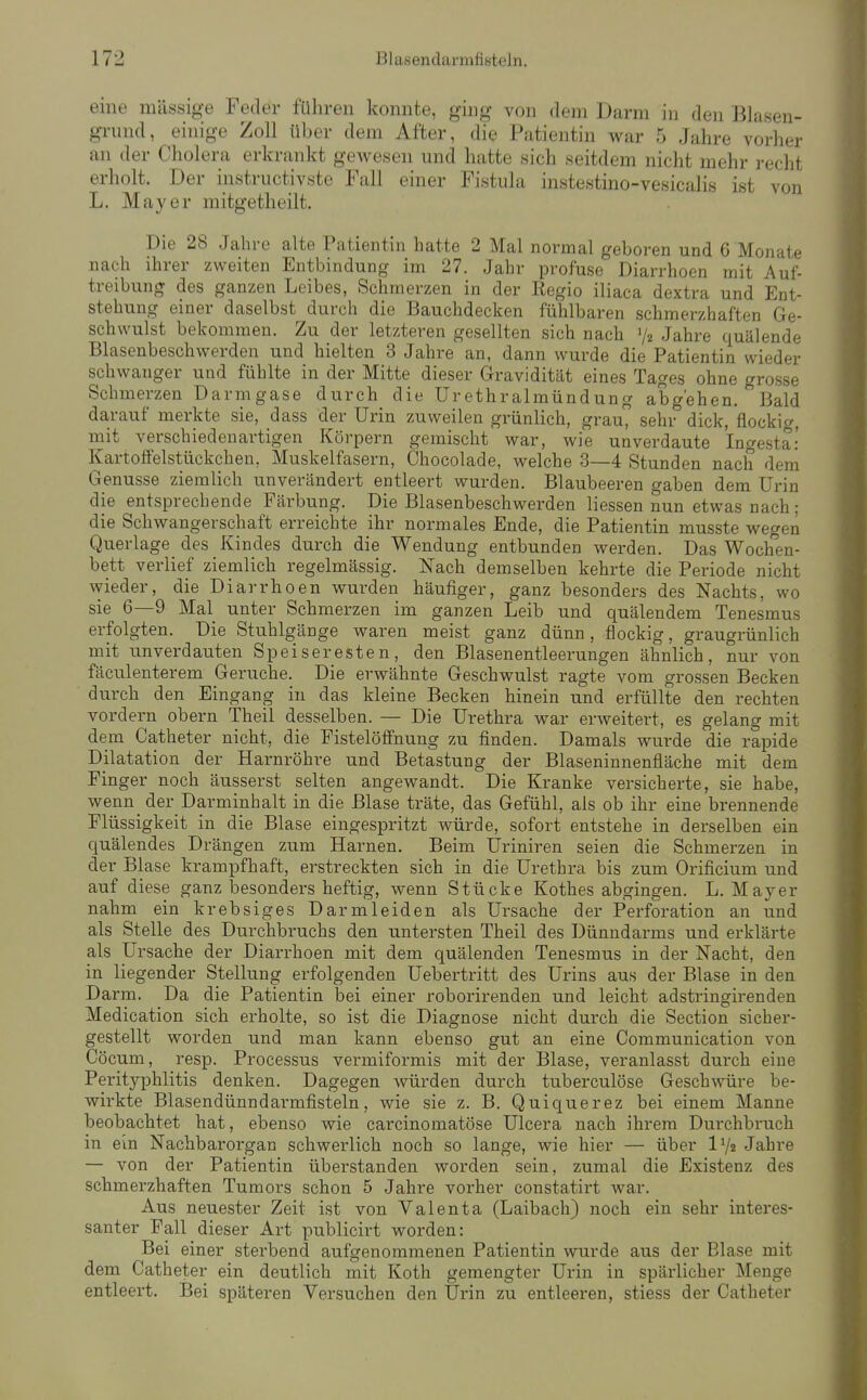 eine massige Feiler fuhren konnte, ging von dem Darm in den Blasen- grnnd, einige Zoll über dem After, die Patientin war 5 Jahre vorher an der Cholera erkrankt gewesen und hatte sich seitdem nicht mehr recht erholt. Der instructivste Fall einer Fistula instestino-vesicalis ist von L. Mayer mitgetheilt. Die 28 Jahre alte Patientin hatte 2 Mal normal geboren und 6 Monate nach ihrer zweiten Entbindung im 27. Jahr profuse Diarrhoen mit Auf- treibung des ganzen Leibes, Schmerzen in der Regio iliaca dextra und Ent- stehung einer daselbst durch die Bauchdecken fühlbaren schmerzhaften Ge- schwulst bekommen. Zu der letzteren gesellten sich nach V2 Jahre quälende Blasenbeschwerden und hielten 3 Jahre an, dann wurde die Patientin wieder schwanger und fühlte in der Mitte dieser Gravidität eines Tages ohne grosse Schmerzen Darm gase durch die ür ethralmündung abgehen. Bald darauf merkte sie, dass der Urin zuweilen grünlich, grau, sehr dick, flockig, mit verschiedenartigen Körpern gemischt war, wie unverdaute Ingesta: Kartoffelstückchen, Muskelfasern, Chocolade, welche 3—4 Stunden nach dem Genüsse ziemlich unverändert entleert wurden. Blaubeeren gaben dem Urin die entsprechende Färbung. Die Blasenbeschwerden Hessen nun etwas nach; die Schwangerschaft erreichte ihr normales Ende, die Patientin musste wegen Querlage des Kindes durch die Wendung entbunden werden. Das Woch'en- bett verlief ziemlich regelmässig. Nach demselben kehrte die Periode nicht wieder, die Diarrhoen wurden häufiger, ganz besonders des Nachts, wo sie 6—9 Mal unter Schmerzen im ganzen Leib und quälendem Tenesmus erfolgten. Die Stuhlgänge waren meist ganz dünn, flockig, graugrünlich mit unverdauten Speiseresten, den Blasenentleerungen ähnlich, nur von fäculenterem Gerüche. Die erwähnte Geschwulst ragte vom grossen Becken durch den Eingang in das kleine Becken hinein und erfüllte den rechten vordem obern Theil desselben. — Die Urethra war erweitert, es gelang mit dem Catheter nicht, die Fistelöffnung zu finden. Damals wurde die rapide Dilatation der Harnröhre und Betastung der Blaseninnenfläche mit dem Finger noch äusserst selten angewandt. Die Kranke versicherte, sie habe, wenn_ der Darminhalt in die Blase träte, das Gefühl, als ob ihr eine brennende Flüssigkeit in die Blase eingespritzt würde, sofort entstehe in derselben ein quälendes Drängen zum Harnen. Beim üriniren seien die Schmerzen in der Blase krampfhaft, erstreckten sich in die Urethra bis zum Orificium und auf diese ganz besonders heftig, wenn Stücke Kothes abgingen. L. Mayer nahm ein krebsiges Darmleiden als Ursache der Perforation an und als Stelle des Durchbruchs den untersten Theil des Dünndarms und erklärte als Ursache der Diarrhoen mit dem quälenden Tenesmus in der Nacht, den in liegender Stellung erfolgenden Uebertritt des Urins aus der Blase in den Darm. Da die Patientin bei einer roborirenden und leicht adstringirenden Medication sich erholte, so ist die Diagnose nicht durch die Section sicher- gestellt worden und man kann ebenso gut an eine Communication von Cöcum, resp. Processus vermiformis mit der Blase, veranlasst durch eine Perityphlitis denken. Dagegen würden durch tuberculöse Geschwüre be- wii-kte Blasendünndarmfisteln, wie sie z. B. Quiquerez bei einem Manne beobachtet hat, ebenso wie carcinomatöse ülcera nach ihrem Durchbruch in ein Nachbarorgan schwerlich noch so lange, wie hier — über IV2 Jahre — von der Patientin überstanden worden sein, zumal die Existenz des schmerzhaften Tumors schon 5 Jahre vorher constatirt war. Aus neuester Zeit ist von Valenta (Laibach) noch ein sehr interes- santer Fall dieser Art publicirt worden: Bei einer sterbend aufgenommenen Patientin wurde aus der Blase mit dem Catheter ein deutlich mit Koth gemengter Urin in spärlicher Menge entleert. Bei späteren Versuchen den Urin zu entleeren, stiess der Catheter