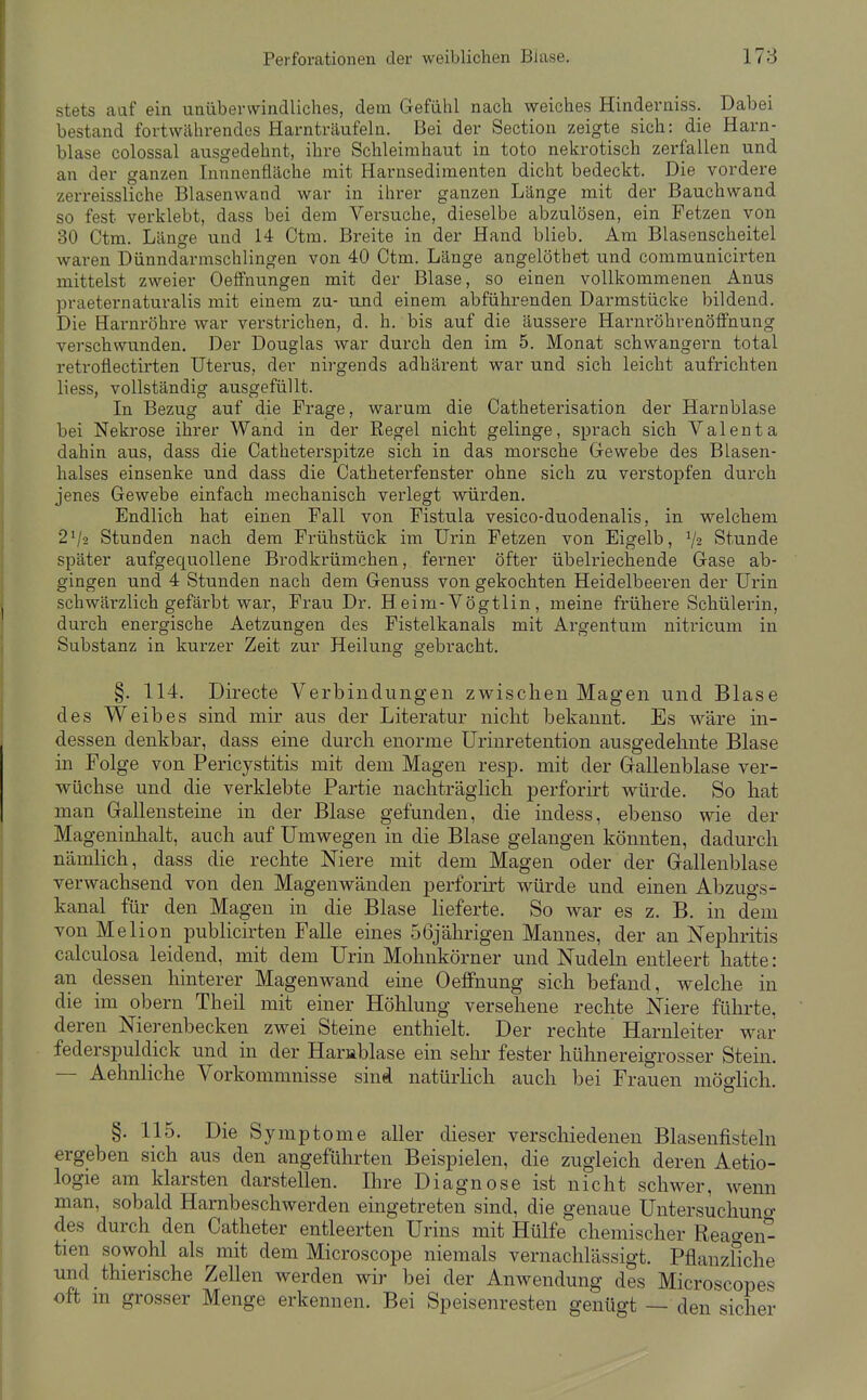 stets aaf ein unüberwindliches, dem Gefahl nach weiches Hinderniss. Dabei bestand fortwährendes Harnträufeln. Bei der Section zeigte sich: die Harn- blase colossal ausgedehnt, ihre Schleimhaut in tote nekrotisch zerfallen und an der ganzen Innnenfläche mit Harusedimenten dicht bedeckt. Die vordere zerreissliche Blasenwand war in ihrer ganzen Länge mit der Bauchwand so fest verklebt, dass bei dem Versuche, dieselbe abzulösen, ein Fetzen von 30 Ctm. Länge und 14 Ctm. Breite in der Hand blieb. Am Blasenscheitel waren Dünndarmschlingen von 40 Ctm. Länge angelöthet und communicirten mittelst zweier Oeffnungen mit der Blase, so einen vollkommenen Anus praeternaturalis mit einem zu- und einem abführenden Darmstücke bildend. Die Harnröhre war verstrichen, d. h. bis auf die äussere Harnröhrenöffnung verschwunden. Der Douglas war durch den im 5. Monat schwangern total retrofiectirten Uterus, der nirgends adhärent war und sich leicht aufrichten liess, vollständig ausgefüllt. In Bezug auf die Frage, warum die Catheterisation der Harnblase bei Nekrose ihrer Wand in der Regel nicht gelinge, sprach sich Valenta dahin aus, dass die Catheterspitze sich in das morsche Gewebe des Blasen- halses einsenke und dass die Catheterfenster ohne sich zu verstopfen durch jenes Gewebe einfach mechanisch verlegt würden. Endlich hat einen Fall von Fistula vesico-duodenalis, in welchem 2V2 Stunden nach dem Frühstück im Urin Fetzen von Eigelb, V2 Stunde später aufgequollene Brodkrümchen, ferner öfter übelriechende Gase ab- gingen und 4 Stunden nach dem Genuss von gekochten Heidelbeeren der Urin schwäi-zlich gefärbt war, Frau Dr. Heim-Vögtlin, meine frühei'e Schülerin, durch energische Aetzungen des Fistelkanals mit Argentum nitricum in Substanz in kurzer Zeit zur Heilung gebracht. §. 114. Directe Verbindungen zwischen Magen und Blase des Weibes sind mir aus der Literatur nicht bekannt. Es wäre in- dessen denkbar, dass eine durch enorme Urinretention ausgedehnte Blase in Folge von Pericystitis mit dem Magen resp. mit der Gallenblase ver- wüchse und die verklebte Partie nachträglich perforirt würde. So hat man Gallensteine in der Blase gefunden, die indess, ebenso wie der Mageninhalt, auch auf Umwegen in die Blase gelangen könnten, dadurch nämHch, dass die rechte Mere mit dem Magen oder der Gallenblase verwachsend von den Magenwänden perforirt würde und einen Abzugs- kanal für den Magen in die Blase lieferte. So war es z. B. in dem von Melion publicirten Falle eines 56jährigen Mannes, der an Nephritis calculosa leidend, mit dem Urin Mohnkörner und Nudeln entleert hatte: an dessen hinterer Magenwand eine Oeffnung sich befand, welche in die im obern Theil mit einer Höhlung versehene rechte Niere führte, deren Nierenbecken zwei Steine enthielt. Der rechte Harnleiter war federspuldick und in der Harablase ein sehr fester hühnereigrosser Stein. — Aehnliche Vorkommnisse sind natürlich auch bei Frauen möo-Hch. §. 115. Die Symptome aller dieser verschiedenen Blasenfisteln ergeben sich aus den angeführten Beispielen, die zugleich deren Aetio- logie am klarsten darstellen. Ihre Diagnose ist nicht schwer, wenn man, sobald Harnbeschwerden eingetreten sind, die genaue Untersuchuno- des durch den Catheter entleerten Urins mit Hülfe chemischer Reao-en- tien sowohl als mit dem Microscope niemals vernachlässigt. Pflanzfiche und thierische Zellen werden wir bei der Anwendung des Microscopes oft m grosser Menge erkennen. Bei Speisenresten genügt — den sicher