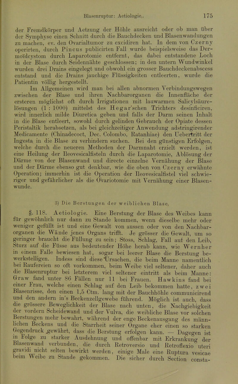 der Fremdkörper und Aetzung der Höhle ausreicht oder ob man über der Symphyse einen Schnitt durch die Bauchdecken und Blasenwandungen zu machen, ev. den Ovarialtumor zu excidiren hat. In dem von Czerny operirten, durch Pincus publicirten Fall wurde beispielsweise das Der- moi'dcystom durch Laparotomie entfernt, das dabei entstandene Loch in der Blase durch Seidennähte geschlossen; in den untern Wundwinkel wurden drei Drains eingelegt und obwohl ein grosser Bauchdeckenabscess entstand und die Drains jauchige Flüssigkeiten entleerten, wurde die Patientin völlig hergestellt. Im Allgemeinen wird man bei allen abnormen Verbindungswegen zwischen der Blase und ihren Nachbarorganen die Innenfläche der ersteren möglichst oft durch Irrigationen mit lauwarmen Salicylsäure- lösungen (1 : 1000) mittelst des Hegar'schen Trichters desinficiren, wird innerlich milde Diuretica geben und falls der Darm seinen Inhalt in die Blase entleert, sowohl durch gelinden Gebrauch der Opiate dessen Peristaltik herabsetzen, als bei gleichzeitiger Anwendung adstringirender Medicamente (Chinadecoct, Dec. Colombo, Ratanhiae) den Uebertritt der Ingesta in die Blase zu verhindern suchen. Bei den günstigen Erfolgen, welche durch die neueren Methoden der Darmnaht erzielt werden, ist eine Heilung der Beovesicalfisteln durch die Laparotomie, Ablösung der Därme von der Blasenwand und directe einzelne Vernähung der Blase und der Därme ebenso gut denkbar, wie die oben von Czerny erwähnte Operation; immerhin ist die Operation der Ileovesicalfistel viel schwie- riger und gefährlicher als die OVariotomie mit Vernähung einer Blasen- wunde. 3) Die Berstungen der weiblichen Blase, §. 118. Aetiologie. Eine Berstung der Blase des Weibes kann für gewöhnhch nur dann zu Stande kommen, wenn dieselbe melir oder weniger gefüllt ist und eine Grewalt von aussen oder von den Nachbar- organen die Wände jenes Organs trifft. Je grösser die Gewalt, um so geringer braucht die Füllung zu sein; Stoss, Schlag, Fall auf den Leib, Sturz auf die Füsse aus bedeutender Höhe herab kann, wie Wernher in einem Falle bewiesen hat, sogar bei leerer Blase die Berstung be- werksteUigen. Indess sind diese Ursachen, die beim Manne namentlich bei Raufereien so oft vorkommen, beim Weibe viel seltener, daher auch die Blasenruptur bei letzterem viel seltener eintritt als beim Manne: Graw fand unter 86 Fällen nur 11 bei Frauen. Hawkins fand bei einer Frau, welche einen Schlag auf den Leib bekommen hatte, zwei Blasenrisse, den einen 1,5 Ctm. lang mit der Bauchhöhle communicirend und den andern in's Beckenzellgewebe führend. Möglich ist auch, dass die grössere BewegHchkeit der Blase nach unten, die Nachgiebigkeit der vordem Scheidewand und der Vulva, die weibliche Blase vor solchen Berstungen mehr bewahrt, während der enge Beckenausgang des männ- lichen Beckens und die Starrheit seiner Organe eher einen so starken Gegendruck gewährt, dass die Berstung erfolgen kann. — Dagegen ist m Folge zu starker Ausdehnung und offenbar mit Erkrankuno- der Blasenwand verbunden, die durch Retroversio und Retroflexio'^uteri gravidi nicht selten bewirkt werden, einige Male eine Ruptura vesicae beim Weibe zu Stande gekommen. Die sicher durch Section consta-