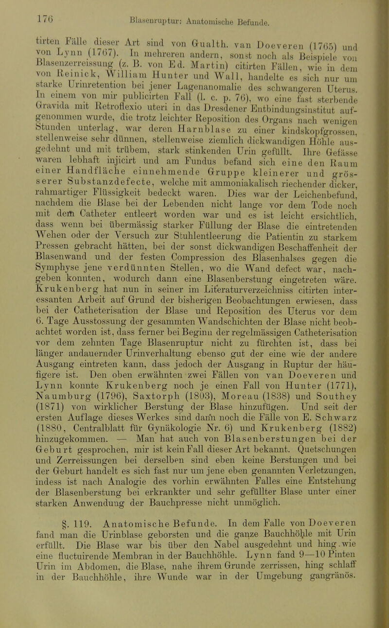 17ü Blasenruptur: Anatomische Befunde. tirten Fälle dieser Art sind von Gualth. van Doeveren (17G5) und von Lynn (17o7) In mehreren andern, sonst noch als Beispiele von Blasenzerreissung (z. B. von Ed. Martin) citirten Fällen, Avie in dem von iieinick, William Hunter und Wall, handelte es sich nur um starke Urmretention bei jener Lagenanomalie des schwangeren Uterus In einem von mir publicirten Fall (1. c. p. 7(3), wo eine fast sterbende brravida mit Ketroflexio uteri in das Dresdener Entbindungsinstitut auf- genommen wurde, die trotz leichter Reposition des Organs nach wenigen Stunden unterlag, war deren Harnblase zu einer kindskopfgrosseu, stellenweise sehr dünnen, stellenweise ziemlich dickwandigen Höhle aus- gedehnt und mit trübem, stark stinkenden Urin gefüllt. Ihre Gefässe waren lebhaft iujicirt und am Fundus befand sich eine den Kaum einer Handfläche einnehmende Gruppe kleinerer und grös- serer Substanzdefecte, welche mit ammoniakalisch riechender dicker, rahmartiger Flüssigkeit bedeckt waren. Dies war der Leichenbefund' nachdem die Blase bei der Lebenden nicht lange vor dem Tode noch mit dem Catheter entleert worden war und es ist leicht ersichtlich, dass wenn bei übermässig starker Füllung der Blase die eintretenden Wehen oder der Versuch zur Stuhlentleerung die Patientin zu starkem Pressen gebracht hätten, bei der sonst dickwandigen Beschaffenheit der Blasenwand und der festen Compression des Blasenhalses gegen die Symphyse jene verdünnten Stellen, wo die Wand defect war, nach- geben konnten, wodurch dann eine Blasenberstung eingetreten wäre. Krukenberg hat nun in seiner im Literaturverzeichniss citirten inter- essanten Arbeit auf Grund der bisherigen Beobachtungen erwiesen, dass bei der Catheterisation der Blase und Reposition des Uterus vor dem 6. Tage Ausstossung der gesammten Wandschichten der Blase nicht beob- achtet worden ist, dass ferner bei Beginn der regelmässigen Catheterisation vor dem zehnten Tage Blasenruptur nicht zu fürchten ist, dass bei länger andauernder Urinverhaltung ebenso gut der eine wie der andere Ausgang eintreten kann, dass jedoch der Ausgang in Ruptur der häu- figere ist. Den oben erwähnten zwei Fällen von van Doeveren und Lynn konnte Krukenberg noch je einen Fall von Hunter (1771), Naumburg (1796), Saxtorph (1803), Moreau (1838) und Southey (1871) von wirklicher Berstung der Blase hinzufügen. Und seit der ersten Auflage dieses Werkes sind dann noch die Fälle von E. Schwarz (1880, Centraiblatt für Gynäkologie Nr. 6) und Krukenberg (1882) hinzugekommen. — Man hat auch von Blasenberstungen bei der Geburt gesprochen, mir ist kein Fall dieser Art bekannt. Quetschungen und Zerreissungen bei derselben sind eben keine Berstungen und bei der Geburt handelt es sich fast nur um jene eben genannten Verletzungen, indess ist nach Analogie des vorhin erwähnten Falles eine Entstehung der Blasenberstung bei erkrankter und sehr gefüllter Blase unter einer starken Anwendung der Bauchpresse nicht unmöglich. §. 119. Anatomische Befunde. In dem Falle von Doeveren fand man die Urinblase geborsten und die ganze Bauchhöhle mit Urin erfüllt. Die Blase war bis über den Nabel ausgedehnt und hing.wie eine fluctuirende Membran in der Bauchhöhle. Lynn fand 9—10 Finten Urin im Abdomen, die Blase, nahe ihrem Grunde zerrissen, hing schlaflP in der Bauchhöhle, ihre Wunde war in der Umgebung gangränös.