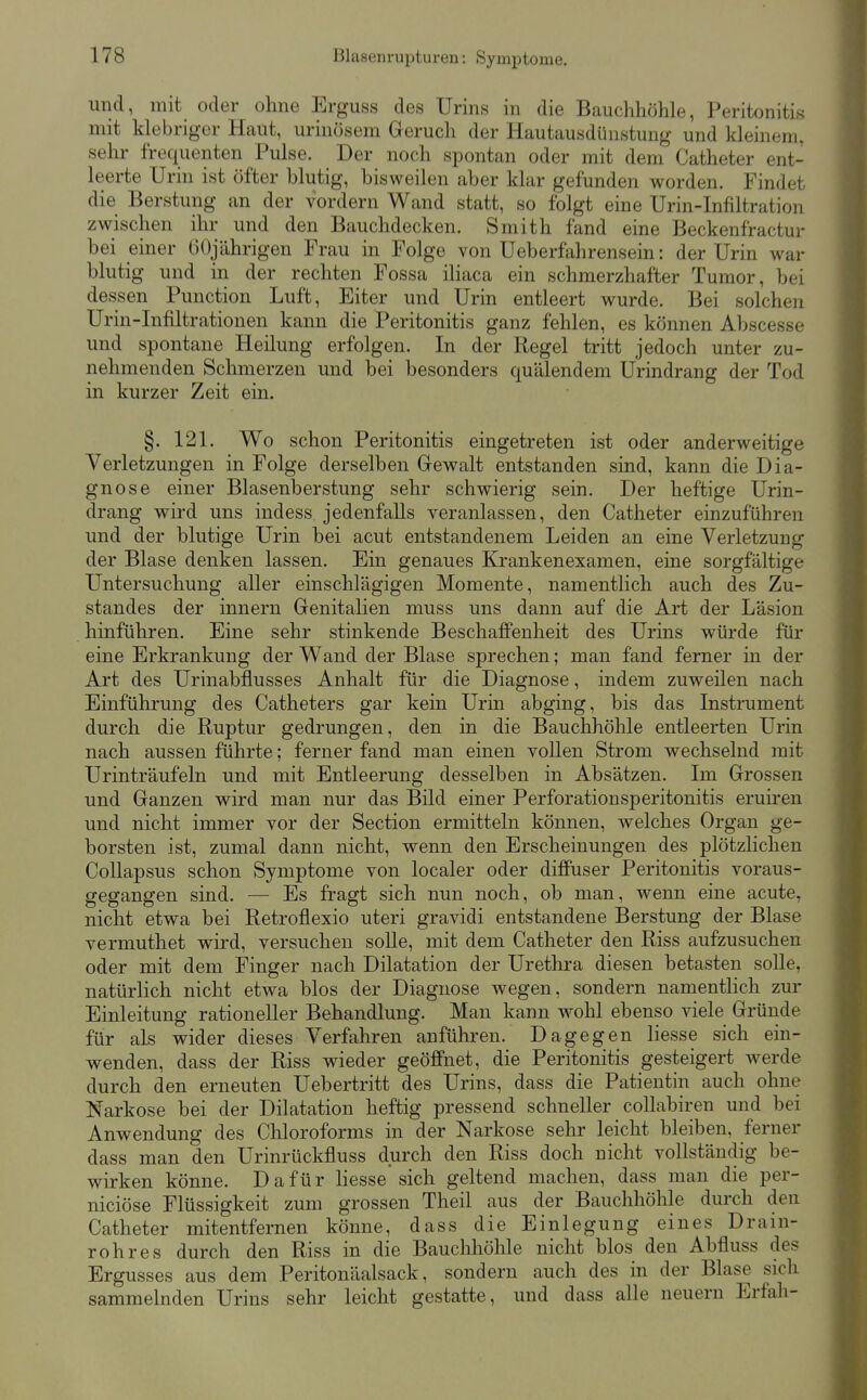 und, mit oder ohne Erguss des Urins in die Bauchhöhle, Peritonitis mit klebriger Haut, urinösem Geruch der Hautausdünstung und kleinem, sehr frequenten Pulse. Der noch spontan oder mit dem Catheter ent- leerte Urin ist öfter blutig, bisweilen aber klar gefunden worden. Findet die Berstung an der vordem Wand statt, so folgt eine Urin-Infiltration zwischen ihr und den Bauchdecken. Smith fand eine Beckenfractur bei einer GOjährigen Frau in Folge von Ueberfahrensein: der Urin war blutig und in der rechten Fossa iliaca ein schmerzhafter Tumor, bei dessen Function Luft, Eiter und Urin entleert wurde. Bei solchen Urin-Infiltrationen kami die Peritonitis ganz fehlen, es können Abscesse und spontane Heilung erfolgen. In der Regel tritt jedoch unter zu- nehmenden Schmerzen und bei besonders quälendem Urindrang der Tod in kurzer Zeit ein. §. 121. Wo schon Peritonitis eingetreten ist oder anderweitige Verletzungen in Folge derselben Gewalt entstanden sind, kann die Dia- gnose einer Blasenberstung sehr schwierig sein. Der heftige Urin- drang wird uns indess jedenfalls veranlassen, den Catheter einzuführen und der blutige Urin bei acut entstandenem Leiden an eine Verletzung der Blase denken lassen. Ein genaues Krankenexamen, eine sorgfältige Untersuchung aller einschlägigen Momente, namentlich auch des Zu- standes der innern Genitalien muss uns dann auf die Art der Läsion hinführen. Eine sehr stinkende Beschaffenheit des Urins würde für eine Erkrankung der Wand der Blase sprechen; man fand ferner in der Art des Urinabflusses Anhalt für die Diagnose, indem zuweilen nach Einführung des Catheters gar kein Urin abging, bis das Instrument durch die Ruptur gedrungen, den in die Bauchhöhle entleerten Urin nach aussen führte; ferner fand man einen vollen Strom wechselnd mit Urinträufeln und mit Entleerung desselben in Absätzen. Im Grossen und Ganzen wird man nur das Bild einer Perforationsperitonitis eruiren und nicht immer vor der Section ermitteln können, welches Organ ge- borsten ist, zumal dann nicht, wenn den Erscheinungen des plötzlichen Collapsus schon Symptome von localer oder diffuser Peritonitis voraus- gegangen sind. — Es fragt sich nun noch, ob man, wenn eine acute, nicht etwa bei Retroflexio uteri gravidi entstandene Berstung der Blase vermuthet wird, versuchen soUe, mit dem Catheter den Riss aufzusuchen oder mit dem Finger nach Dilatation der Urethra diesen betasten solle, natürlich nicht etwa blos der Diagnose wegen, sondern namentlich zur Einleitung rationeller Behandlung. Man kann wohl ebenso viele Gründe für als wider dieses Verfahren anführen. Dagegen Hesse sich ein- wenden, dass der Riss wieder geöffnet, die Peritonitis gesteigert werde durch den erneuten Uebertritt des Urins, dass die Patientin auch ohne Narkose bei der Dilatation heftig pressend schneller collabiren und bei Anwendung des Chloroforms in der Narkose selir leicht bleiben, ferner dass man den Urinrückfluss durch den Riss doch nicht vollständig be- wirken könne. Dafür Hesse sich geltend machen, dass man die per- niciöse Flüssigkeit zum grossen Theil aus der Bauchhöhle durch den Catheter mitentfernen könne, dass die Einlegung eines Drain- rohres durch den Riss in die Bauchhöhle nicht blos den Abfluss des Ergusses aus dem Peritonäalsack, sondern auch des in der Blase sich sammelnden Urins sehr leicht gestatte, und dass alle neuern Erfah-