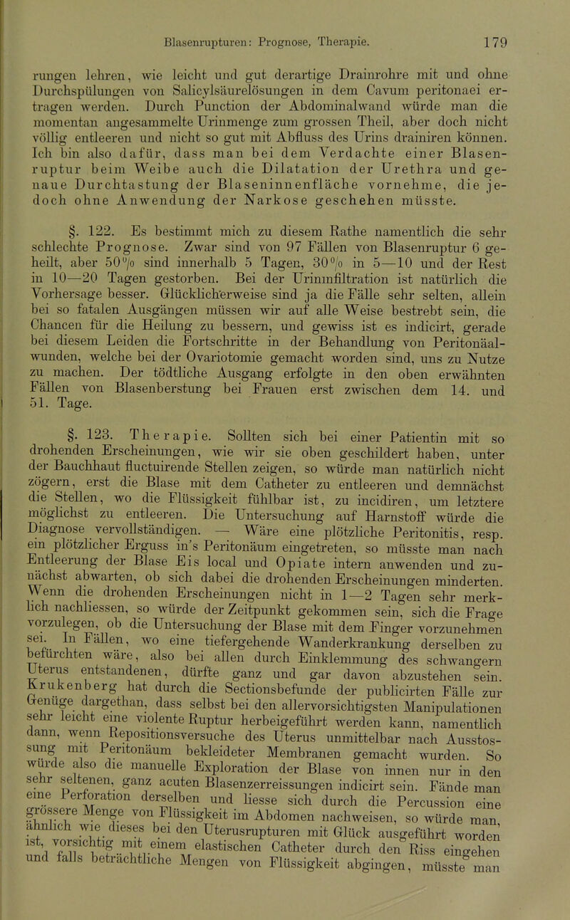 rungen lehren, wie leicht und gut derartige Drainrohre mit und ohne Durchspülungen von Salicylsäurelösungen in dem Cavum peritonaei er- tragen werden. Durch Function der Abdominalwand würde man die momentan angesammelte ürinmenge zum grossen Theil, aber doch nicht völlig entleeren und nicht so gut mit Abfluss des Urins drainiren können. Ich bin also dafür, dass man bei dem Verdachte einer Blasen- ruptur beim Weibe auch die Dilatation der Urethra und ge- naue Durchtastung der Blaseninnenfläche vornehme, die je- doch ohne Anwendung der Narkose geschehen müsste. §. 122. Es bestimmt mich zu diesem Rathe namentlich die sehr schlechte Prognose. Zwar sind von 97 Fällen von Blasenruptur 6 ge- heilt, aber 50 /o sind innerhalb 5 Tagen, 30 /o in 5—10 und der Rest in 10—20 Tagen gestorben. Bei der Urinmfiltration ist natürlich die Vorhersage besser. Glücklicherweise sind ja die Fälle sehr selten, allein bei so fatalen Ausgängen müssen wir auf alle Weise bestrebt sein, die Chancen für die Heilung zu bessern, und gewiss ist es indicirt, gerade bei diesem Leiden die Fortschritte in der Behandlung von Peritonäal- wunden, welche bei der Ovariotomie gemacht worden sind, uns zu Nutze zu machen. Der tödtliche Ausgang erfolgte in den oben erwähnten Fällen von Blasenberstung bei Frauen erst zwischen dem 14. und 51. Tage. §.123. Therapie. Sollten sich bei einer Patientin mit so drohenden Erscheinungen, wie wir sie oben geschildert haben, unter der Bauchhaut fluctuirende Stellen zeigen, so würde man natürlich nicht zögern, erst die Blase mit dem Catheter zu entleeren und demnächst die Stellen, wo die Flüssigkeit fühlbar ist, zu incidiren, um letztere möghchst zu entleeren. Die Untersuchung auf Harnstoff würde die Diagnose vervollständigen. — Wäre eine plötzliche Peritonitis, resp. em plötzlicher Erguss in's Peritonäum eingetreten, so müsste man nach Entleerung der Blase Eis local und Opiate intern anwenden und zu- nächst abwarten, ob sich dabei die drohenden Erscheinungen minderten. Wenn die drohenden Erscheinungen nicht in 1—2 Tagen sehr merk- hch nachhessen, so würde der Zeitpunkt gekommen sein, sich die Frage vorzulegen, ob die Untersuchung der Blase mit dem Finger vorzunehmen sei. In Fällen, wo eine tiefergehende Wanderkrankung derselben zu betürchten wäre, also bei aUen durch Einklemmung des schwangern Uterus entstandenen, dürfte ganz und gar davon abzustehen sein. Krukenberg hat durch die Sectionsbefunde der publicirten FäUe zur (renuge dargethan, dass selbst bei den allervorsichtigsten Manipulationen sehr leicht eine violente Ruptur herbeigeführt werden kann, namentlich dann, wenn Repositionsversuche des Uterus unmittelbar nach Ausstos- sung mit Peritonäum bekleideter Membranen gemacht wurden. So wurde also die manuelle Exploration der Blase von innen nur in den sehr seltenen ganz acuten Blasenzerreissungen indicirt sein. Fände man eine Perforation derselben und Hesse sich durch die Percussion eine grossere Menge von Flüssigkeit im Abdomen nachweisen, so würde man ähnlich wie dieses bei den Uterusrupturen mit Glück ausgeführt worden ist vorsichtig mi einem elastischen Catheter durch den Riss eingehen und falls beträchtliche Mengen von Flüssigkeit abgingen, müss e^man