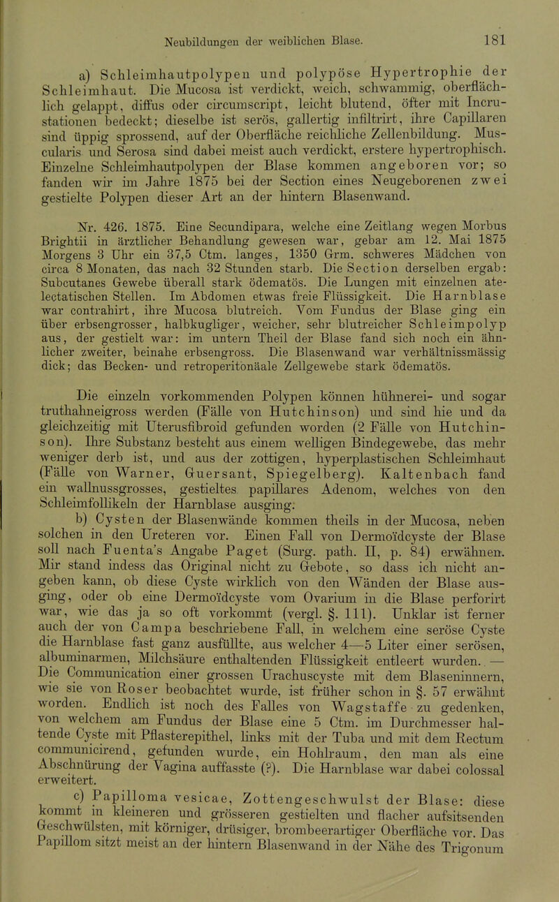 a) Schleimhautpolypeu und polypöse Hypertrophie der Schleimhaut, Die Mucosa ist verdickt, weich, schwammig, oberfläch- Kch gelappt, diffus oder circumscript, leicht blutend, öfter mit Incru- stationen bedeckt; dieselbe ist serös, gallertig infiltrirt, ihre Capillaren sind üppig sprossend, auf der Oberfläche reichliche Zellenbildung. Mus- cularis und Serosa smd dabei meist auch verdickt, erstere hypertrophisch. Einzelne Schleimhautpolypen der Blase kommen angeboren vor; so fanden wir im Jahre 1875 bei der Section eines Neugeborenen zwei gestielte Polypen dieser Art an der hintern Blasenwand. Nr. 426. 1875. Eine Secundipara, welche eine Zeitlang wegen Morbus Brightii in ärztlicher Behandlung gewesen war, gebar am 12. Mai 1875 Morgens 3 Uhr ein 37,5 Ctna. langes, 1350 Grm. schweres Mädchen von circa 8 Monaten, das nach 32 Stunden starb. Die Section derselben ergab: Subcutanes Gewebe überall stark ödematös. Die Lungen mit einzelnen ate- kctatischen Stellen. Im Abdomen etwas freie Flüssigkeit. Die Harnblase war contrahirt, ihre Mucosa blutreich. Vom Fundus der Blase ging ein über erbsengrosser, halbkugliger, weicher, sehr blutreicher Schleimpolyp aus, der gestielt war: im untern Theil der Blase fand sich noch ein ähn- licher zweiter, beinahe erbsengross. Die Blasenwand war verhältnissmässig dick; das Becken- und retroperitonäale Zellgewebe stark ödematös. Die einzeln vorkommenden Polypen können hühnerei- und sogar truthahneigross werden (Fälle von Hutchinson) und sind hie und da gleichzeitig mit Uterusfibroid gefunden worden (2 Fälle von Hutchin- son). Ihre Substanz besteht aus einem welligen Bindegewebe, das mehr weniger derb ist, und aus der zottigen, hyperplastischen Schleimhaut (FäUe von Warner, Guersant, Spiegelberg). Kaltenbach fand ein wallnussgrosses, gestieltes papilläres Adenom, welches von den SchleimfoUikeln der Harnblase ausging. b) Cysten der Blasenwände kommen theils in der Mucosa, neben solchen in den Ureteren vor. Einen Fall von Dermoidcyste der Blase soll nach Fuenta's Angabe Paget (Surg. path. H, p. 84) erwähnen. Mir stand indess das Original nicht zu Gebote, so dass ich nicht an- geben kann, ob diese Cyste wirkhch von den Wänden der Blase aus- ging, oder ob eine Dermoidcyste vom Ovarium in die Blase perforirt war, wie das ja so oft vorkommt (vergl. §. III). Unklar ist ferner auch der von Campa beschriebene Fall, in welchem eine seröse Cyste die Harnblase fast ganz ausfüllte, aus welcher 4—5 Liter einer serösen, albuminarmen, Milchsäure enthaltenden Flüssigkeit entleert wurden..— Die Communication einer grossen Urachuscyste mit dem Blaseninuern, wie sie von Roser beobachtet wurde, ist früher schon in §. 57 erwähnt worden. Endlich ist noch des Falles von Wag st äffe zu gedenken, von welchem am Fundus der Blase eine 5 Ctm. im Durchmesser hal- tende Cyste mit Pflasterepithel, Hnks mit der Tuba und mit dem Rectum commumcirend, gefunden wurde, ein Hohlraum, den man als eine Abschnürung der Vagina auffasste (?). Die Harnblase war dabei colossal erweitert. c) Papilloma vesicae, Zottengeschwulst der Blase: diese kommt m kleineren und grösseren gestielten und flacher aufsitsenden Geschwülsten, mit körniger, drüsiger, brombeerartiger Oberfläche vor Das Papillom sitzt meist an der hintern Blasenwand in der Nähe des Trio-onura