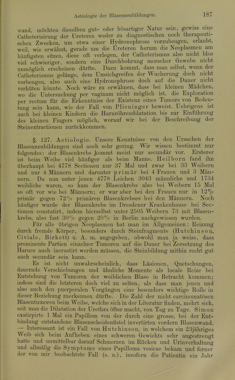 Avand, möchten dieselben gut- oder bösartiger Natur sein, gewiss eine Catlieterisirung der Ureteren weder zu diagnostischen noch therapeuti- schen Zwecken, um etwa einer Hydronephrose vorzubeugen, erlaubt, weil, wie erwähnt, gerade um die Ureteren herum die Neoplasmen am häufigsten sitzen, diese oft verlegen, der Catheterismus also nicht blos viel schwieriger, sondern eine Durchbohrung morscher Grewebe nicht unmögHch erscheinen dürfte. Dazu kommt, dass man selbst, wenn der Catheterismus gelänge, dem Umsichgreifen der Wucherung doch nicht vorbeugen, also auch eine Hydronephrose doch auf die Dauer nicht verhüten könnte. Noch wäre zu erwähnen, dass bei kleinen Mädchen, wo die Untersuchung per vaginam nicht möglich ist, die Exploration per rectum für die Erkenntniss der Existenz eines Tumors von Bedeu- tung sein kann, wie der Fall von Plieninger beweist. Uebrigens ist auch bei kleinen Kmdern die Harnröhrendilatation bis zur Einführung des kleinen Fingers möghch, worauf wir bei der Beschreibung der Steinextractionen zurückkommen. §. 127. Aetiologie. Unsere Kenntnisse von den Ursachen der Blasenneubildungen sind noch sehr gering. Wir wissen bestimmt nur folgendes: der Blasenkrebs Jcommt meist nur secundär vor. Ersterer ist beim Weibe viel häufiger als beim Manne. Heilborn fand ihn überhaupt bei 4778 Sectionen nur 37 Mal und zwar bei 33 Weibern und nur 4 Männern und darunter primär bei 4 Frauen und 3 Män- nern. Da nun unter jenen 4778 Leichen 3043 männliche und 1734 weibhche waren, so kam der Blasenkrebs also bei Weibern 15 Mal so oft vor wie bei Männern; er war aber bei den Frauen nur in 12'/o primär gegen 72°/o primären Blasenkrebses bei den Männern. Noch häufiger wurde der Blasenkrebs im Dresdener Krankenhause bei Sec- tionen constatirt, indem hierselbst unter 2505 Weibern 73 mit Blasen- krebs, also fast SO^jo gegen 20*^/0 in Berlin nachgewiesen wurden. Für alle übrigen Neoplasmen hat man im Allgemeinen: Reizung durch fremde Körper, besonders durch Steinfragmente (Hutchinson, Civiale, Birkett) u. A. ni. angegeben, obwohl man ja weiss, dass prominente Partien einzelner Tumoren auf die Dauer bei Zersetzung des Harnes auch incrustirt werden müssen, die Steinbildung mithin recht gut auch secundär sein kann. Es ist nicht unwahrscheinlich, dass Läsionen, Quetschungen, dauernde Verschiebungen und ähnliche Momente als locale Reize bei Entstehung von Tumoren der weiblichen Blase in Betracht kommen; indess sind die letzteren doch viel zu selten, als dass man jenen und also auch den puerperalen Vorgängen eine besonders wichtige Rolle in dieser Beziehung zuerkennen dürfte. Die Zahl der nicht carcinomatösen Blasentumoren beim Weibe, welche sich in der Literatur finden, mehrt sich, seit man die Dilatation der Urethra öfter macht, von Tag zu Tage. Simon exstirpirte 1 Mal ein Papillom von der durch eine grosse, bei der Ent- bindung entstandene Blasenscheidenfistel invertirten vordem Blasenwand. — Interessant ist ein Fall von Hutchinson, in welchem ein 23jähriges Weib sich beim Aufheben eines schweren Gewichts sehr angestrengt hatte und unmittelbar darauf Schmerzen im Rücken und Urinverhaltung und allmälig die Symptome eines Papilloma vesicae bekam und ferner der von mir beobachtete Fall (s. u.), insofern die Patientin ein Jahr