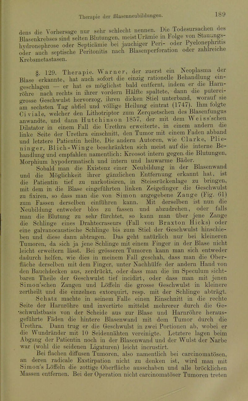 dens die Vorhersage nur sehr schlecht nennen. Die Todesursachen des Blasenkrebses sind selten Blutungen, meist Urämie m Folge von btauungs- hydronephrose oder Septicämie bei jauchiger Pen- oder Pyelonephritis oder auch septische Peritonitis nach Blasenperforation oder zahlreiche Krebsmetastasen. § 129. Therapie. Warner, der zuerst ein Neoplasma der Blase erkannte, hat auch sofort die einzig rationelle Behandlung-^em- o-eschlao-en — er hat es möglichst bald entfernt, indem er die Harn- röhre nach rechts in ihrer vordem Hälfte spaltete, dann die puterei- o-rosse Geschwulst hervorzog, iliren dicken Stiel unterband, worauf sie am sechsten Tag abfiel und völhge Heilung eintrat (1747). Ilim folgte Civiale, welcher den Lithotriptor zum Zerquetschen des Blasenfungus anwandte, und dann Hutchinson 1857, der mit dem Weiss'schen Diktator m einem Fall die Urethra erweiterte, in einem andern die linke Seite der Urethra einschnitt, den Tumor mit einem Faden abband und letztere Patientin heilte. Die andern Autoren, wie Clarke, Plie- ninger, Blich-Winge beschränkten sich meist auf die interne Be- handlung und empfahlen namenthch: Kreosot intern gegen, die Blutungen, Morphium hypodermatisch und intern und lauwarme Bäder. Sobald man die Existenz einer Neubildung in der Blasenwand und die Möglichkeit ihrer gänzHchen Entfernung erkannt hat, ist die Patientin tief zu narkotisii'en, in Steissrückenlage zu bringen, mit dem in die Blase eingeführten linken Zeigefinger die Geschwulst zu fixiren, so dass man die von Simon angegebene Zange (Fig. 61) zum Fassen derselben einführen kann. Mit derselben ist nun die Neubildung entweder blos zu fassen und abzudrehen, oder falls man die Blutung zu sehr fürchtet, so kann man über jene Zange die Schhnge eines Drahtecraseurs (Fall von Braxton Hicks) oder eine galvanocaustische Schlinge bis zum Stiel der Geschwulst hinschie- ben und diese dann abtragen. Das geht natürlich nur bei kleineren Tumoren, da sich ja jene ScMinge mit einem Finger in der Blase nicht leicht erweitern lässt. Bei grösseren Tumoren kann man sich entweder dadurch helfen, wie dies in meinem Fall geschah, dass man die Ober- fläche derselben mit dem Finger, unter Nachhülfe der andern Hand von den Bauchdecken aus, zerdrückt, oder dass man die im Speculum sicht- baren Theile der Geschwulst tief incidirt, oder dass man mit jenen Simon'schen Zangen und Löffeln die grosse Geschwulst in kleinere zertheilt und die einzelnen extorquirt, resp. mit der Schlinge abträgt. Schatz machte in seinem Falle einen Einschnitt in die rechte Seite der Harnröhre und invertirte mittelst mehrerer durch die Ge- 'schwulstbasis von der Scheide aus zur Blase und Harnröhre heraus- geführte Fäden die hintere Blasenwand mit dem Tumor durch die Urethra. Dann trug er die Geschwulst in zwei Portionen ab, wobei er die Wundränder mit 10 Seidennähten vereinigte. Letztere lagen beim Abgang der Patientin noch in der Blasenwand und der Wulst der Narbe war (wohl die seidenen Ligaturen) leicht incrusth't. Bei flachen diffusen Tumoren, also namentlich bei carcinomatösen, an deren radicale Exstirpation nicht zu denken ist, wird man mit Simon's Löffeln die zottige Oberfläche ausschaben und alle bröcklichen Massen entfernen. Bei der Operation nicht carcinomatöser Tumoren treten