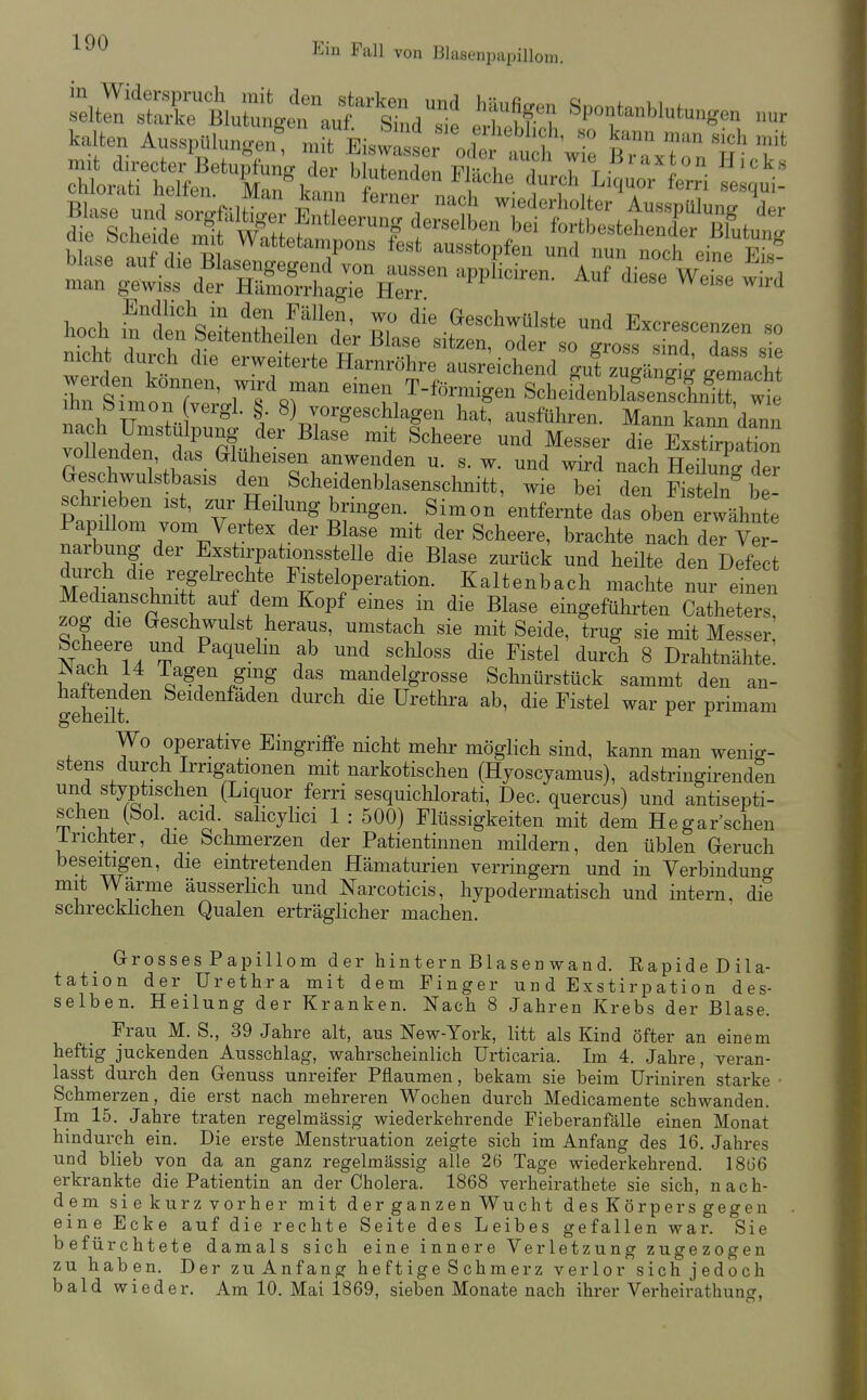 kalten Auss,^U,„ge„;';jEis^:;:L^'^„<^'S mit directer Betupfunfr der bliifpiifipn Pi-.i i 7^^^ .^^^ ^xt on Hicks Fullen, wo die Geschwülste und Excrescenzen so hoch m den Seitentheilen der Blase sitzen, oder so gross S dass sie nicht durch die erweiterte Harnröhre ausreichend gut zugän^ig ^.emacht rSünoiX' rs'«r --n T-fonnlgen ScheSenblSe^t :t Ihn bimon vergl. ^ 8) vorgeschlagen hat, ausführen. Mann kann dann nach Umstulpung der Blase mit Scheere und Messer die Exstlpation vollenden, das Glüheisen anwenden u. s. w. und wird nach HeW de? Geschwulstbasis den Scheidenblasenschnitt, wie bei den Fistelnde schrieben ist, zur Heüung bringen. Simon entfernte das oben erwähnte Papillom vom Vertex der Blase mit der Scheere, brachte nach deT ver! narbung der Exstirpationsstelle die Blase zurück und heilte den Defect dui-ch die regelrechte Fisteloperation. Kaltenbach machte nur einen Medianschnitt au dem Kopf eines in die Blase eingeführten Catheters, zog die Geschwulst heraus, umstach sie mit Seide, trug sie mit Messer Scheere und Paquelm ab und scliloss die Fistel durch 8 Drahtnähte: i^T ; mandelgrosse Schnürstück sammt den an- o-eheüt ^^'^^^^^''^ ^^^^^ Urethra ab, die Fistel war per primam Wo operative Eingriffe nicht mehr möglich sind, kann man wenig- stens durch Irrigationen mit narkotischen (Hyoscyamus), adstringirenden und styptischen (Liquor ferri sesquichlorati, Dec. quercus) und antisepti- schen (Solacid. salicylici 1 : 500) Flüssigkeiten mit dem Hegar'schen irichter, die Schmerzen der Patientinnen mildern, den üblen Geruch beseitigen, die eintretenden Hämaturien verringern und in Verbinduno- mit Wärme äusserlich und Narcoticis, hypodermatisch und intern, die schrecküchen Qualen erträglicher machen. Grosses Papillom der hintern Blasen wand. RapideDila- tation der Urethra mit dem Finger und Exstirpation des- selben. Heilung der Kranken. Nach 8 Jahren Krebs der Blase. Frau M. S., 39 Jahre alt, aus New-York, litt als Kind öfter an einem heftig juckenden Ausschlag, wahrscheinlich Urticaria. Im 4. Jahre, veran- lasst durch den Genuss unreifer Pflaumen, bekam sie beim Uriniren starke Schmerzen, die erst nach mehreren Wochen durch Medicamente schwanden. Im 15. Jahre traten regelmässig wiederkehrende Fieberanfälle einen Monat hindurch ein. Die erste Menstruation zeigte sich im Anfang des 16. Jahres und blieb von da an ganz regelmässig alle 26 Tage wiederkehrend. 1866 erkrankte die Patientin an der Cholera. 1868 verheirathete sie sich, nach- dem sie kurz vorher mit derganzen Wucht des Körpers gegen eine Ecke auf die rechte Seite des Leibes gefallen war. Sie befürchtete damals sich eine innere Verletzung zugezogen zu haben. Der zu Anfang heftige Schmerz verlor sich jedoch bald wieder. Am 10. Mai 1869, sieben Monate nach ihrer Verheirathuncr,
