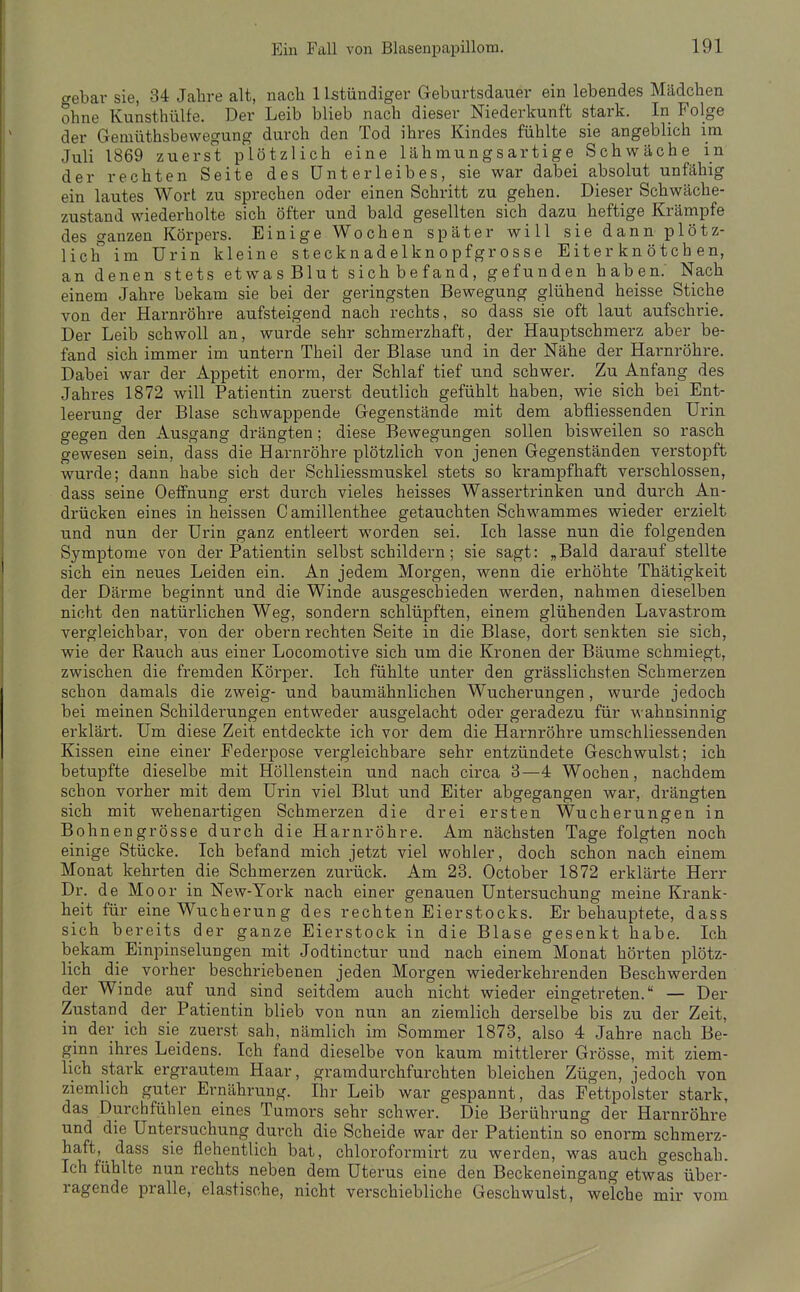 crebar sie, 34 Jahre alt, nach 1 Istündiger Geburtsdauer ein lebendes Mädchen ohne Kunsthülfe. Der Leib blieb nach dieser Niederkunft stark. In Folge der Gemüthsbewegung durch den Tod ihres Kindes fühlte sie angeblich im Juli 1869 zuerst plötzlich eine lähmungsartige Schwäche in der rechten Seite des Unterleibes, sie war dabei absolut unfähig ein lautes Wort zu sprechen oder einen Schritt zu gehen. Dieser Schwäche- zustand wiederholte sich öfter und bald gesellten sich dazu heftige Krämpfe des ganzen Körpers. Einige Wochen später will sie dann plötz- lich im Urin kleine stecknadelknopfgrosse Eiter kn ötch en, an denen stets etwasBlut sichbefand, gefunden haben. Nach einem Jahre bekam sie bei der geringsten Bewegung glühend heisse Stiche von der Harnröhre aufsteigend nach rechts, so dass sie oft laut aufschrie. Der Leib schwoll an, wurde sehr schmerzhaft, der Hauptschmerz aber be- fand sich immer im untern Theil der Blase und in der Nähe der Harnröhre. Dabei war der Appetit enorm, der Schlaf tief und schwer. Zu Anfang des Jahres 1872 will Patientin zuerst deutlich gefühlt haben, wie sich bei Ent- leerung der Blase schwappende Gegenstände mit dem abfliessenden Urin gegen den Ausgang drängten; diese Bewegungen sollen bisweilen so rasch gewesen sein, dass die Harnröhre plötzlich von jenen Gegenständen verstopft wurde; dann habe sich der Schliessmuskel stets so krampfhaft verschlossen, dass seine Oeffnung erst durch vieles heisses Wassertrinken und durch An- drücken eines in heissen C amillenthee getauchten Schwammes wieder erzielt und nun der Urin ganz entleert worden sei. Ich lasse nun die folgenden Symptome von der Patientin selbst schildern; sie sagt: „Bald darauf stellte sich ein neues Leiden ein. An jedem Morgen, wenn die erhöhte Thätigkeit der Därme beginnt und die Winde ausgeschieden werden, nahmen dieselben nicht den natüi'lichen Weg, sondern schlüpften, einem glühenden Lavastrom vergleichbar, von der obern rechten Seite in die Blase, dort senkten sie sich, wie der Rauch aus einer Locomotive sich um die Kronen der Bäume schmiegt, zwischen die fremden Körper. Ich fühlte unter den grässlichsten Schmerzen schon damals die zweig- und baumähnlichen Wucherungen, wurde jedoch bei meinen Schilderungen entweder ausgelacht oder geradezu für wahnsinnig erklärt. Um diese Zeit entdeckte ich vor dem die Harnröhre umschliessenden Kissen eine einer Pederpose vergleichbare sehr entzündete Geschwulst; ich betupfte dieselbe mit Höllenstein und nach circa 3—4 Wochen, nachdem schon vorher mit dem Urin viel Blut und Eiter abgegangen war, drängten sich mit wehenartigen Schmerzen die drei ersten Wucherungen in Bohnengrösse durch die Harnröhre. Am nächsten Tage folgten noch einige Stücke. Ich befand mich jetzt viel wohler, doch schon nach einem Monat kehrten die Schmerzen zurück. Am 23. October 1872 erklärte Herr Dr. de Moor in New-York nach einer genauen Untersuchung meine Krank- heit für eine Wucherung des rechten Eierstocks. Er behauptete, dass sich bereits der ganze Eierstock in die Blase gesenkt habe. Ich bekam EinpinseluDgen mit Jodtinctur und nach einem Monat hörten plötz- lich die vorher beschriebenen jeden Morgen wiederkehrenden Beschwerden der Winde auf und sind seitdem auch nicht wieder eingetreten. — Der Zustand der Patientin blieb von nun an ziemlich derselbe bis zu der Zeit, in der ich sie zuerst sah, nämlich im Sommer 1873, also 4 Jahre nach Be- ginn ihres Leidens. Ich fand dieselbe von kaum mittlerer Grösse, mit ziem- lich stark ergrautem Haar, gramdurchfurchten bleichen Zügen, jedoch von ziemlich guter Ernährung. Ihr Leib war gespannt, das Fettpolster stark, das Durchfühlen eines Tumors sehr schwer. Die Berührung der Harnröhre und die Untersuchung durch die Scheide war der Patientin so enorm schmerz- haft, dass sie flehentlich bat, chloroformirt zu werden, was auch geschah. Ich fühlte nun rechts neben dem Uterus eine den Beckeneingang etwas über- ragende pralle, elastische, nicht verschiebliche Geschwulst, welche mir vom
