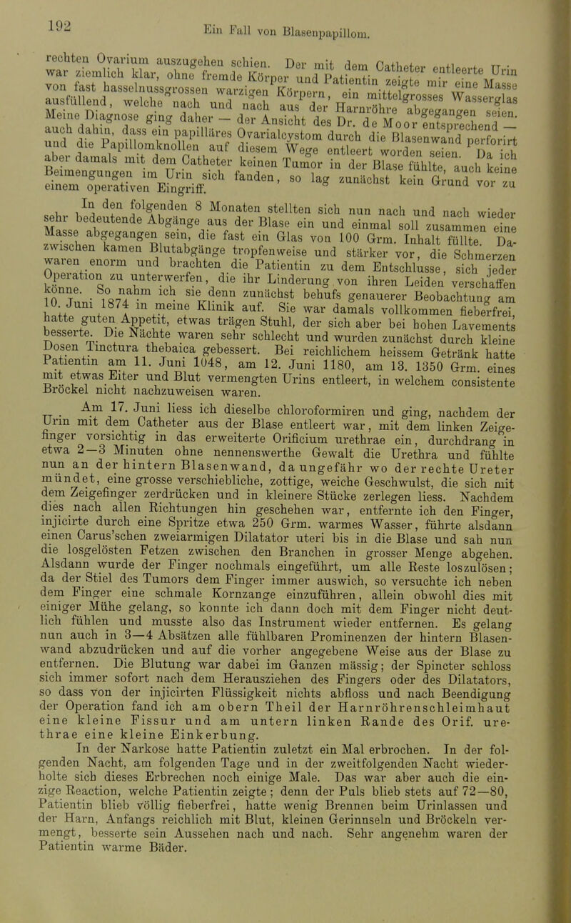 Meine Diagnose ging daher - äeTLZttslT.Tm^^^^^^^ und dif P; T Ovarialcystom durch die I^a enwind pe'fon^t und die Papillomknollen auf diesem Wege entleert worden Teien Da ir-h aber damals mit dem Catheter keinen Tam°or in der Blase füh te auch ke ne 'rTSVn^FngHff^^^^^ - ^^^ --^^^ ^^-^ - 1 folgenden 8 Monaten stellten sich nun nach und nach wieder sehr bedeutende Abgänge aus der Blase ein und einmal soll zusammen eine Masse abgegangen sem die fast ein Glas von 100 Grm. Inhalt fmUe Da! zwischen kamen Blutabgänge tropfenweise und stärker vor, die Schmerzen waren enorm und brachten die Patientin zu dem Entschlüsse s ch eder k«^nf ^n'^ unterwerfen die ihr Linderung von ihren Leiden verschaffen io Tn.,- 187? ' ''In^'.^ ^^^'^'^ ^^^^^^ genauerer Beobachtung am 10 Juni 1874 m meine Klinik auf. Sie war damals vollkommen fieberfrei, hatte guten Appetit, etwas trägen Stuhl, der sich aber bei hohen Lavements besserte Die Nachte waren sehr schlecht und wurden zunächst durch kleine Dosen Tmctura thebaica gebessert. Bei reichlichem heissem Getränk hatte Patientin am 11. Jum 1048, am 12. Juni 1180, am 13. 1350 Grm eines mit etwas Elter und Blut vermengten Urins entleert, in welchem consistente -Brockel nicht nachzuweisen waren. TT • '^^^^ ^^^^^ dieselbe chloroformiren und ging, nachdem der Urm mit dem Catheter aus der Blase entleert war, mit dem linken Zeige- linger vorsichtig m das erweiterte Orificium urethrae ein, durchdrang in etwa 2—3 Minuten ohne nennenswerthe Gewalt die Urethra und fühlte nun an der hintern Blasenwand, da ungefähr wo der rechte Ureter mündet, eine grosse verschiebliche, zottige, weiche Geschwulst, die sich mit dem Zeigefinger zerdrücken und in kleinere Stücke zerlegen Hess. Nachdem dies nach allen Richtungen hin geschehen war, entfernte ich den Finger, injicirte durch eine Spritze etwa 250 Grm. warmes Wasser, führte alsdann einen Carus'schen zweiarmigen Diktator uteri bis in die Blase und sah nun die losgelösten Petzen zwischen den Branchen in grosser Menge abgehen. Alsdann wurde der Finger nochmals eingeführt, um alle Reste loszulösen; da der Stiel des Tumors dem Finger immer auswich, so versuchte ich neben dem Finger eine schmale Kornzange einzuführen, allein obwohl dies mit einiger Mühe gelang, so konnte ich dann doch mit dem Finger nicht deut- lich fühlen und musste also das Instrument wieder entfernen. Es gelang nun auch in 3—4 Absätzen alle fühlbaren Prominenzen der hintern Blasen- wand abzudrücken und auf die vorher angegebene Weise aus der Blase zu entfernen. Die Blutung war dabei im Ganzen mässig; der Spincter schloss sich immer sofort nach dem Herausziehen des Fingers oder des Dilatators, so dass von der injicirten Flüssigkeit nichts abfloss und nach Beendigung der Operation fand ich am obern Theil der Harnröhrenschleimhaut eine kleine Fissur und am untern linken Rande des Orif. ure- thrae eine kleine Einkerbung. In der Narkose hatte Patientin zuletzt ein Mal erbrochen. In der fol- genden Nacht, am folgenden Tage und in der zweitfolgenden Nacht wieder- holte sich dieses Erbrechen noch einige Male. Das war aber auch die ein- zige Reaction, welche Patientin zeigte ; denn der Puls blieb stets auf 72—80, Patientin blieb völlig fieberfrei, hatte wenig Brennen beim Urinlassen und der Harn, Anfangs reichlich mit Blut, kleinen Gerinnseln und Bröckeln ver- mengt, besserte sein Aussehen nach und nach. Sehr angenehm waren der Patientin warme Bäder,