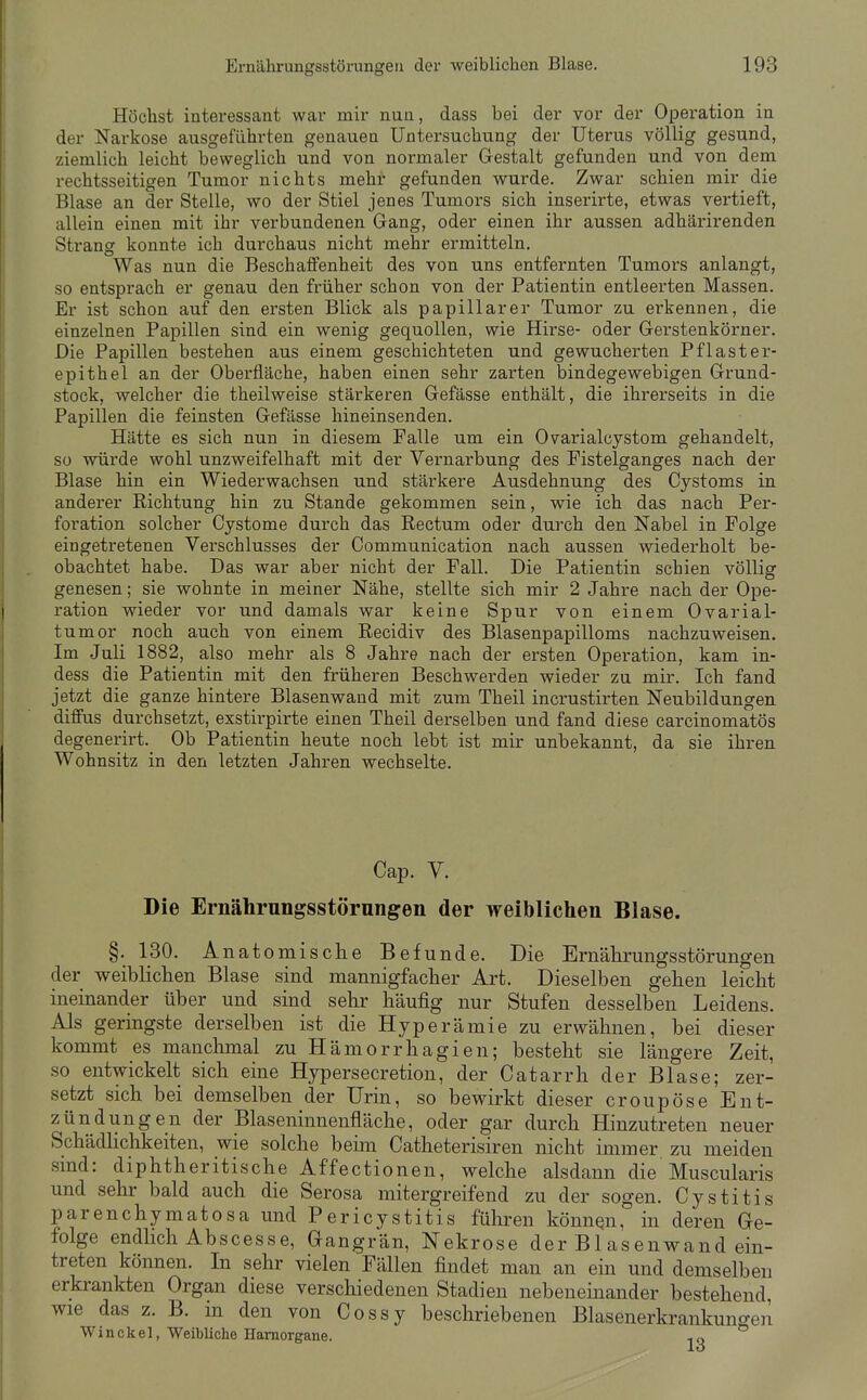 Höchst interessant war mir nun, dass bei der vor der Operation in der Narkose ausgeführten genauen Untersuchung der Uterus völlig gesund, ziemlich leicht beweglich und von normaler Gestalt gefunden und von dem rechtsseitigen Tumor nichts mehr gefunden wurde. Zwar schien mir die Blase an der Stelle, wo der Stiel jenes Tumors sich inserirte, etwas vertieft, allein einen mit ihr verbundenen Gang, oder einen ihr aussen adhärirenden Strang konnte ich durchaus nicht mehr ermitteln. Was nun die Beschaffenheit des von uns entfernten Tumors anlangt, so entsprach er genau den früher schon von der Patientin entleerten Massen, Er ist schon auf den ersten Blick als papillärer Tumor zu erkennen, die einzelnen Papillen sind ein wenig gequollen, wie Hirse- oder Gerstenkörner, Die Papillen bestehen aus einem geschichteten und gewucherten Pflaster- epithel an der Oberfläche, haben einen sehr zarten bindegewebigen Grund- stock, welcher die theilweise stärkeren Gefässe enthält, die ihrerseits in die Papillen die feinsten Gefässe hineinsenden. Hätte es sich nun in diesem Falle um ein Ovarialcystom gehandelt, so würde wohl unzweifelhaft mit der Vernarbung des Fistelganges nach der Blase hin ein Wiederwachsen und stärkere Ausdehnung des Cystoms in anderer Richtung hin zu Stande gekommen sein, wie ich das nach Per- foration solcher Cystome durch das Rectum oder durch den Nabel in Folge eingetretenen Verschlusses der Communication nach aussen wiederholt be- obachtet habe. Das war aber nicht der Fall, Die Patientin schien völlig genesen; sie wohnte in meiner Nähe, stellte sich mir 2 Jahre nach der Ope- ration wieder vor und damals war keine Spur von einem Ovarial- tumor noch auch von einem Recidiv des Blasenpapilloms nachzuweisen. Im Juli 1882, also mehr als 8 Jahre nach der ersten Operation, kam in- dess die Patientin mit den früheren Beschwerden wieder zu mir. Ich fand jetzt die ganze hintere Blasenwand mit zum Theil incrustirten Neubildungen diffus durchsetzt, exstirpirte einen Theil derselben und fand diese carcinomatös degenerirt,^ Ob Patientin heute noch lebt ist mir unbekannt, da sie ihren Wohnsitz in den letzten Jahren wechselte. Cap, V. Die Ernährungsstörnngen der weiblichen Blase. §, 130, Anatomische Befunde. Die Ernährungsstörungen der weiblichen Blase sind mannigfacher Art, Dieselben gehen leicht ineinander über und sind sehr häufig nur Stufen desselben Leidens. Als geringste derselben ist die Hyperämie zu erwähnen, bei dieser kommt es manchmal zu Hämorrhagien; besteht sie längere Zeit, so entwickelt sich eine Hypersecretion, der Catarrh der Blase; zer- setzt sich bei demselben der Urin, so bewirkt dieser croupöse Ent- zündungen der Blaseninnenfläche, oder gar durch Hinzutreten neuer SchädHchkeiten, wie solche beim Catheterisiren nicht immer zu meiden sind: diphtheritische Affectionen, welche alsdann die Muscularis und sehr bald auch die Serosa mitergreifend zu der sogen, Cystitis parenchymatosa und Pericystitis führen könnqn, in deren Ge- folge endlich Abscesse, Gangrän, Nekrose der Bl asenwand ein- treten können. In sehr vielen Fällen findet man an ein und demselben erkrankten Organ diese verschiedenen Stadien nebeneinander bestehend, wie das z. B. in den von Cossy beschriebenen Blasenerkrankuncren W i n c k e 1, Weibliche Hamorgane. t) ^