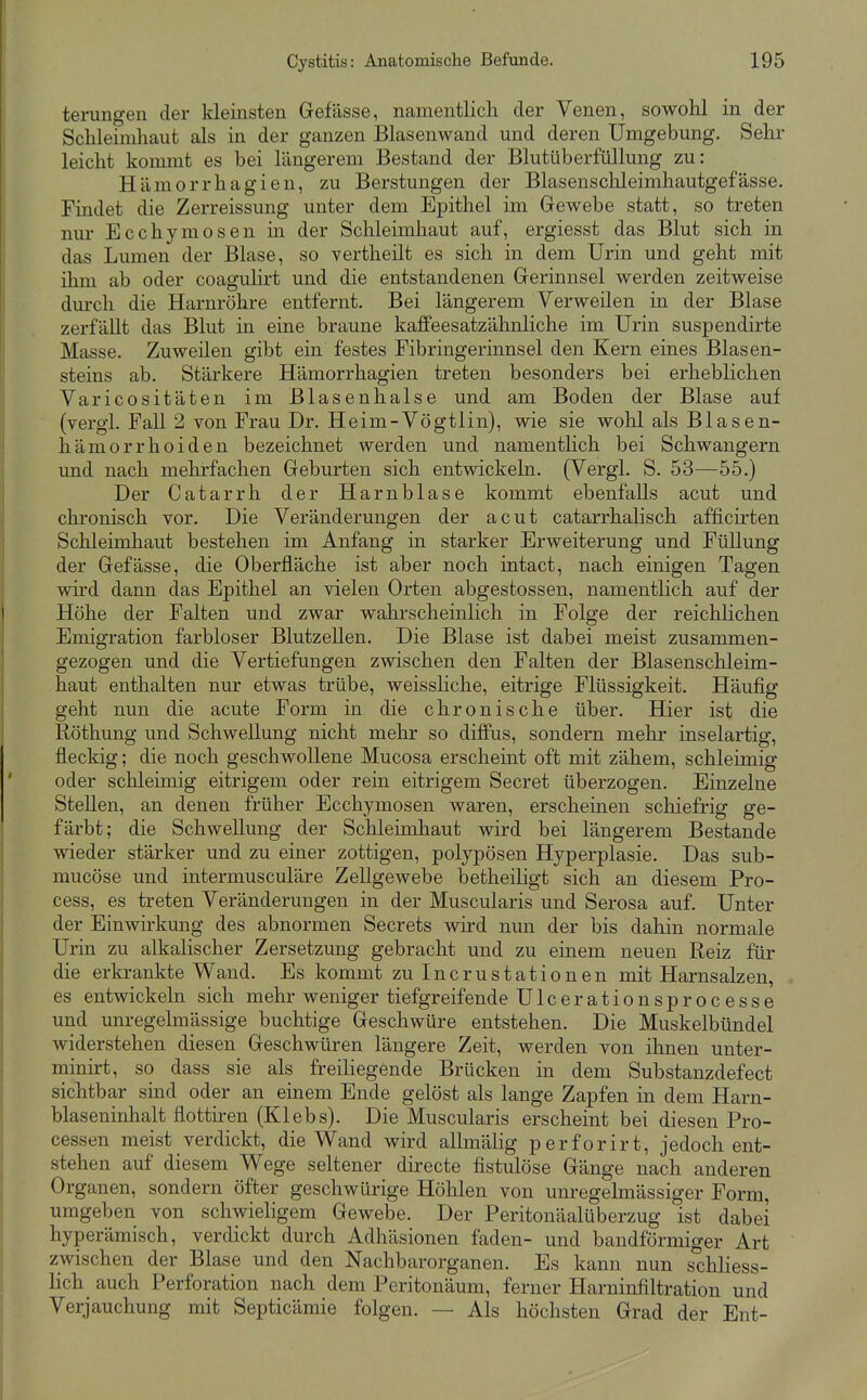 terungen der kleinsten Gefässe, namentlicli der Venen, sowoH in der Schleimhaut als in der ganzen Blasenwand und deren Umgebung. Sehr leicht kommt es bei längerem Bestand der Blutüberfüllung zu: Hämorrhagien, zu Berstungen der Blasenschleimhautgefässe. Findet die Zerreissung unter dem Epithel im Gewebe statt, so treten nur Ecchymosen in der Schleimhaut auf, ergiesst das Blut sich in das Lumen der Blase, so vertheilt es sich in dem Urin und geht mit ihm ab oder coagulirt und die entstandenen Gerinnsel werden zeitweise durch die Harnröhre entfernt. Bei längerem Verweilen in der Blase zerfäUt das Blut in eine braune kaffeesatzähnliche im Urin suspendirte Masse. Zuweüen gibt ein festes Fibringerinnsel den Kern eines Blasen- steins ab. Stärkere Hämorrhagien treten besonders bei erheblichen Varicositäten im ßlasenhalse und am Boden der Blase auf (vergl. Fall 2 von Frau Dr. Heim-Vögtlin), wie sie wohl als Blasen- hämorrhoiden bezeichnet werden und namentlich bei Schwangern und nach mehrfachen Geburten sich entwickeln. (Vergl. S. 53—55.) Der Catarrh der Harnblase kommt ebenfalls acut und chronisch vor. Die Veränderungen der acut catarrhalisch afficirten Schleimhaut bestehen im Anfang in starker Erweiterung und Füllung der Gefässe, die Oberfläche ist aber noch intact, nach einigen Tagen wird dann das Epithel an vielen Orten abgestossen, namentlich auf der Höhe der Falten und zwar wahrscheinlich in Folge der reichlichen Emigration farbloser Blutzellen. Die Blase ist dabei meist zusammen- gezogen und die Vertiefungen zwischen den Falten der Blasenschleim- haut enthalten nur etwas trübe, weissliche, eitrige Flüssigkeit. Häufig geht nun die acute Form in die chronische über. Hier ist die Röthung und Schwellung nicht mehr so diffus, sondern mehr inselartig, fleckig; die noch geschwollene Mucosa erscheint oft mit zähem, schleimig oder schleimig eitrigem oder rein eitrigem Secret überzogen. Einzelne Stellen, an denen früher Ecchymosen waren, erscheinen schiefrig ge- färbt; die Schwellung der Schleimhaut wird bei längerem Bestände vdeder stärker und zu einer zottigen, polypösen Hyperplasie. Das sub- mucöse und intermusculäre Zellgewebe betheiligt sich an diesem Pro- cess, es treten Veränderungen in der Muscularis und Serosa auf. Unter der Einwirkung des abnormen Secrets wird nun der bis dahin normale Urin zu alkalischer Zersetzung gebracht und zu einem neuen Reiz für die erkrankte Wand. Es kommt zuincrustationen mit Harnsalzen, es entwickeln sich mehr weniger tiefgreifende Ulcerationsprocesse und unregelmässige buchtige Geschwüre entstehen. Die Muskelbündel widerstehen diesen Geschwüren längere Zeit, werden von ihnen unter- minirt, so dass sie als freiliegende Brücken in dem Substanzdefect sichtbar sind oder an einem Ende gelöst als lange Zapfen in dem Harn- blaseninhalt flottiren (Klebs). Die Muscularis erscheint bei diesen Pro- cessen meist verdickt, die Wand wird allmälig perforirt, jedoch ent- stehen auf diesem Wege seltener directe fistulöse Gänge nach anderen Organen, sondern öfter geschwürige Höhlen von unregelmässiger Form, umgeben von schwieligem Gewebe. Der Peritonäalüberzug ist dabei hyperämisch, verdickt durch Adhäsionen faden- und bandförmiger Art zwischen der Blase und den Nachbarorganen. Es kann nun schliess- lich auch Perforation nach dem Peritonäum, ferner Harninfiltration und Verjauchung mit Septicämie folgen. — Als höchsten Grad der Ent-