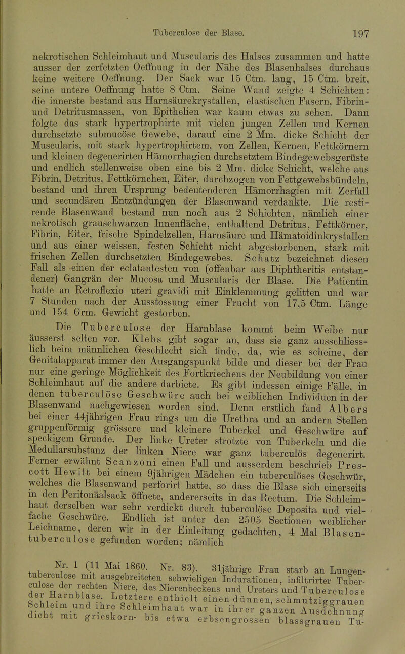 nekrotischen Schleimhaut und Muscularis des Halses zusammen und hatte ausser der zerfetzten Oeflfnung in der Nähe des Blasenhalses durchaus keine weitere Oeflfnung, Der Sack war 15 Ctm. lang, 15 Ctm. breit, seine untere Oeffnung hatte 8 Ctm. Seine Wand zeigte 4 Schichten: die innerste bestand aus Harnsäurekrystallen, elastischen Fasern, Fibrin- und Detritusmassen, von Epithelien war kaum etwas zu sehen. Dann folgte das stark hypertrophirte mit vielen jungen Zellen und Kernen durchsetzte submucöse Gewebe, darauf eine 2 Mm. dicke Schicht der Muscularis, mit stark hypertrophirtem, von Zellen, Kernen, Fettkörnern und kleinen degenerirten Hämorrhagien durchsetztem Bindegewebsgerüste und endlich stellenweise oben eine bis 2 Mm. dicke Schicht, welche aus Fibrin, Detritus, Fettkörnchen, Eiter, durchzogen von Fettgewebsbündeln, bestand und ihren Ursprung bedeutenderen Hämorrhagien mit Zerfall und secundären Entzündungen der Blasenwand verdankte. Die resti- rende Blasenwand bestand nun noch aus 2 Schichten, nämlich einer nekrotisch grauschwarzen Innenfläche, enthaltend Detritus, Fettkörner, Fibrin, Eiter, frische Spindelzellen, Harnsäure und Hämatoidinkrystallen und aus einer weissen, festen Schicht nicht abgestorbenen, stark mit frischen Zellen durchsetzten Bindegewebes. Schatz bezeichnet diesen Fall als einen der eclatantesten von (offenbar aus Diphtheritis entstan- dener) Gangrän der Mucosa und Muscularis der Blase. Die Patientin hatte an Retroflexio uteri gravidi mit Einklemmung gelitten und war 7 Stunden nach der Ausstossung einer Frucht von 17,5 Ctm. Länge und 154 Grm. Gewicht gestorben. Die Tuberculose der Harnblase kommt beim Weibe nur äusserst selten vor. Klebs gibt sogar an, dass sie ganz ausschliess- lich beün männlichen Geschlecht sich finde, da, wie es scheine, der Genitalapparat immer den Ausgangspunkt bilde und dieser bei der Frau nur eine geringe Möghchkeit des Fortkriechens der Neubildung von einer Schleunhaut auf die andere darbiete. Es gibt indessen einige Fälle, in denen tuberculöse Geschwüre auch bei weiblichen Individuen in der Blasen wand nachgewiesen worden sind. Denn erstlich fand Alb er s bei einer 44jährigen Frau rings um die Urethra und an andern Stellen gruppenförmig grössere und kleinere Tuberkel und Geschwüre auf speckigem Grunde. Der Hnke Ureter strotzte von Tuberkeln und die MeduUarsubstanz der linken Niere war ganz tuberculös degenerirt. Ferner erwähnt Scanzoni einen FaU und ausserdem beschrieb Pres- cott Hewitt bei einem Ojälirigen Mädchen ein tuberculöses Geschwür, welches die Blasenwand perforirt hatte, so dass die Blase sich einerseits m den Peritonäalsack öffnete, andererseits in das Rectum. Die Schleim- haut derselben war sehr verdickt durch tuberculöse Deposita und viel- fache Geschwüre. Endlich ist unter den 2505 Sectionen weiblicher Leichname, deren wir in der Einleitung gedachten, 4 Mal Blasen- tuberculose gefunden worden; nämlich ^i'- ^ l^^.^- 31jährige Frau starb an Lungen- tubercu ose mit ausgebreiteten schwieligen Indurationen, infiltrirter Tuber- culose der rechten Niere des Nierenbeckens und Ureters und Tuberculöse der Harnblase Letztere enthielt einen dünnen, schmutziagrauen Schleim und ihre Schleimhaut war in ihrer ganzen Ausdehnung dicht mit grieskorn- bis etwa erbsengrossln blassgrauen Tu-