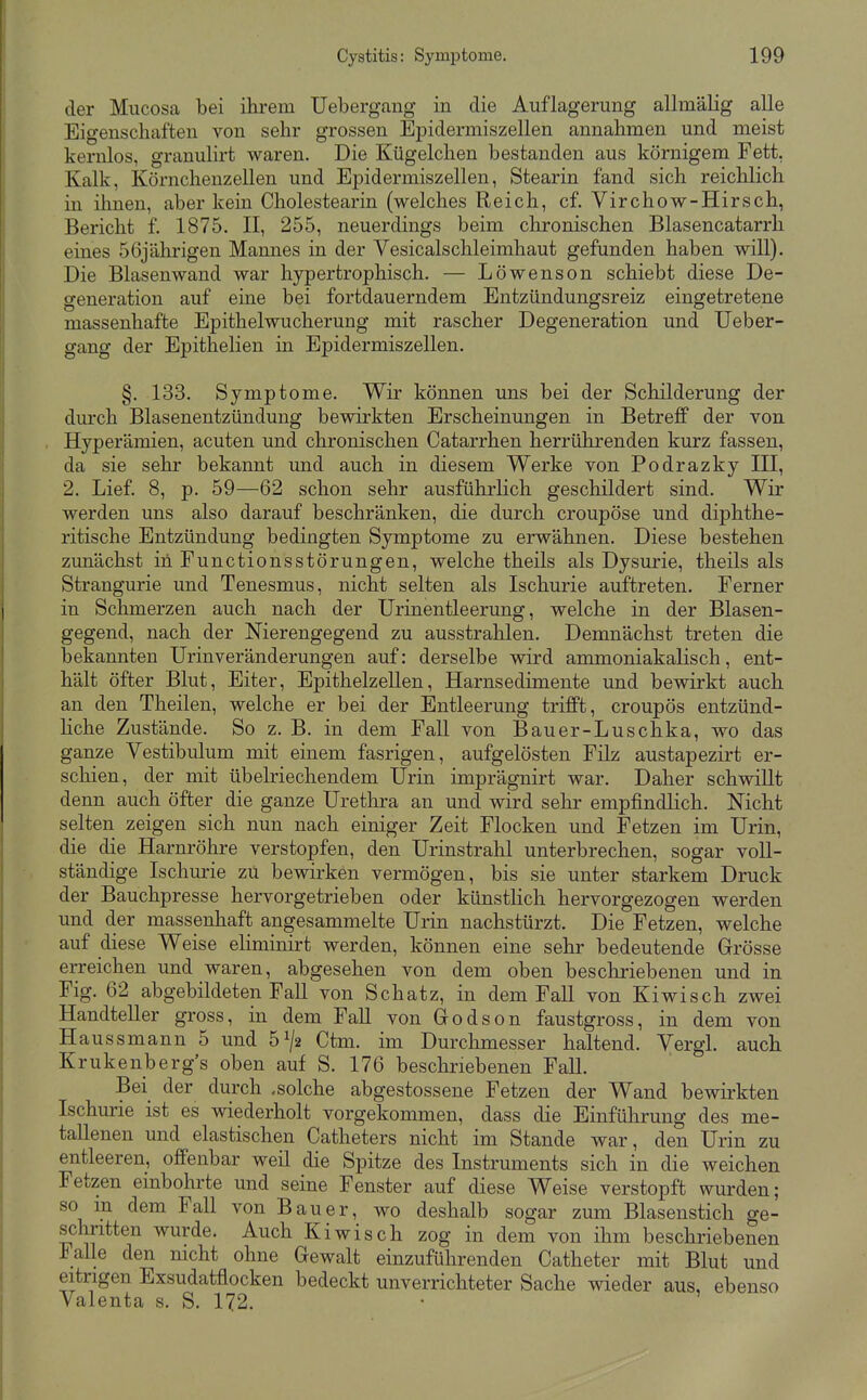 der Mucosa bei ihrem Uebergang in die Auflagerung allmälig alle Eigenschaften von sehr grossen Epidermiszellen annahmen und meist kernlos, granuhrt waren. Die Kügelchen bestanden aus körnigem Fett, Kalk, Körnchenzellen und Epidermiszellen, Stearin fand sich reichlich in ihnen, aber kein Cholestearin (welches Reich, cf. Virchow-Hirsch, Bericht f. 1875. II, 255, neuerdings beim chronischen Blasencatarrh eines 56jährigen Mannes in der Vesicalschleimhaut gefunden haben will). Die Blasenwand war hypertrophisch. — Löwenson schiebt diese De- generation auf eine bei fortdauerndem Entzündungsreiz eingetretene massenhafte Epithelwucherung mit rascher Degeneration und Ueber- gang der Epithelien in Epidermiszellen. §. 133. Symptome. Wir können uns bei der Schilderung der durch Blasenentzündung bewirkten Erscheinungen in Betreff der von Hyperämien, acuten und chronischen Catarrhen herrührenden kurz fassen, da sie sehr bekannt und auch in diesem Werke von Podrazky III, 2. Lief. 8, p. 59—62 schon sehr ausführlich geschildert sind. Wir werden uns also darauf beschränken, die durch croupöse und diphthe- ritische Entzündung bedingten Symptome zu erwähnen. Diese bestehen zunächst in Functionsstörungen, welche theils als Dysurie, theils als Strangurie und Tenesmus, nicht selten als Ischurie auftreten. Ferner in Schmerzen auch nach der ürinentleerung, welche in der Blasen- gegend, nach der Nierengegend zu ausstrahlen. Demnächst treten die bekannten Urinveränderungen auf: derselbe wird ammoniakalisch, ent- hält öfter Blut, Eiter, Epithelzellen, Harnsedimente und bewirkt auch an den Theilen, welche er bei der Entleerung trifft, croupös entzünd- Hche Zustände. So z. B. in dem Fall von Bauer-Luschka, wo das ganze Vestibulum mit einem fasrigen, aufgelösten Filz austapezirt er- schien, der mit übelriechendem Urin imprägnirt war. Daher schwillt denn auch öfter die ganze Urethra an und wird selir empfindlich. Nicht selten zeigen sich nun nach einiger Zeit Flocken und Fetzen im Urin, die die Harnröhre verstopfen, den Urinstrahl unterbrechen, sogar voll- ständige Ischurie zu bewirken vermögen, bis sie unter starkem Druck der Bauchpresse hervorgetrieben oder künstlich hervorgezogen werden und der massenhaft angesammelte Urin nachstürzt. Die Fetzen, welche auf diese Weise eliminirt werden, können eine sehr bedeutende Grösse erreichen und waren, abgesehen von dem oben beschriebenen und in Fig. 62 abgebildeten Fall von Schatz, in dem Fall von Kiwisch zwei Handteller gross, in dem FaU von Godson faustgross, in dem von Haussmann 5 und 51/2 Ctm. im Durchmesser haltend. Vergl. auch Krukenberg's oben auf S. 176 beschriebenen Fall. Bei der durch .solche abgestossene Fetzen der Wand bewirkten Ischurie ist es wiederholt vorgekommen, dass die Einführung des me- tallenen und elastischen Catheters nicht im Stande war, den Urin zu entleeren, offenbar weil die Spitze des Instruments sich in die weichen Fetzen einbohrte und seine Fenster auf diese Weise verstopft wurden; so m dem Fall von Bauer, wo deshalb sogar zum Blasenstich ge- schritten wurde. Auch Kiwisch zog in dem von ihm beschriebenen lalle den nicht ohne Gewalt einzuführenden Catheter mit Blut und eitrigen Exsudatfiocken bedeckt unverrichteter Sache wieder aus, ebenso Valenta s. S. 172. •