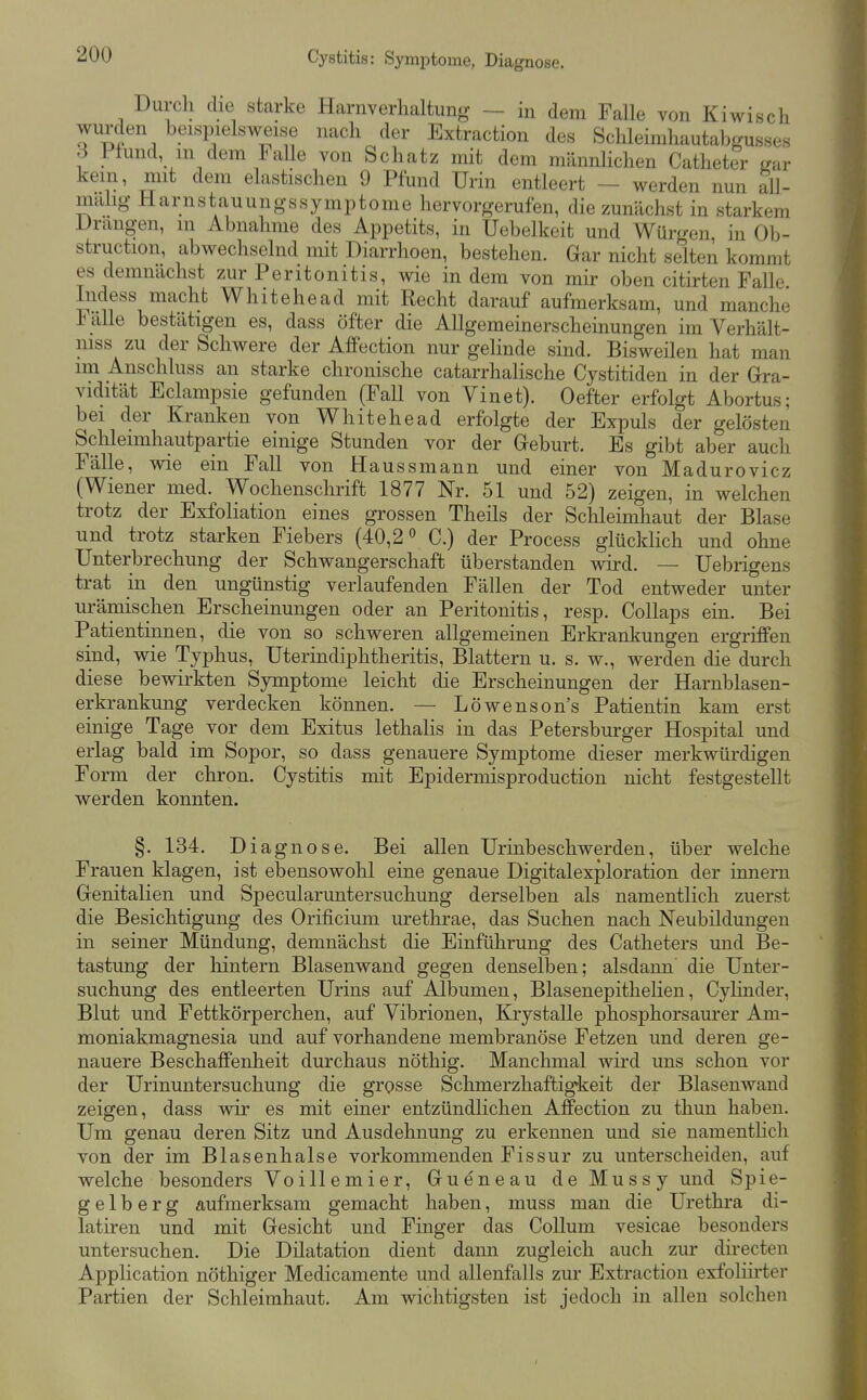 Cystitis: Symptome, Diagnose. Durch die starke Harnverhaltung — in dem Falle von Kiwisch wurden beispielsweise nach der Extraction des Schleimhautabgusses 3 Pfund m dem lalle von Schatz mit dem männlichen Catheter gar kein, mit dem elastischen 9 Pfund Urin entleert — werden nun all- malig Harnsta,uungssymptome hervorgerufen, die zunächst in starkem Drangen, m Abnahme des Appetits, in Uebelkeit und Wmcren in Ob- struction, abwechselnd mit Diarrhoen, bestehen. Gar nicht selten kommt es demnächst zur Peritonitis, wie indem von mir oben citirten Falle. Indess macht Whitehead mit Recht darauf aufmerksam, und manche Fälle bestätigen es, dass öfter die Allgemeinerscheinungen im Verhält- mss zu der Schwere der AfPection nur gelinde sind. Bisweilen hat man im Anschluss an starke chronische catarrhalische Cystitiden in der Gra- vidität Eclampsie gefunden (Fall von Vinet). Oefter erfolgt Abortus; bei der Kranken von Whitehead erfolgte der Expuls der gelösten Schleimhautpartie einige Stunden vor der Geburt. Es gibt aber auch Fälle, wie ein Fall von Haussmann und einer von Madurovicz (Wiener med. Wochenschrift 1877 Nr. 51 und 52) zeigen, in welchen trotz der Exfoliation eines grossen Theils der Schleimhaut der Blase und trotz starken Fiebers (40,2° C.) der Process glücklich und ohne Unterbrechung der Schwangerschaft überstanden wird. — Uebrigens trat in den ungünstig verlaufenden Fällen der Tod entweder unter urämischen Erscheinungen oder an Peritonitis, resp. CoUaps ein. Bei Patientinnen, die von so schweren allgemeinen Erkrankungen ergriffen sind, wie Typhus, Uterindiphtheritis, Blattern u. s. w., werden die durch diese bewirkten Symptome leicht die Erscheinungen der Harnblasen- erkrankung verdecken können. — Löwenson's Patientin kam erst einige Tage vor dem Exitus lethalis in das Petersburger Hospital und erlag bald im Sopor, so dass genauere Symptome dieser merkwürdigen Form der chron. Cystitis mit Epidermisproduction nicht festgestellt werden konnten. §. 134. Diagnose. Bei allen Urinbeschwerden, über welche Frauen klagen, ist ebensowohl eine genaue Digitalexploration der innem Genitalien und Specularuntersuchung derselben als namentlich zuerst die Besichtigung des Orificium urethrae, das Suchen nach Neubildungen in seiner Mündung, demnächst die Einführung des Catheters und Be- tastung der liintern Blasenwand gegen denselben; alsdann die Unter- suchung des entleerten Urins auf Albuinen, Blasenepithelien, Cylinder, Blut und Fettkörperchen, auf Vibrionen, Krystalle phosphorsaurer Am- moniakmagnesia und auf vorhandene membranöse Fetzen und deren ge- nauere Beschaffenheit durchaus nöthig. Manchmal wird uns schon vor der Urinuntersuchung die grosse Schmerzhaftigkeit der Blasenwaiid zeigen, dass wir es mit einer entzündlichen Affection zu thun haben. Um genau deren Sitz und Ausdehnung zu erkennen und sie namentlich von der im Blasenhalse vorkommenden Fissur zu unterscheiden, auf welche besonders Voillemier, Gueneau deMussy und Spie- gel b e r g aufmerksam gemacht haben, muss man die Urethra di- latiren und mit Gesicht und Finger das Collum vesicae besonders untersuchen. Die Dilatation dient dann zugleich auch zur directen Application nöthiger Medicamente und allenfalls zur Extraction exfoliü-ter Partien der Schleimhaut. Am wichtigsten ist jedoch in allen solchen