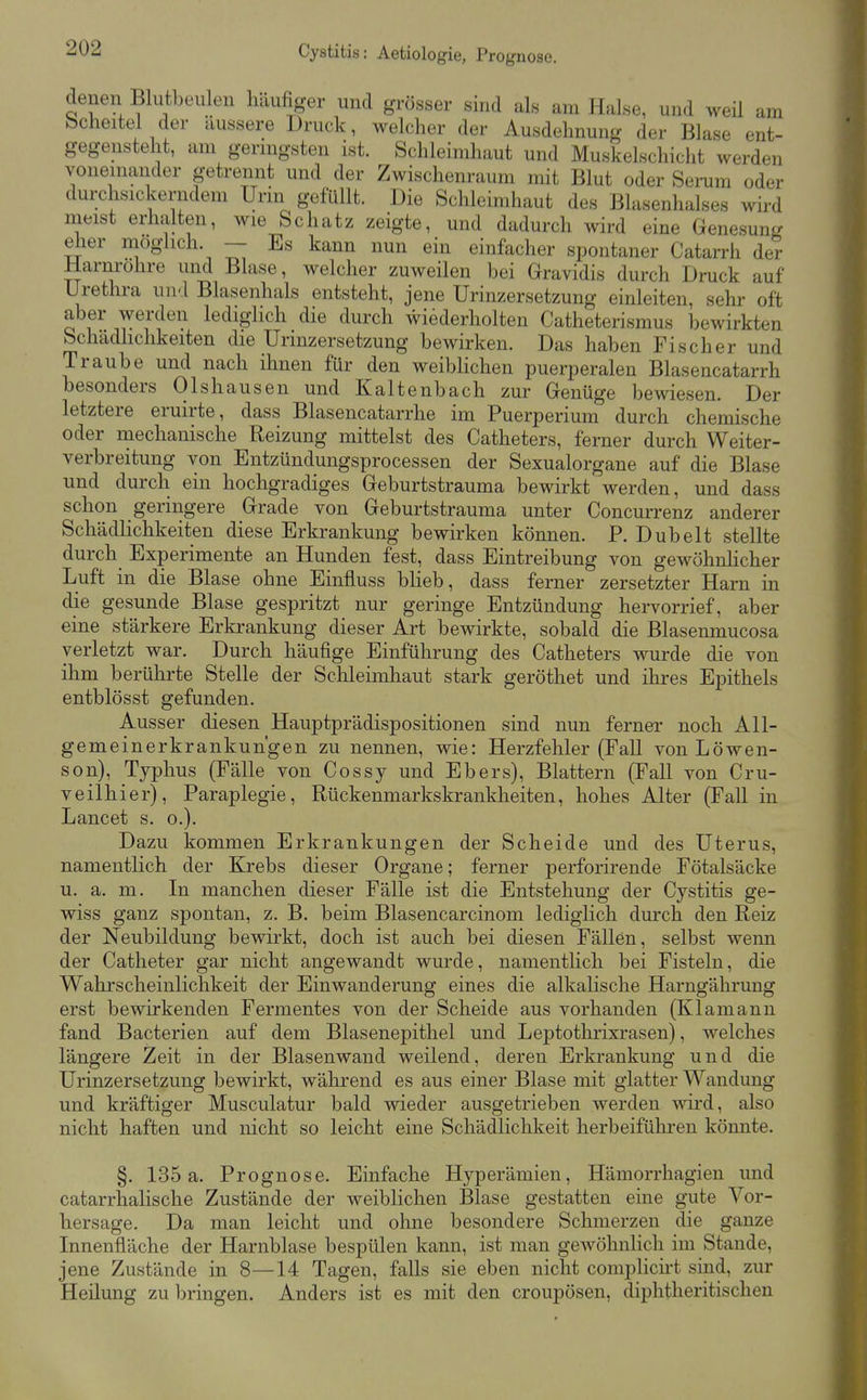 Cystitis: Aetiologie, Prognose. denen Blutbeulen häufiger und grösser sind als am Halse, und weü am bcheitel der äussere Druck, welcher der Ausdehnung der Blase ent- gegensteht, am gernigsten ist. Schleimhaut und Muskelschicht werden voneinander getrennt und der Zwischenraum mit Blut oder Serum oder durchsickerndem Urin gefüllt. Die Schleimhaut des Blasenhalses wird meist erhalten, wie Schatz zeigte, und dadurch wird eine Genesuntj eher möglich. - Es kann nun ein einfacher spontaner Catarrh der Harnrohre und Blase, welcher zuweilen bei Gravidis durch Druck auf Urethra und Blasenhals entsteht, jene Urinzersetzung einleiten, sehr oft aber werden lediglich die durch wiederholten Catheterismus bewirkten Schadhchkeiten die Urinzersetzung bewirken. Das haben Fischer und Traube und nach ihnen für den weiblichen puerperalen Blasencatarrh besonders Olshausen und Kaltenbach zur Genüge bewiesen. Der letztere eruirte, dass Blasencatarrhe im Puerperium durch chemische oder mechanische Reizung mittelst des Catheters, ferner durch Weiter- verbreitung von Entzündungsprocessen der Sexualorgane auf die Blase und durch ein hochgradiges Geburtstrauma bewirkt werden, und dass schon geringere Grade von Geburtstrauma unter Concurrenz anderer Schädlichkeiten diese Erkrankung bewirken können. P. Dübelt stellte durch Experimente an Hunden fest, dass Eintreibung von gewöhnhcher Luft in die Blase ohne Einfluss bheb, dass ferner zersetzter Harn in die gesunde Blase gespritzt nur geringe Entzündung hervorrief, aber eine stärkere Erkrankung dieser Art bewirkte, sobald die Blasenmucosa verletzt war. Durch häufige Einführung des Catheters wurde die von ihm berührte Stelle der Schleimhaut stark geröthet und ihres Epithels entblösst gefunden. Ausser diesen Hauptprädispositionen sind nun ferner noch AU- gemeinerkrankun'gen zu nennen, wie: Herzfehler (Fall von Löwen- son), Typhus (Fälle von Cossy und Ebers), Blattern (Fall von Cru- veilhier), Paraplegie, Rückenmarkskrankheiten, hohes Alter (Fall in Lancet s. o.). Dazu kommen Erkrankungen der Scheide und des Uterus, namentlich der Krebs dieser Organe; ferner perforirende Fötalsäcke u. a. m. In manchen dieser Fälle ist die Entstehung der Cystitis ge- wiss ganz spontan, z. B. beim Blasencarcinom lediglich durch den Reiz der Neubildung bewirkt, doch ist auch bei diesen Fällen, selbst wenn der Catheter gar nicht angewandt wurde, namentlich bei Fisteln, die Wahrscheinlichkeit der Einwanderung eines die alkalische Harngälirung erst bewirkenden Fermentes von der Scheide aus vorhanden (Klamann fand Bacterien auf dem Blasenepithel und Leptothrixrasen), welches längere Zeit in der Blasenwand weilend, deren Erkrankung und die Urinzersetzung bewirkt, während es aus einer Blase mit glatter Wandung und kräftiger Musculatur bald wieder ausgetrieben werden Avird, also nicht haften und nicht so leicht eine Schädlichkeit herbeifülu-en könnte. §. 135a. Prognose. Einfache Hyperämien, Hämorrhagien und catarrhalische Zustände der weiblichen Blase gestatten eine gute Vor- hersage. Da man leicht und ohne besondere Schmerzen die ganze Innenfläche der Harnblase bespülen kann, ist man gewöhnlich im Stande, jene Zustände in 8—14 Tagen, falls sie eben nicht complicht sind, zur Heilung zubringen. Anders ist es mit den croupösen, diphtheritischeu