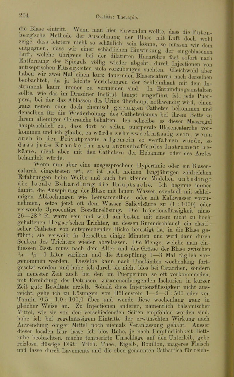 die Blase eintritt. Wenn man hier einwenden woUte, dass die Ruten- berg sehe Methode der Ausdehnung der Blase mit Luft doch wohl zeige, dass letztere nicht so schädlich sein könne, so müssen wir dem entgegnen dass wir einer schädhchen Einwirkung der eingeblasenen Luft welche übrigens bei der dilatirten Harnröhre fast sofort nach i^^ntfernung des Spiegels völlig wieder abgeht, durch Lijectionen von antiseptischen Flüssigkeiten stets vorzubeugen suchten. Gleichwohl aber haben wir zwei Mal einen kurz dauernden Blasencatarrh nach derselben beobachtet da ja leichte Verletzungen der Schleimhaut mit dem In- strument^ kaum immer zu vermeiden sind. In Entbindungsanstalten sollte, wie das im Dresdner Institut längst eingeführt ist, jede Puer- pera, bei der das Ablassen des Urins überhaupt nothwendig wird einen ganz neuen oder doch chemisch gereinigten Catheter bekommen und denselben für die Wiederholung des Catheterismus bei ihrem Bette zu ihrem alleinigen Gebrauche behalten. Ich schreibe es dieser Massregel hauptsächlich zu, dass dort so selten puerperale Blasencatarrhe vor- kommen und ich glaube, es würde sehr zweckmässig sein, wenn auch in der Privatpraxis allgemein so verfahren würde, so dass jede Kranke ihr neu anzuschaffendes Instrument'b e- käme, nicht aber mit den Cathetern der Hebamme oder des Arztes behandelt würde. Wenn nun aber eine ausgesprochene Hyperämie oder ein Blasen- catarrh eingetreten ist, so ist nach meinen langjährigen zahlreichen Erfahrungen beim Weibe und auch bei kleinen Mädchen unbedingt die locale Behandlung die Hauptsache. Ich beginne immer damit, die Ausspülung der Blase mit lauem Wasser, eventuell mit schlei- migen Abkochungen wie Leinsamenthee, oder mit Kalkwasser vorzu- nehmen, setze jetzt oft dem Wasser Salicylsäure zu (1 : 1000) oder verwende 3procentige Borsäurelösung. Die Injectionsflüssigkeit muss 26—28 ® R. Avarm sein und wird am besten mit einem nicht zu hoch gehaltenen Hegar'sehen Trichter, an dessen Gummischlauch ein elasti- scher Catheter von entsprechender Dicke befestigt ist, in die Blase ge- führt; sie verweilt in derselben einige Minuten und wird dann durch Senken des Trichters wieder abgelassen. Die Menge, welche man ein- fliessen lässt, muss nach dem Alter und der Grösse der Blase zwischen V4—7^—1 Liter variiren und die Ausspülung 1—3 Mal täglich vor- genommen werden. Dieselbe kann nach Umständen wochenlang fort- gesetzt werden und habe ich durch sie nicht blos bei Catarrhen, sondern in neuester Zeit auch bei den im Puerperium so oft vorkommenden, mit Ermüdung des Detrusors zusammenhängenden Ischurien in kurzer Zeit gute Resultate erzielt. Sobald diese Injectionsflüssigkeit nicht aus- reicht, gehe ich zu Lösungen von Höllenstein 1—2—3 : 500 oder von Tannin 0,5—1,0 : 100,0 über und wende diese wochenlang ganz in gleicher Weise an. Zu Injectionen anderer, namentlich balsamischer Mittel, wie sie von den verschiedensten Seiten empfohlen worden sind, habe ieh bei regelmässigem Eintritte der erwünschten Wirkung nach Anwendung obiger Mittel noch niemals Veranlassung gehabt. Ausser dieser localen Kur lasse ich blos Ruhe, je nach Empfindlichkeit Bett- ruhe beobachten, mache temperirte Umschläge auf den Unterleib, gebe reizlose, flüssige Diät: Milch, Thee, Eigelb, Bouillon,, mageres Fleisch und lasse durch Lavements und die oben genannten Cathartica für reich-
